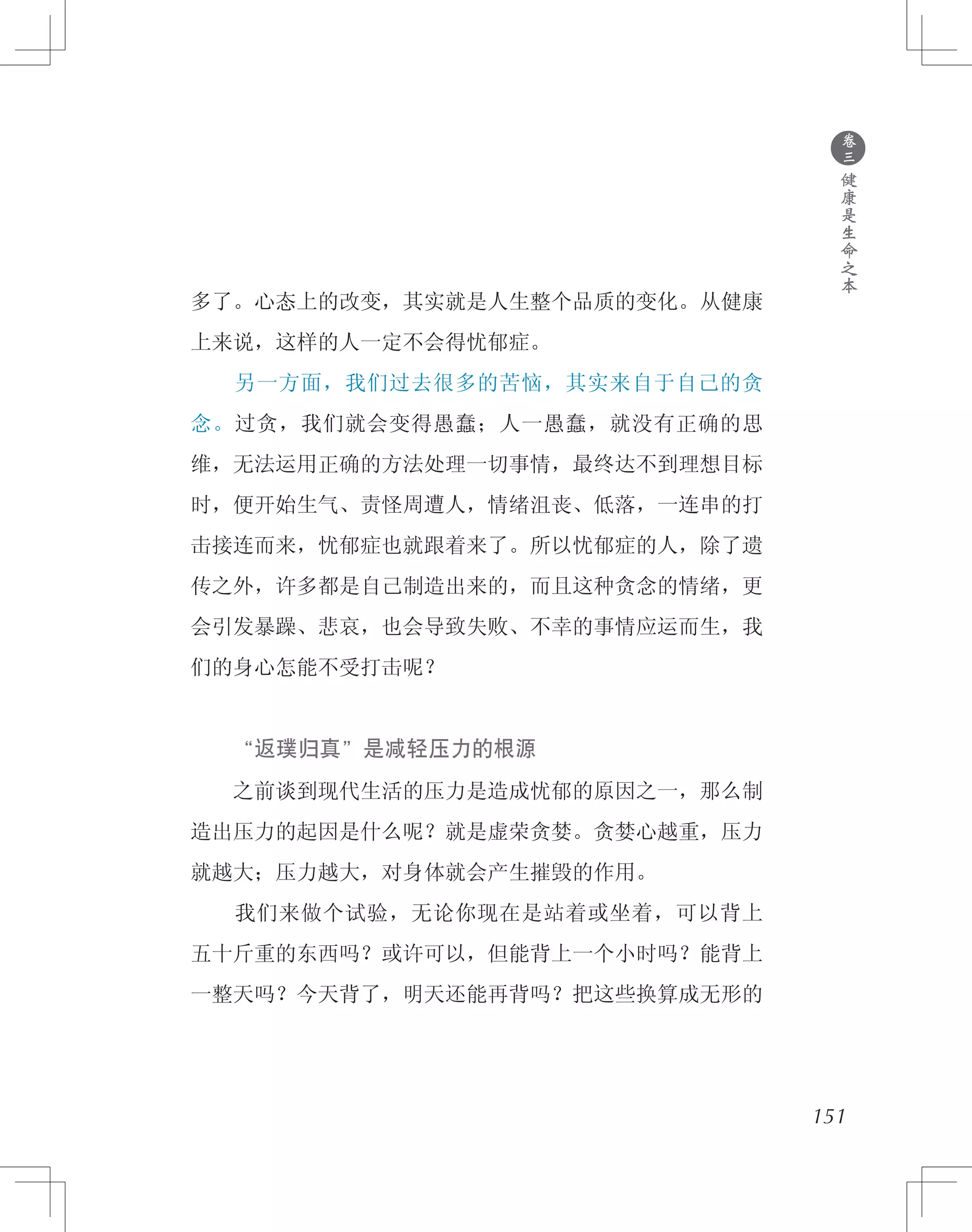 151
多了。心态上的改变，其实就是人生整个品质的变化。从健康
上来说，这样的人一定不会得忧郁症。
　　另一方面，我们过去很多的苦恼，其实来自于自己的贪
念。过贪，我们就会变得愚蠢；人一愚蠢，就没有正确的思
维，无法运用正确的方法处理一切事情，最终达不到理想目标
时，便开始生气、责怪周遭人，情绪沮丧、低落，一连串的打
击接连而来，忧郁症也就跟着来了。所以忧郁症的人，除了遗
传之外，许多都是自己制造出来的，而且这种贪念的情绪，更
会引发暴躁、悲哀，也会导致失败、不幸的事情应运而生，我
们的身心怎能不受打击呢？
　　“返璞归真”是减轻压力的根源
　　之前谈到现代生活的压力是造成忧郁的原因之一，那么制
造出压力的起因是什么呢？就是虚荣贪婪。贪婪心越重，压力
就越大；压力越大，对身体就会产生摧毁的作用。
　　我们来做个试验，无论你现在是站着或坐着，可以背上
五十斤重的东西吗？或许可以，但能背上一个小时吗？能背上
一整天吗？今天背了，明天还能再背吗？把这些换算成无形的
●
卷
三
健
康
是
生
命
之
本
 