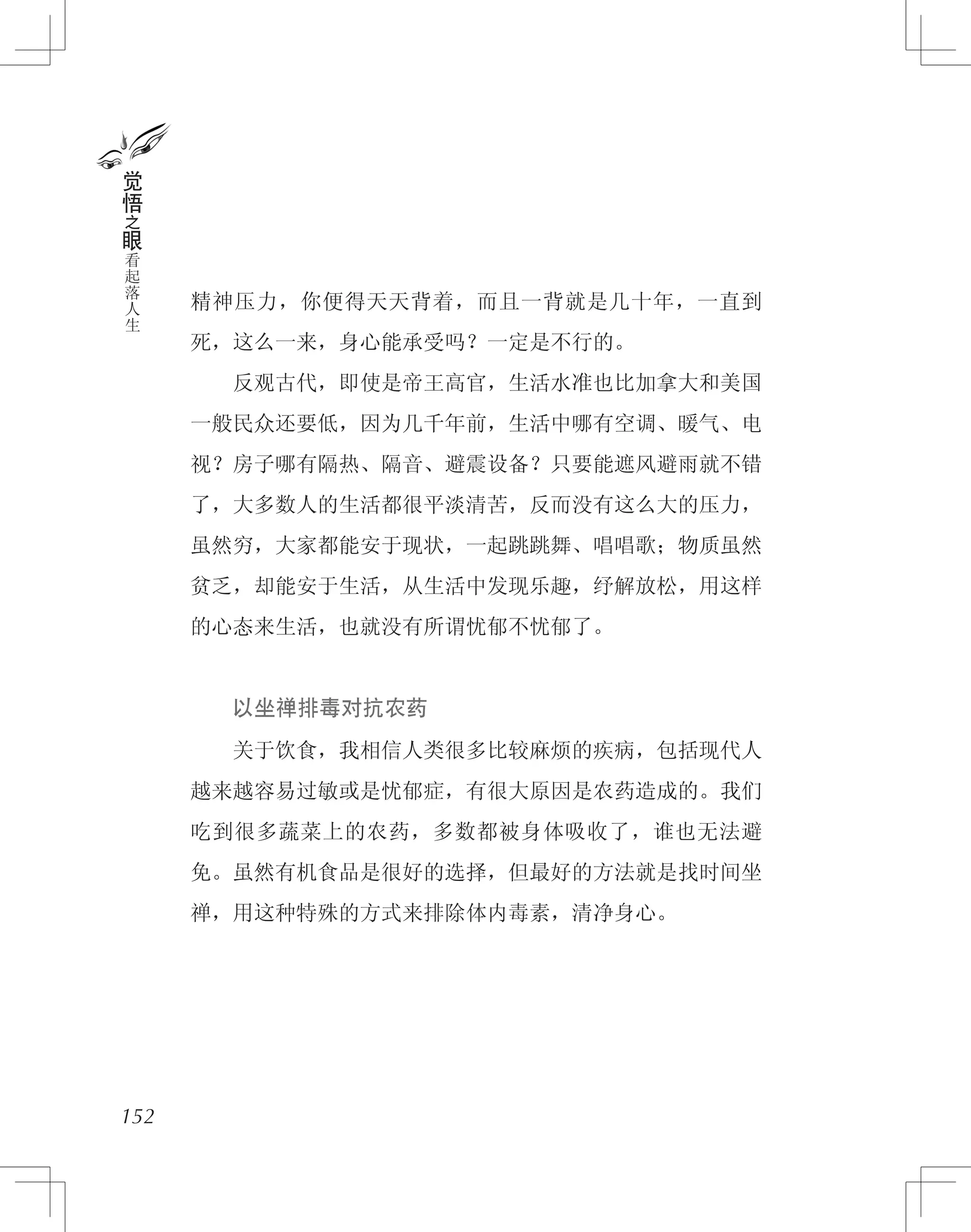 精神压力，你便得天天背着，而且一背就是几十年，一直到
死，这么一来，身心能承受吗？一定是不行的。
　　反观古代，即使是帝王高官，生活水准也比加拿大和美国
一般民众还要低，因为几千年前，生活中哪有空调、暖气、电
视？房子哪有隔热、隔音、避震设备？只要能遮风避雨就不错
了，大多数人的生活都很平淡清苦，反而没有这么大的压力，
虽然穷，大家都能安于现状，一起跳跳舞、唱唱歌；物质虽然
贫乏，却能安于生活，从生活中发现乐趣，纾解放松，用这样
的心态来生活，也就没有所谓忧郁不忧郁了。
　　以坐禅排毒对抗农药
　　关于饮食，我相信人类很多比较麻烦的疾病，包括现代人
越来越容易过敏或是忧郁症，有很大原因是农药造成的。我们
吃到很多蔬菜上的农药，多数都被身体吸收了，谁也无法避
免。虽然有机食品是很好的选择，但最好的方法就是找时间坐
禅，用这种特殊的方式来排除体内毒素，清净身心。
152
觉
悟
之
眼
看
起
落
人
生
 