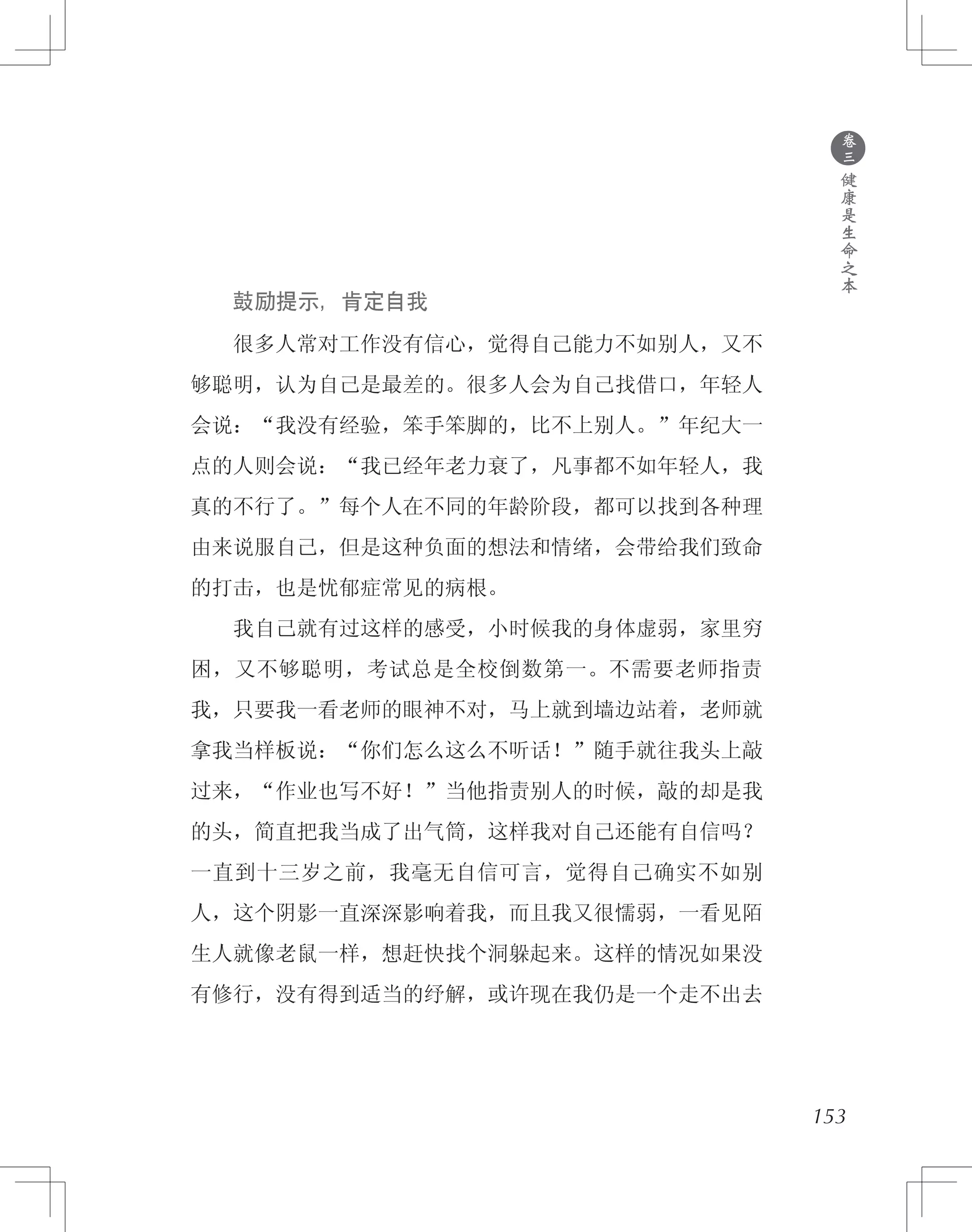 153
　　鼓励提示，肯定自我
　　很多人常对工作没有信心，觉得自己能力不如别人，又不
够聪明，认为自己是最差的。很多人会为自己找借口，年轻人
会说：“我没有经验，笨手笨脚的，比不上别人。”年纪大一
点的人则会说：“我已经年老力衰了，凡事都不如年轻人，我
真的不行了。”每个人在不同的年龄阶段，都可以找到各种理
由来说服自己，但是这种负面的想法和情绪，会带给我们致命
的打击，也是忧郁症常见的病根。
　　我自己就有过这样的感受，小时候我的身体虚弱，家里穷
困，又不够聪明，考试总是全校倒数第一。不需要老师指责
我，只要我一看老师的眼神不对，马上就到墙边站着，老师就
拿我当样板说：“你们怎么这么不听话！”随手就往我头上敲
过来，“作业也写不好！”当他指责别人的时候，敲的却是我
的头，简直把我当成了出气筒，这样我对自己还能有自信吗？
一直到十三岁之前，我毫无自信可言，觉得自己确实不如别
人，这个阴影一直深深影响着我，而且我又很懦弱，一看见陌
生人就像老鼠一样，想赶快找个洞躲起来。这样的情况如果没
有修行，没有得到适当的纾解，或许现在我仍是一个走不出去
●
卷
三
健
康
是
生
命
之
本
 