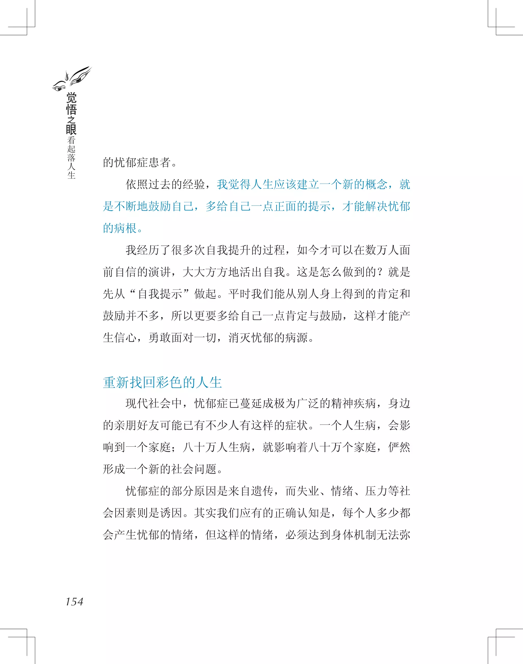 的忧郁症患者。
　　依照过去的经验，我觉得人生应该建立一个新的概念，就
是不断地鼓励自己，多给自己一点正面的提示，才能解决忧郁
的病根。
　　我经历了很多次自我提升的过程，如今才可以在数万人面
前自信的演讲，大大方方地活出自我。这是怎么做到的？就是
先从“自我提示”做起。平时我们能从别人身上得到的肯定和
鼓励并不多，所以更要多给自己一点肯定与鼓励，这样才能产
生信心，勇敢面对一切，消灭忧郁的病源。
重新找回彩色的人生
　　现代社会中，忧郁症已蔓延成极为广泛的精神疾病，身边
的亲朋好友可能已有不少人有这样的症状。一个人生病，会影
响到一个家庭；八十万人生病，就影响着八十万个家庭，俨然
形成一个新的社会问题。
　　忧郁症的部分原因是来自遗传，而失业、情绪、压力等社
会因素则是诱因。其实我们应有的正确认知是，每个人多少都
会产生忧郁的情绪，但这样的情绪，必须达到身体机制无法弥
154
觉
悟
之
眼
看
起
落
人
生
 