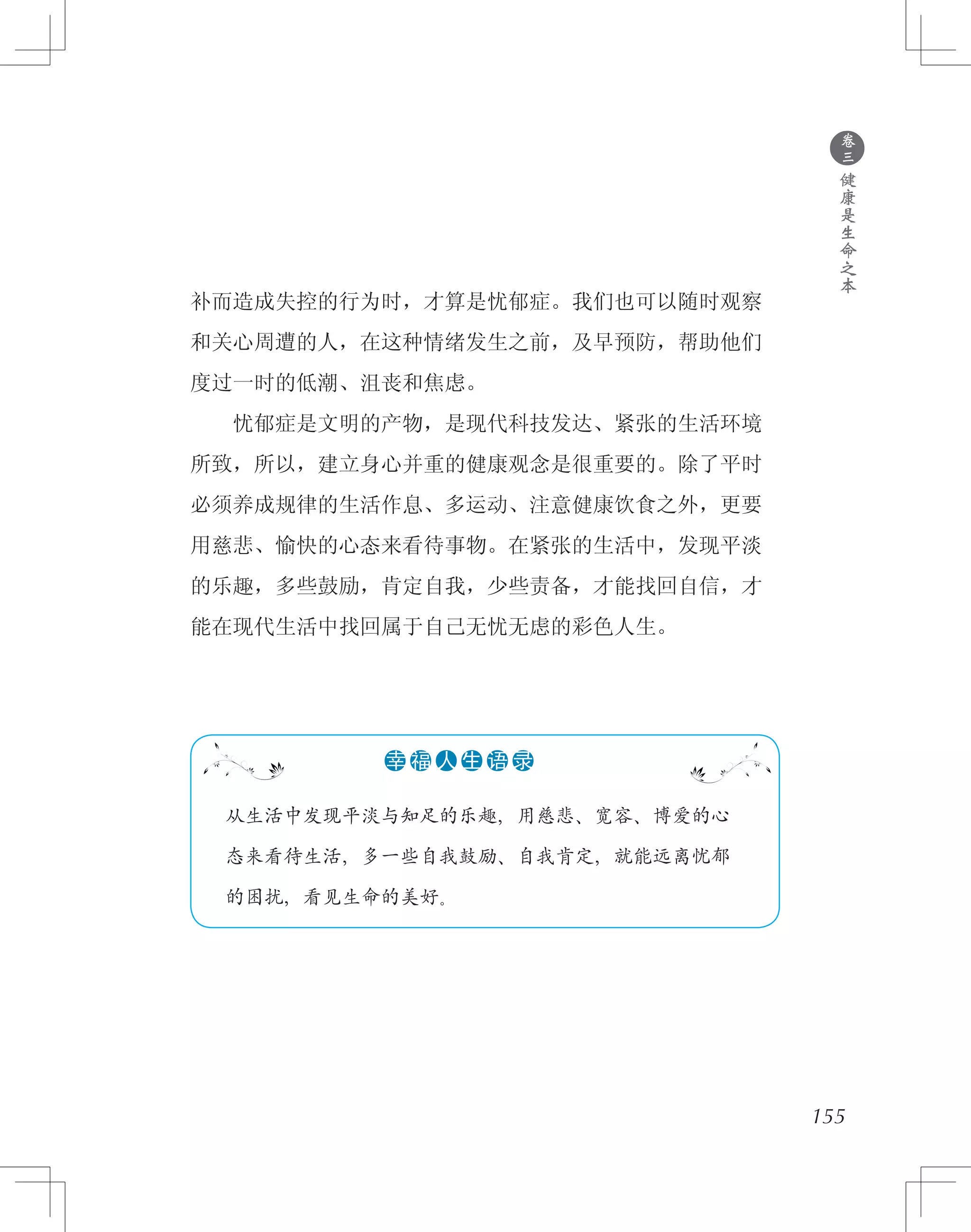 155
补而造成失控的行为时，才算是忧郁症。我们也可以随时观察
和关心周遭的人，在这种情绪发生之前，及早预防，帮助他们
度过一时的低潮、沮丧和焦虑。
　　忧郁症是文明的产物，是现代科技发达、紧张的生活环境
所致，所以，建立身心并重的健康观念是很重要的。除了平时
必须养成规律的生活作息、多运动、注意健康饮食之外，更要
用慈悲、愉快的心态来看待事物。在紧张的生活中，发现平淡
的乐趣，多些鼓励，肯定自我，少些责备，才能找回自信，才
能在现代生活中找回属于自己无忧无虑的彩色人生。
●
卷
三
健
康
是
生
命
之
本
　 从生活中发现平淡与知足的乐趣，用慈悲、宽容、博爱的心
　 态来看待生活，多一些自我鼓励、自我肯定，就能远离忧郁
　 的困扰，看见生命的美好。
●●●●●●幸 福 人 生 语 录
 