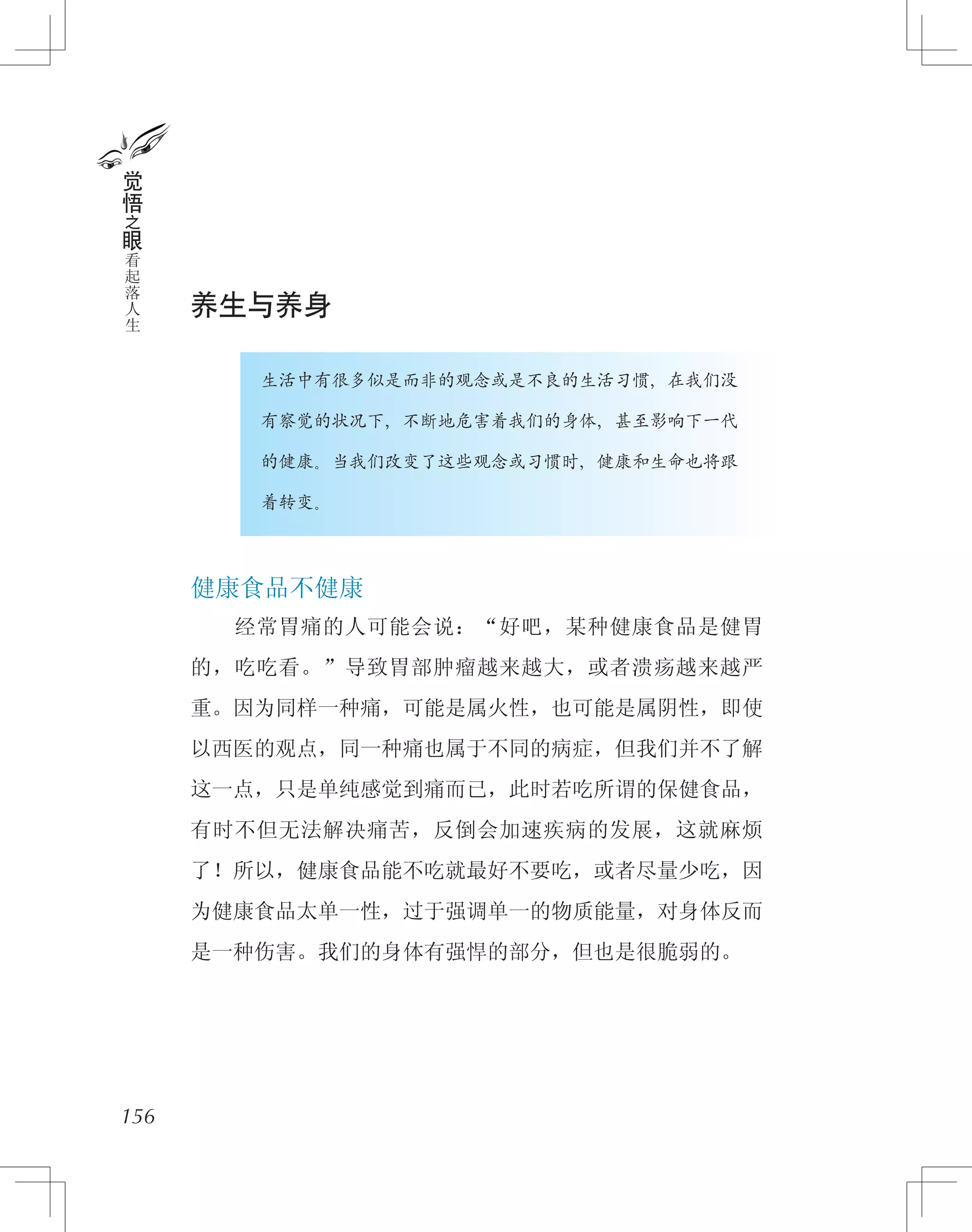 养生与养身
　　　　生活中有很多似是而非的观念或是不良的生活习惯，在我们没
　　　　有察觉的状况下，不断地危害着我们的身体，甚至影响下一代
　　　　的健康。当我们改变了这些观念或习惯时，健康和生命也将跟
　　　　着转变。
健康食品不健康
　　经常胃痛的人可能会说：“好吧，某种健康食品是健胃
的，吃吃看。”导致胃部肿瘤越来越大，或者溃疡越来越严
重。因为同样一种痛，可能是属火性，也可能是属阴性，即使
以西医的观点，同一种痛也属于不同的病症，但我们并不了解
这一点，只是单纯感觉到痛而已，此时若吃所谓的保健食品，
有时不但无法解决痛苦，反倒会加速疾病的发展，这就麻烦
了！所以，健康食品能不吃就最好不要吃，或者尽量少吃，因
为健康食品太单一性，过于强调单一的物质能量，对身体反而
是一种伤害。我们的身体有强悍的部分，但也是很脆弱的。
156
觉
悟
之
眼
看
起
落
人
生
 
