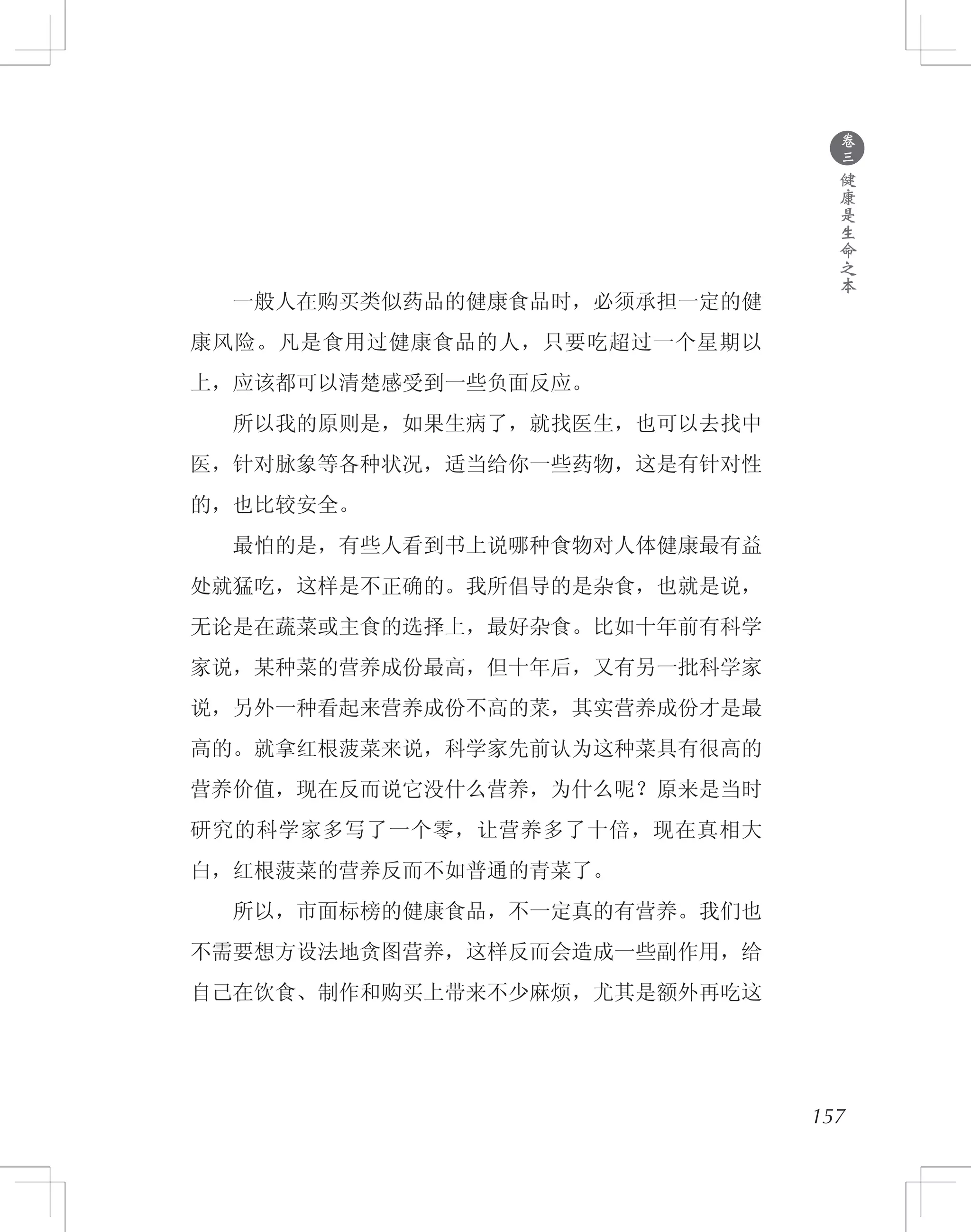 157
　　一般人在购买类似药品的健康食品时，必须承担一定的健
康风险。凡是食用过健康食品的人，只要吃超过一个星期以
上，应该都可以清楚感受到一些负面反应。
　　所以我的原则是，如果生病了，就找医生，也可以去找中
医，针对脉象等各种状况，适当给你一些药物，这是有针对性
的，也比较安全。
　　最怕的是，有些人看到书上说哪种食物对人体健康最有益
处就猛吃，这样是不正确的。我所倡导的是杂食，也就是说，
无论是在蔬菜或主食的选择上，最好杂食。比如十年前有科学
家说，某种菜的营养成份最高，但十年后，又有另一批科学家
说，另外一种看起来营养成份不高的菜，其实营养成份才是最
高的。就拿红根菠菜来说，科学家先前认为这种菜具有很高的
营养价值，现在反而说它没什么营养，为什么呢？原来是当时
研究的科学家多写了一个零，让营养多了十倍，现在真相大
白，红根菠菜的营养反而不如普通的青菜了。
　　所以，市面标榜的健康食品，不一定真的有营养。我们也
不需要想方设法地贪图营养，这样反而会造成一些副作用，给
自己在饮食、制作和购买上带来不少麻烦，尤其是额外再吃这
●
卷
三
健
康
是
生
命
之
本
 
