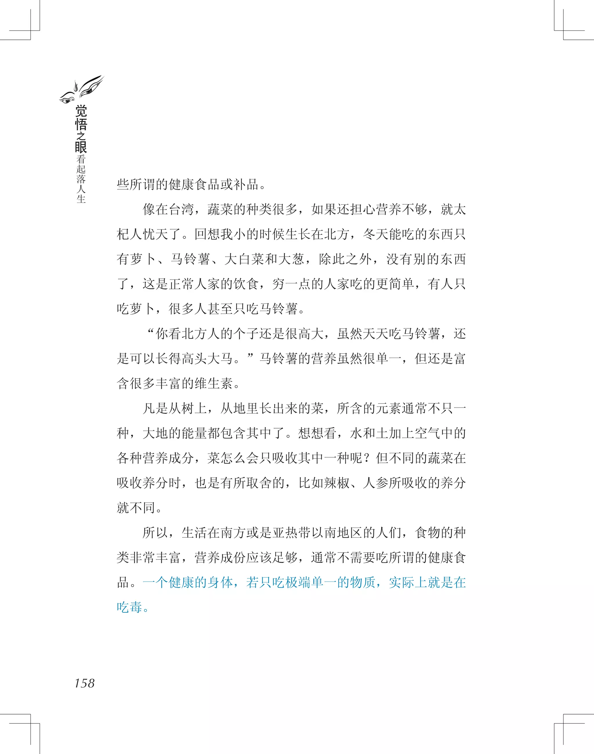 些所谓的健康食品或补品。
　　像在台湾，蔬菜的种类很多，如果还担心营养不够，就太
杞人忧天了。回想我小的时候生长在北方，冬天能吃的东西只
有萝卜、马铃薯、大白菜和大葱，除此之外，没有别的东西
了，这是正常人家的饮食，穷一点的人家吃的更简单，有人只
吃萝卜，很多人甚至只吃马铃薯。
　　“你看北方人的个子还是很高大，虽然天天吃马铃薯，还
是可以长得高头大马。”马铃薯的营养虽然很单一，但还是富
含很多丰富的维生素。
　　凡是从树上，从地里长出来的菜，所含的元素通常不只一
种，大地的能量都包含其中了。想想看，水和土加上空气中的
各种营养成分，菜怎么会只吸收其中一种呢？但不同的蔬菜在
吸收养分时，也是有所取舍的，比如辣椒、人参所吸收的养分
就不同。
　　所以，生活在南方或是亚热带以南地区的人们，食物的种
类非常丰富，营养成份应该足够，通常不需要吃所谓的健康食
品。一个健康的身体，若只吃极端单一的物质，实际上就是在
吃毒。
158
觉
悟
之
眼
看
起
落
人
生
 