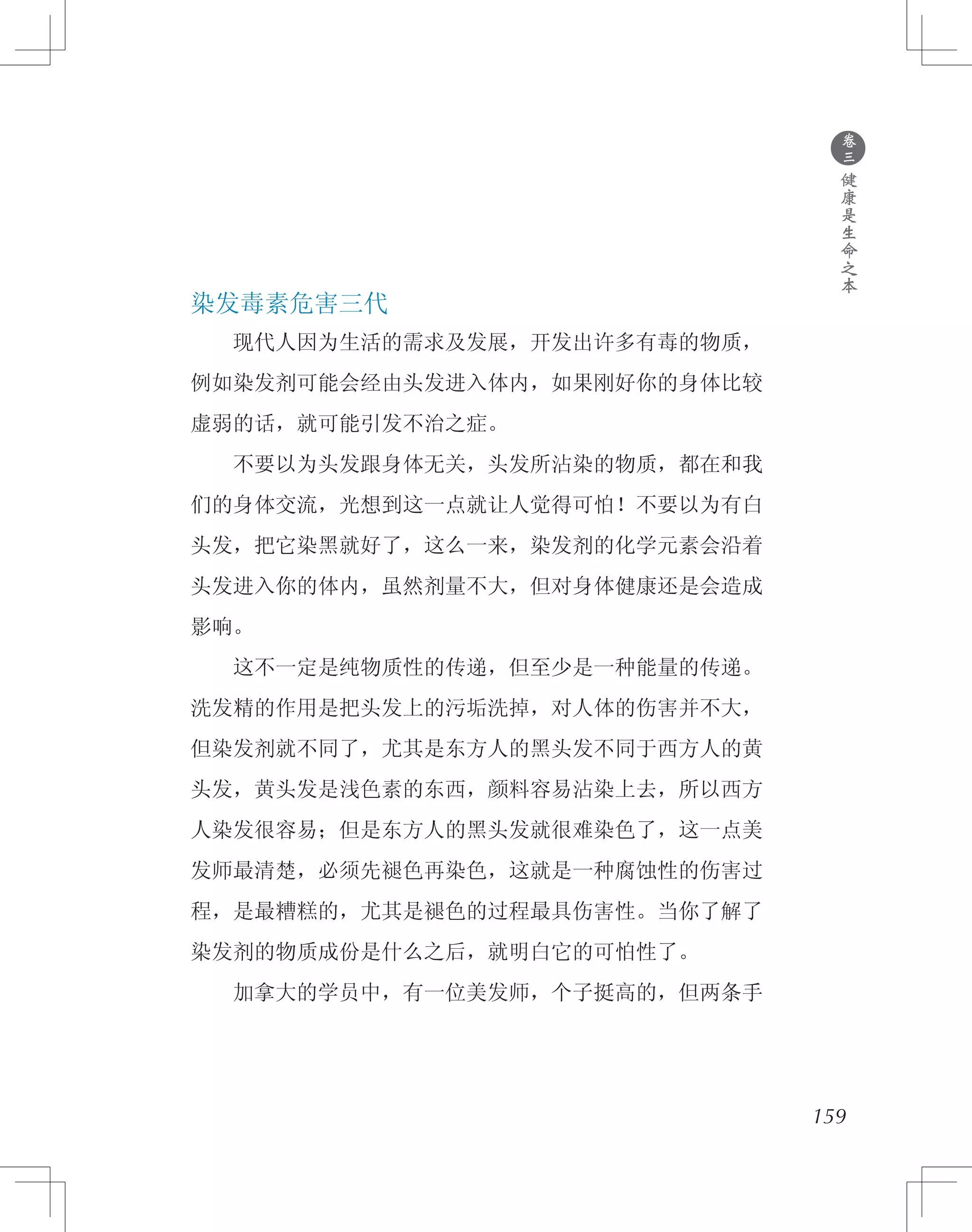 159
染发毒素危害三代
　　现代人因为生活的需求及发展，开发出许多有毒的物质，
例如染发剂可能会经由头发进入体内，如果刚好你的身体比较
虚弱的话，就可能引发不治之症。
　　不要以为头发跟身体无关，头发所沾染的物质，都在和我
们的身体交流，光想到这一点就让人觉得可怕！不要以为有白
头发，把它染黑就好了，这么一来，染发剂的化学元素会沿着
头发进入你的体内，虽然剂量不大，但对身体健康还是会造成
影响。
　　这不一定是纯物质性的传递，但至少是一种能量的传递。
洗发精的作用是把头发上的污垢洗掉，对人体的伤害并不大，
但染发剂就不同了，尤其是东方人的黑头发不同于西方人的黄
头发，黄头发是浅色素的东西，颜料容易沾染上去，所以西方
人染发很容易；但是东方人的黑头发就很难染色了，这一点美
发师最清楚，必须先褪色再染色，这就是一种腐蚀性的伤害过
程，是最糟糕的，尤其是褪色的过程最具伤害性。当你了解了
染发剂的物质成份是什么之后，就明白它的可怕性了。
　　加拿大的学员中，有一位美发师，个子挺高的，但两条手
●
卷
三
健
康
是
生
命
之
本
 