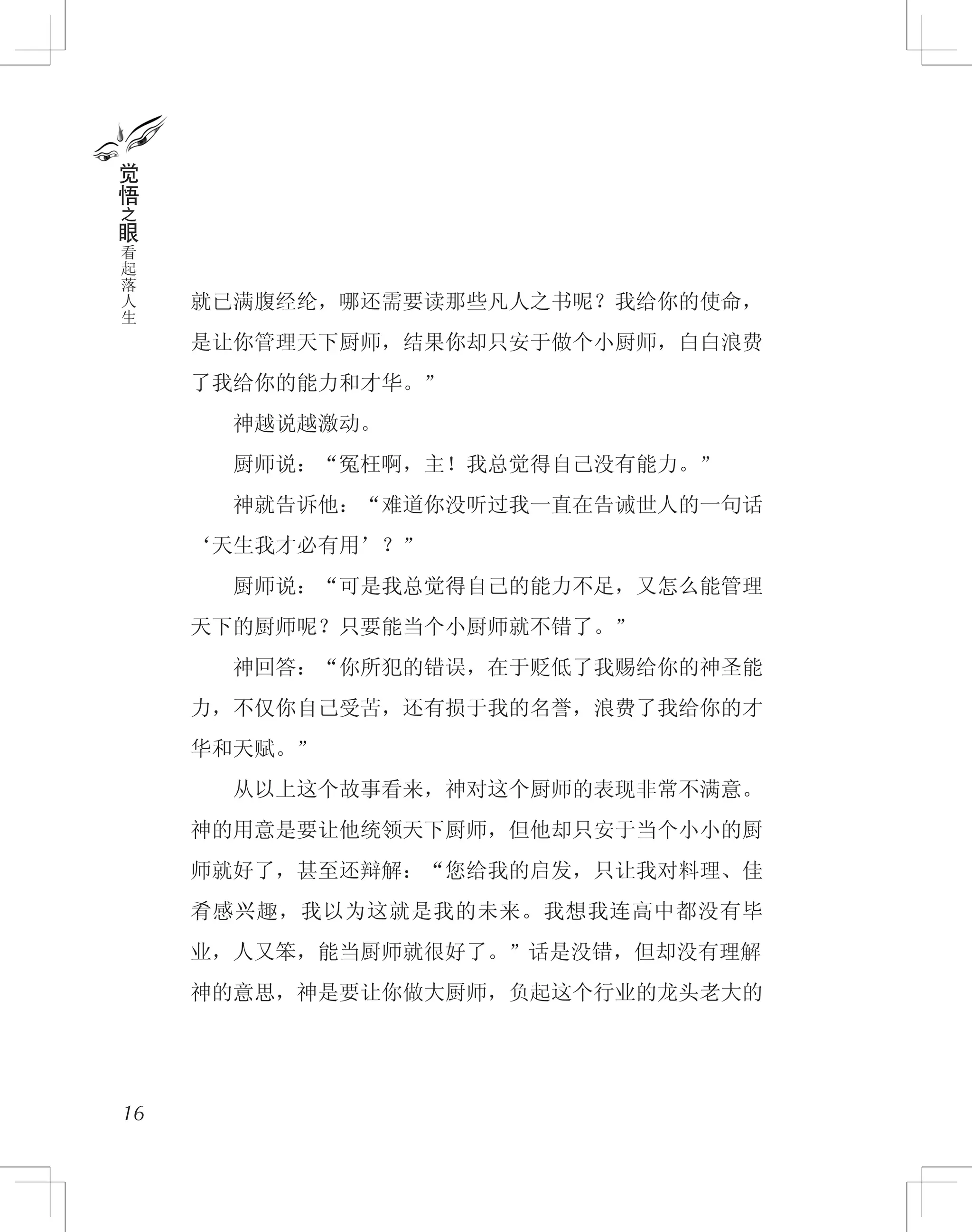 就已满腹经纶，哪还需要读那些凡人之书呢？我给你的使命，
是让你管理天下厨师，结果你却只安于做个小厨师，白白浪费
了我给你的能力和才华。”
　　神越说越激动。
　　厨师说：“冤枉啊，主！我总觉得自己没有能力。”
　　神就告诉他：“难道你没听过我一直在告诫世人的一句话
‘天生我才必有用’？”
　　厨师说：“可是我总觉得自己的能力不足，又怎么能管理
天下的厨师呢？只要能当个小厨师就不错了。”
　　神回答：“你所犯的错误，在于贬低了我赐给你的神圣能
力，不仅你自己受苦，还有损于我的名誉，浪费了我给你的才
华和天赋。”
　　从以上这个故事看来，神对这个厨师的表现非常不满意。
神的用意是要让他统领天下厨师，但他却只安于当个小小的厨
师就好了，甚至还辩解：“您给我的启发，只让我对料理、佳
肴感兴趣，我以为这就是我的未来。我想我连高中都没有毕
业，人又笨，能当厨师就很好了。”话是没错，但却没有理解
神的意思，神是要让你做大厨师，负起这个行业的龙头老大的
16
觉
悟
之
眼
看
起
落
人
生
 