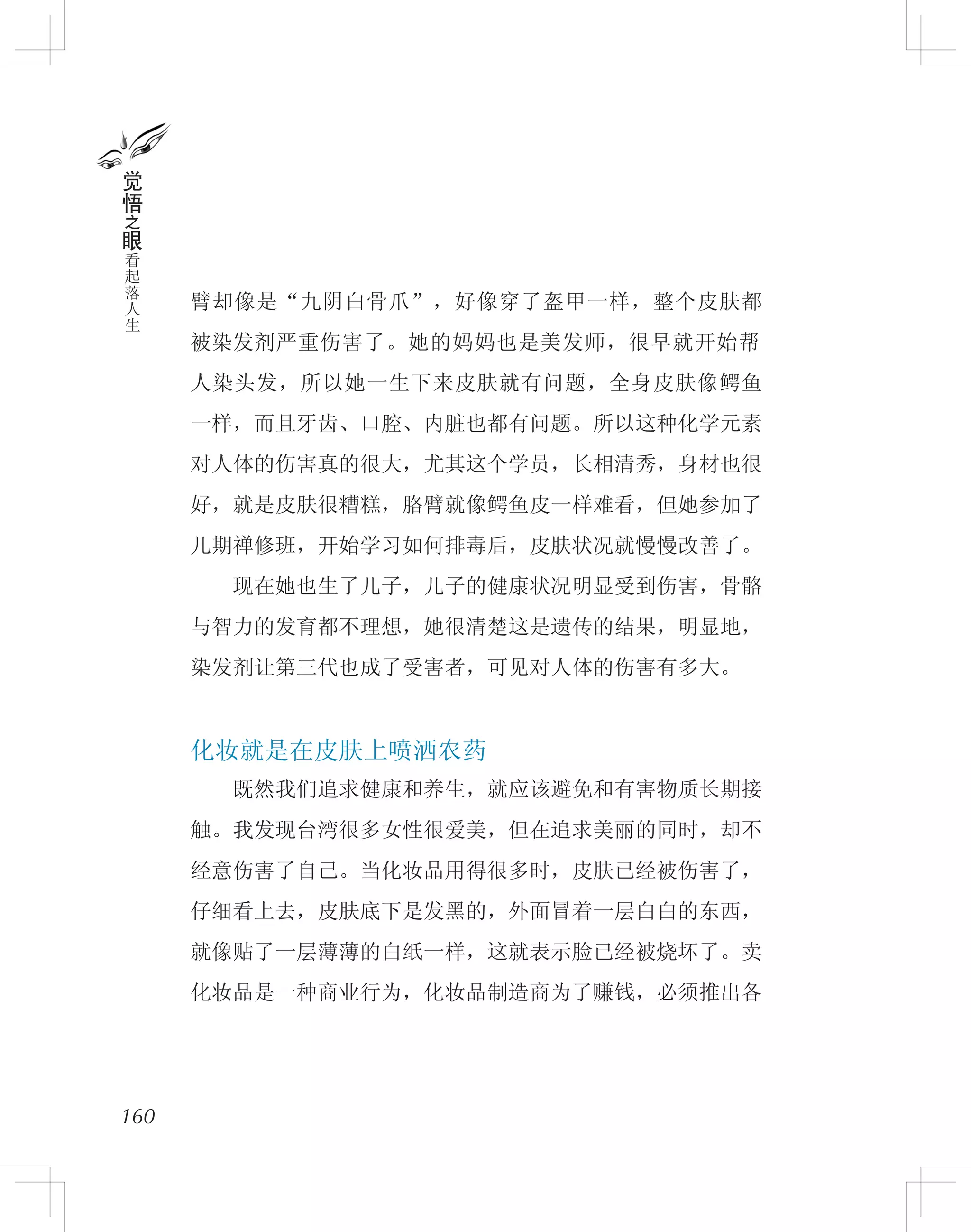臂却像是“九阴白骨爪”，好像穿了盔甲一样，整个皮肤都
被染发剂严重伤害了。她的妈妈也是美发师，很早就开始帮
人染头发，所以她一生下来皮肤就有问题，全身皮肤像鳄鱼
一样，而且牙齿、口腔、内脏也都有问题。所以这种化学元素
对人体的伤害真的很大，尤其这个学员，长相清秀，身材也很
好，就是皮肤很糟糕，胳臂就像鳄鱼皮一样难看，但她参加了
几期禅修班，开始学习如何排毒后，皮肤状况就慢慢改善了。
　　现在她也生了儿子，儿子的健康状况明显受到伤害，骨骼
与智力的发育都不理想，她很清楚这是遗传的结果，明显地，
染发剂让第三代也成了受害者，可见对人体的伤害有多大。
化妆就是在皮肤上喷洒农药
　　既然我们追求健康和养生，就应该避免和有害物质长期接
触。我发现台湾很多女性很爱美，但在追求美丽的同时，却不
经意伤害了自己。当化妆品用得很多时，皮肤已经被伤害了，
仔细看上去，皮肤底下是发黑的，外面冒着一层白白的东西，
就像贴了一层薄薄的白纸一样，这就表示脸已经被烧坏了。卖
化妆品是一种商业行为，化妆品制造商为了赚钱，必须推出各
160
觉
悟
之
眼
看
起
落
人
生
 