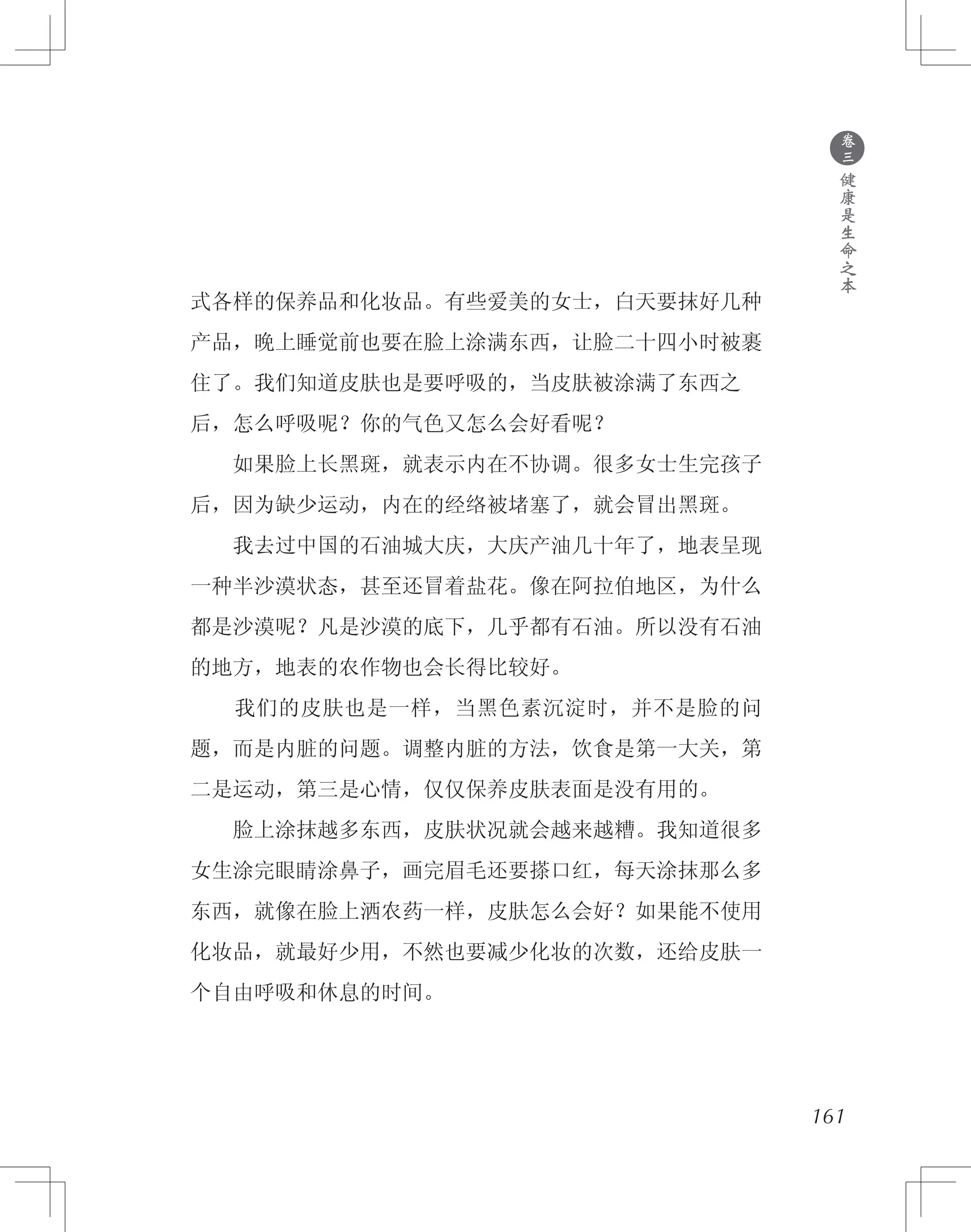 161
式各样的保养品和化妆品。有些爱美的女士，白天要抹好几种
产品，晚上睡觉前也要在脸上涂满东西，让脸二十四小时被裹
住了。我们知道皮肤也是要呼吸的，当皮肤被涂满了东西之
后，怎么呼吸呢？你的气色又怎么会好看呢？
　　如果脸上长黑斑，就表示内在不协调。很多女士生完孩子
后，因为缺少运动，内在的经络被堵塞了，就会冒出黑斑。
　　我去过中国的石油城大庆，大庆产油几十年了，地表呈现
一种半沙漠状态，甚至还冒着盐花。像在阿拉伯地区，为什么
都是沙漠呢？凡是沙漠的底下，几乎都有石油。所以没有石油
的地方，地表的农作物也会长得比较好。
　　我们的皮肤也是一样，当黑色素沉淀时，并不是脸的问
题，而是内脏的问题。调整内脏的方法，饮食是第一大关，第
二是运动，第三是心情，仅仅保养皮肤表面是没有用的。
　　脸上涂抹越多东西，皮肤状况就会越来越糟。我知道很多
女生涂完眼睛涂鼻子，画完眉毛还要搽口红，每天涂抹那么多
东西，就像在脸上洒农药一样，皮肤怎么会好？如果能不使用
化妆品，就最好少用，不然也要减少化妆的次数，还给皮肤一
个自由呼吸和休息的时间。
●
卷
三
健
康
是
生
命
之
本
 