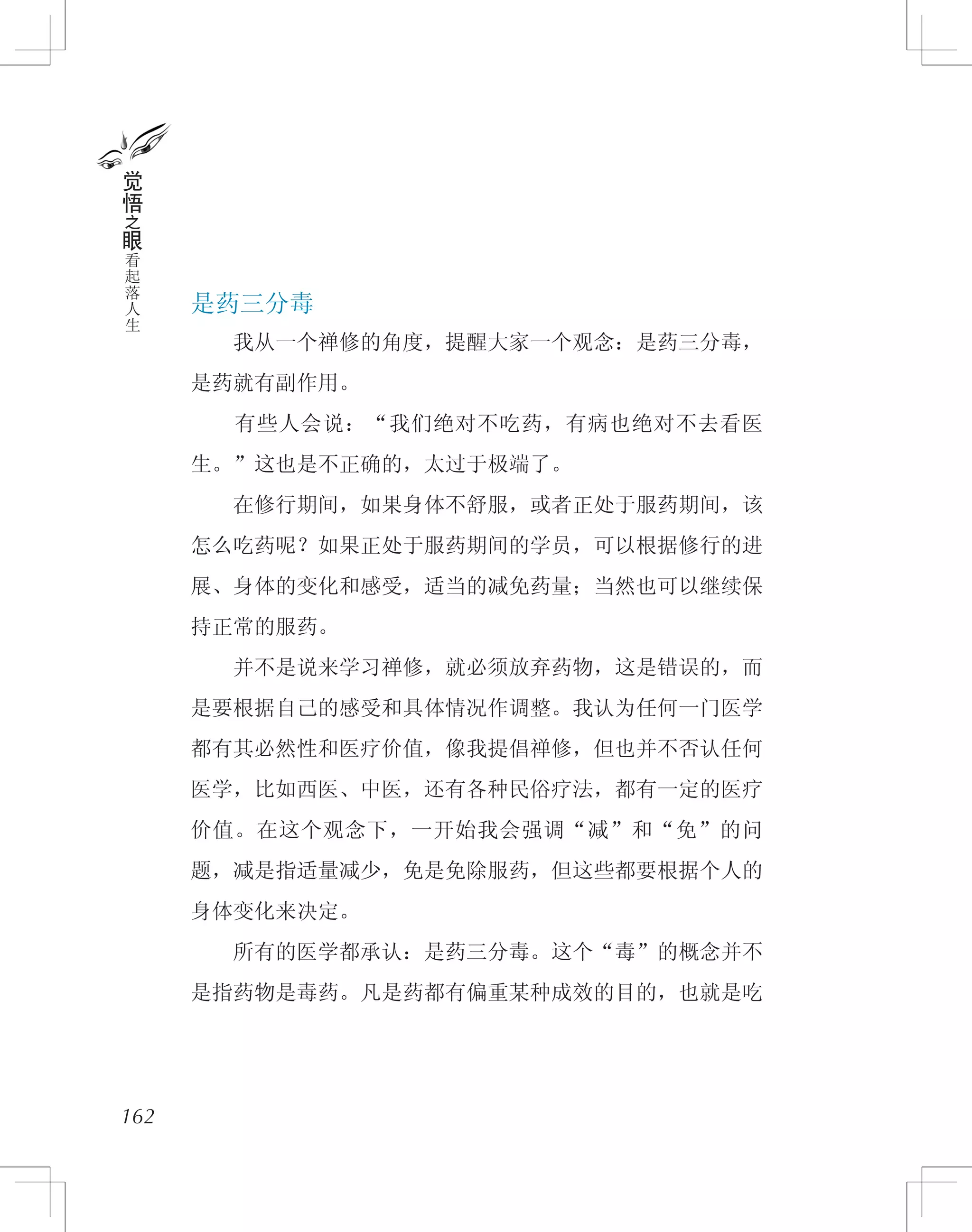 是药三分毒
　　我从一个禅修的角度，提醒大家一个观念：是药三分毒，
是药就有副作用。
　　有些人会说：“我们绝对不吃药，有病也绝对不去看医
生。”这也是不正确的，太过于极端了。
　　在修行期间，如果身体不舒服，或者正处于服药期间，该
怎么吃药呢？如果正处于服药期间的学员，可以根据修行的进
展、身体的变化和感受，适当的减免药量；当然也可以继续保
持正常的服药。
　　并不是说来学习禅修，就必须放弃药物，这是错误的，而
是要根据自己的感受和具体情况作调整。我认为任何一门医学
都有其必然性和医疗价值，像我提倡禅修，但也并不否认任何
医学，比如西医、中医，还有各种民俗疗法，都有一定的医疗
价值。在这个观念下，一开始我会强调“减”和“免”的问
题，减是指适量减少，免是免除服药，但这些都要根据个人的
身体变化来决定。
　　所有的医学都承认：是药三分毒。这个“毒”的概念并不
是指药物是毒药。凡是药都有偏重某种成效的目的，也就是吃
162
觉
悟
之
眼
看
起
落
人
生
 