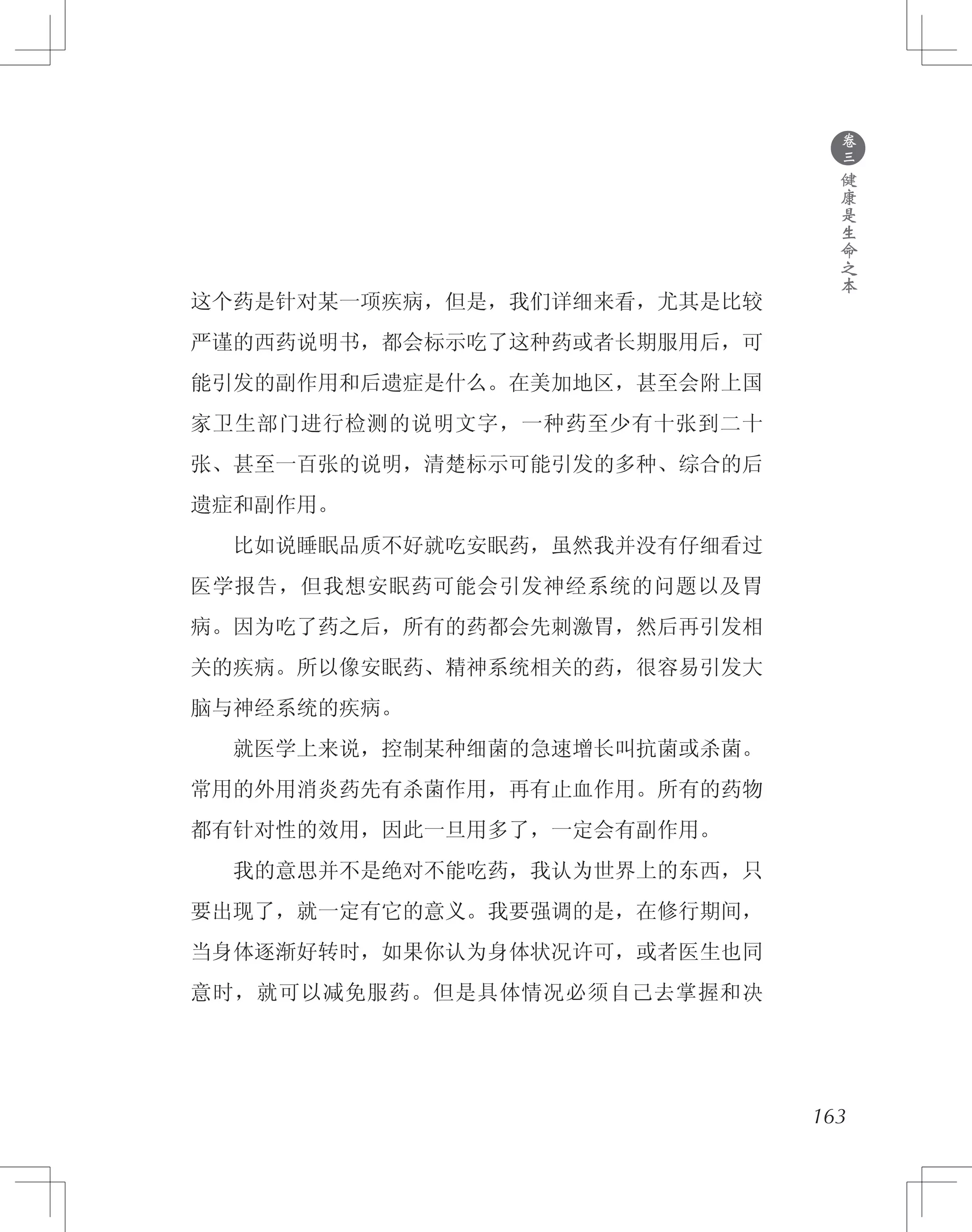 163
这个药是针对某一项疾病，但是，我们详细来看，尤其是比较
严谨的西药说明书，都会标示吃了这种药或者长期服用后，可
能引发的副作用和后遗症是什么。在美加地区，甚至会附上国
家卫生部门进行检测的说明文字，一种药至少有十张到二十
张、甚至一百张的说明，清楚标示可能引发的多种、综合的后
遗症和副作用。
　　比如说睡眠品质不好就吃安眠药，虽然我并没有仔细看过
医学报告，但我想安眠药可能会引发神经系统的问题以及胃
病。因为吃了药之后，所有的药都会先刺激胃，然后再引发相
关的疾病。所以像安眠药、精神系统相关的药，很容易引发大
脑与神经系统的疾病。
　　就医学上来说，控制某种细菌的急速增长叫抗菌或杀菌。
常用的外用消炎药先有杀菌作用，再有止血作用。所有的药物
都有针对性的效用，因此一旦用多了，一定会有副作用。
　　我的意思并不是绝对不能吃药，我认为世界上的东西，只
要出现了，就一定有它的意义。我要强调的是，在修行期间，
当身体逐渐好转时，如果你认为身体状况许可，或者医生也同
意时，就可以减免服药。但是具体情况必须自己去掌握和决
●
卷
三
健
康
是
生
命
之
本
 