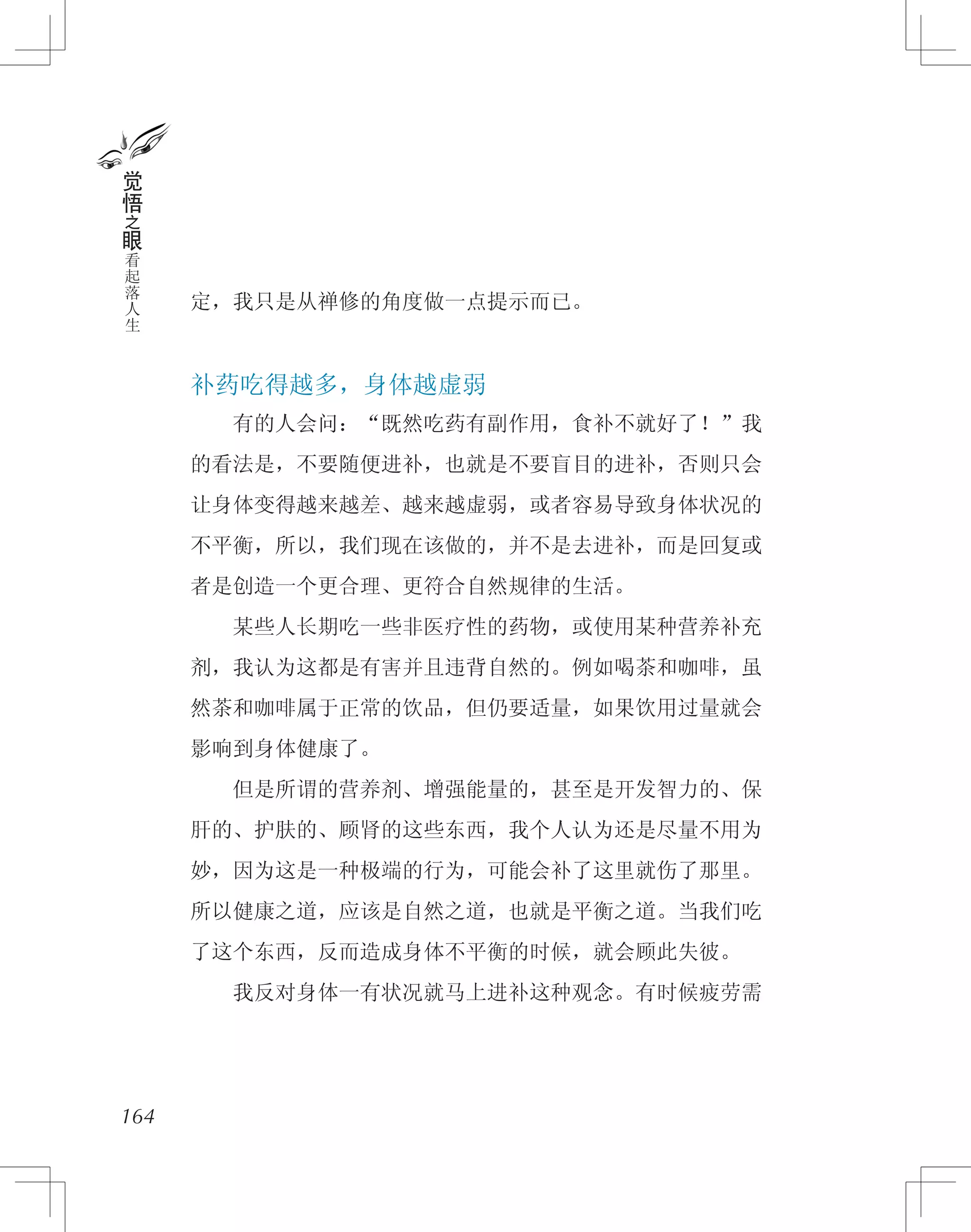 定，我只是从禅修的角度做一点提示而已。
补药吃得越多，身体越虚弱
　　有的人会问：“既然吃药有副作用，食补不就好了！”我
的看法是，不要随便进补，也就是不要盲目的进补，否则只会
让身体变得越来越差、越来越虚弱，或者容易导致身体状况的
不平衡，所以，我们现在该做的，并不是去进补，而是回复或
者是创造一个更合理、更符合自然规律的生活。
　　某些人长期吃一些非医疗性的药物，或使用某种营养补充
剂，我认为这都是有害并且违背自然的。例如喝茶和咖啡，虽
然茶和咖啡属于正常的饮品，但仍要适量，如果饮用过量就会
影响到身体健康了。
　　但是所谓的营养剂、增强能量的，甚至是开发智力的、保
肝的、护肤的、顾肾的这些东西，我个人认为还是尽量不用为
妙，因为这是一种极端的行为，可能会补了这里就伤了那里。
所以健康之道，应该是自然之道，也就是平衡之道。当我们吃
了这个东西，反而造成身体不平衡的时候，就会顾此失彼。
　　我反对身体一有状况就马上进补这种观念。有时候疲劳需
164
觉
悟
之
眼
看
起
落
人
生
 
