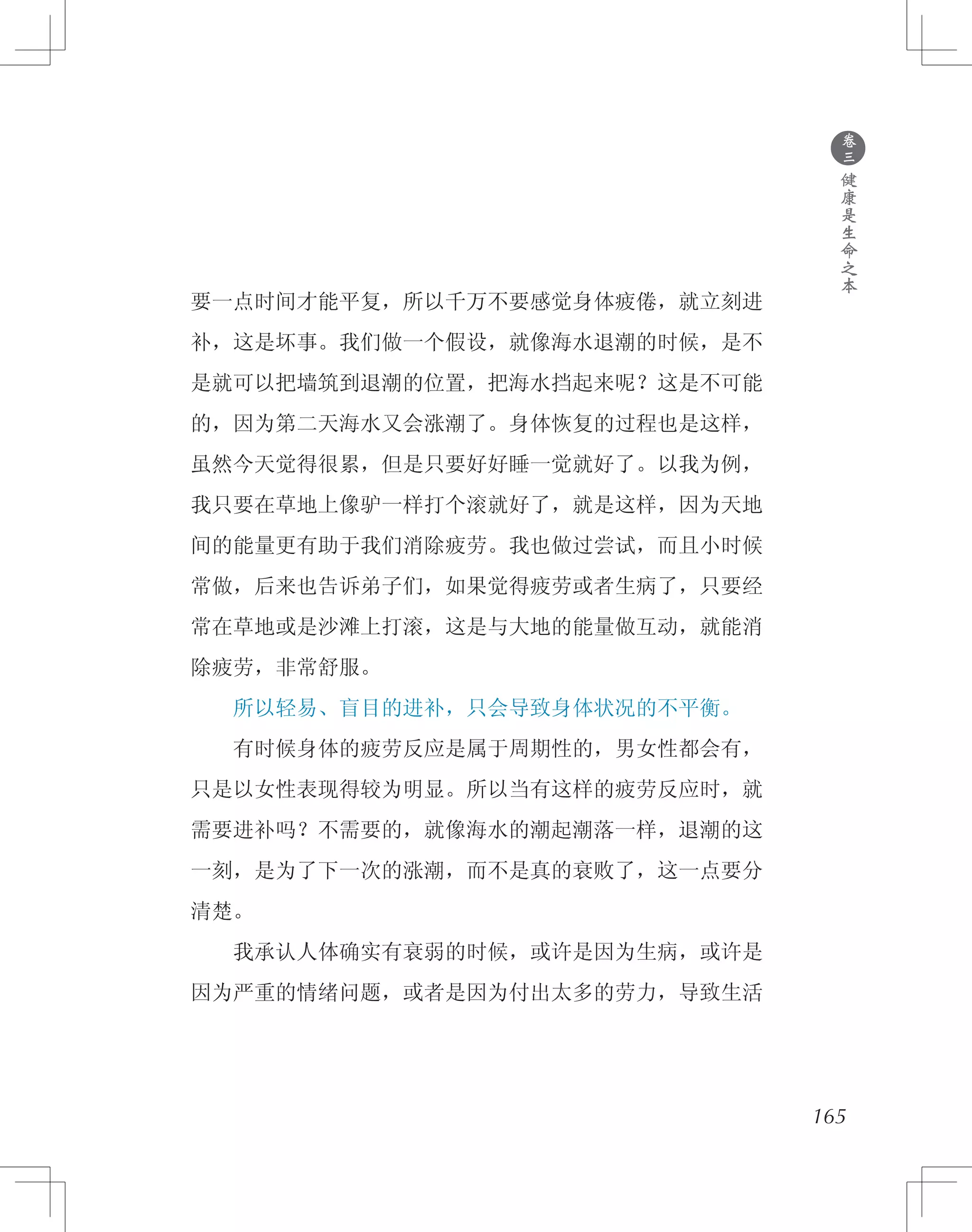 165
要一点时间才能平复，所以千万不要感觉身体疲倦，就立刻进
补，这是坏事。我们做一个假设，就像海水退潮的时候，是不
是就可以把墙筑到退潮的位置，把海水挡起来呢？这是不可能
的，因为第二天海水又会涨潮了。身体恢复的过程也是这样，
虽然今天觉得很累，但是只要好好睡一觉就好了。以我为例，
我只要在草地上像驴一样打个滚就好了，就是这样，因为天地
间的能量更有助于我们消除疲劳。我也做过尝试，而且小时候
常做，后来也告诉弟子们，如果觉得疲劳或者生病了，只要经
常在草地或是沙滩上打滚，这是与大地的能量做互动，就能消
除疲劳，非常舒服。
　　所以轻易、盲目的进补，只会导致身体状况的不平衡。
　　有时候身体的疲劳反应是属于周期性的，男女性都会有，
只是以女性表现得较为明显。所以当有这样的疲劳反应时，就
需要进补吗？不需要的，就像海水的潮起潮落一样，退潮的这
一刻，是为了下一次的涨潮，而不是真的衰败了，这一点要分
清楚。
　　我承认人体确实有衰弱的时候，或许是因为生病，或许是
因为严重的情绪问题，或者是因为付出太多的劳力，导致生活
●
卷
三
健
康
是
生
命
之
本
 