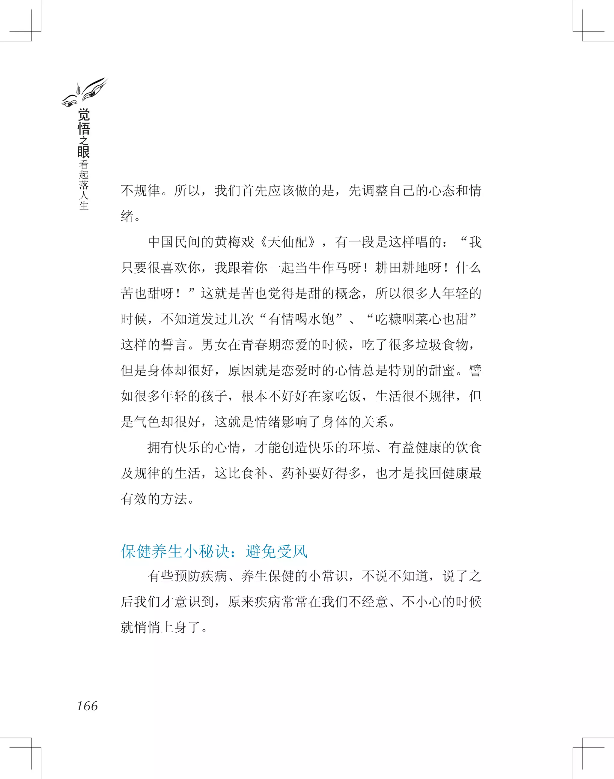 不规律。所以，我们首先应该做的是，先调整自己的心态和情
绪。
　　中国民间的黄梅戏《天仙配》，有一段是这样唱的：“我
只要很喜欢你，我跟着你一起当牛作马呀！耕田耕地呀！什么
苦也甜呀！”这就是苦也觉得是甜的概念，所以很多人年轻的
时候，不知道发过几次“有情喝水饱”、“吃糠咽菜心也甜”
这样的誓言。男女在青春期恋爱的时候，吃了很多垃圾食物，
但是身体却很好，原因就是恋爱时的心情总是特别的甜蜜。譬
如很多年轻的孩子，根本不好好在家吃饭，生活很不规律，但
是气色却很好，这就是情绪影响了身体的关系。
　　拥有快乐的心情，才能创造快乐的环境、有益健康的饮食
及规律的生活，这比食补、药补要好得多，也才是找回健康最
有效的方法。
保健养生小秘诀：避免受风
　　有些预防疾病、养生保健的小常识，不说不知道，说了之
后我们才意识到，原来疾病常常在我们不经意、不小心的时候
就悄悄上身了。
166
觉
悟
之
眼
看
起
落
人
生
 