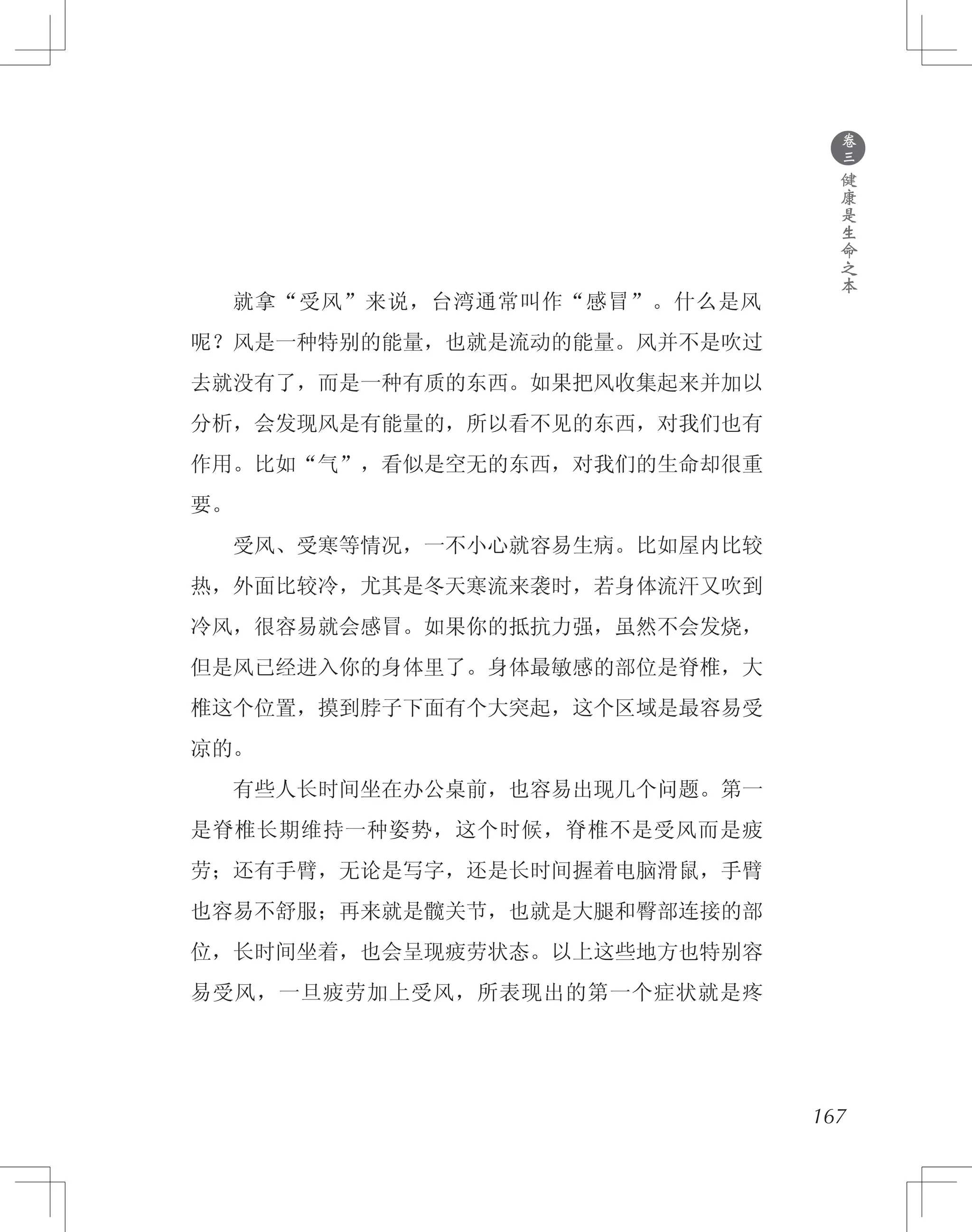 167
　　就拿“受风”来说，台湾通常叫作“感冒”。什么是风
呢？风是一种特别的能量，也就是流动的能量。风并不是吹过
去就没有了，而是一种有质的东西。如果把风收集起来并加以
分析，会发现风是有能量的，所以看不见的东西，对我们也有
作用。比如“气”，看似是空无的东西，对我们的生命却很重
要。
　　受风、受寒等情况，一不小心就容易生病。比如屋内比较
热，外面比较冷，尤其是冬天寒流来袭时，若身体流汗又吹到
冷风，很容易就会感冒。如果你的抵抗力强，虽然不会发烧，
但是风已经进入你的身体里了。身体最敏感的部位是脊椎，大
椎这个位置，摸到脖子下面有个大突起，这个区域是最容易受
凉的。
　　有些人长时间坐在办公桌前，也容易出现几个问题。第一
是脊椎长期维持一种姿势，这个时候，脊椎不是受风而是疲
劳；还有手臂，无论是写字，还是长时间握着电脑滑鼠，手臂
也容易不舒服；再来就是髋关节，也就是大腿和臀部连接的部
位，长时间坐着，也会呈现疲劳状态。以上这些地方也特别容
易受风，一旦疲劳加上受风，所表现出的第一个症状就是疼
●
卷
三
健
康
是
生
命
之
本
 