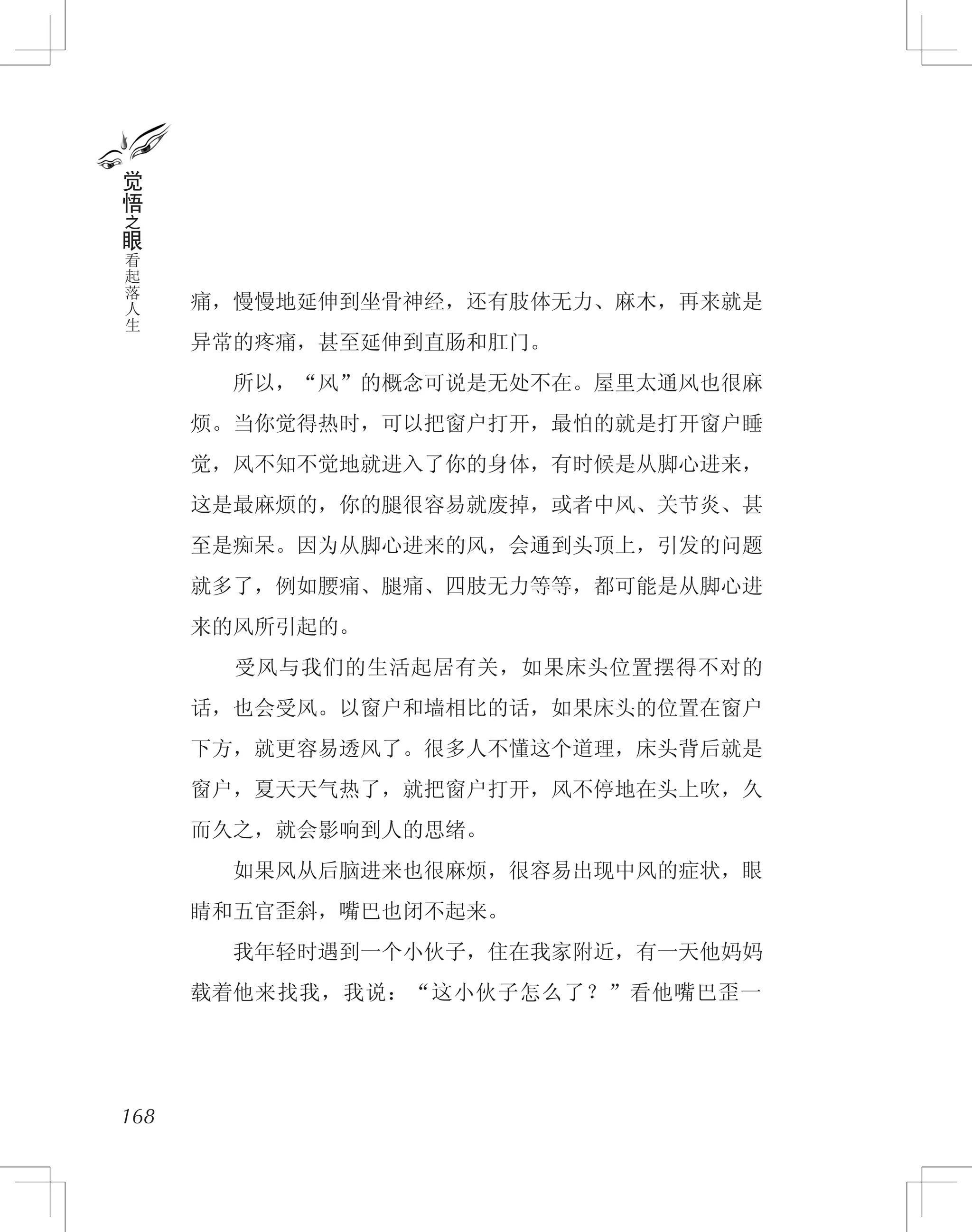 痛，慢慢地延伸到坐骨神经，还有肢体无力、麻木，再来就是
异常的疼痛，甚至延伸到直肠和肛门。
　　所以，“风”的概念可说是无处不在。屋里太通风也很麻
烦。当你觉得热时，可以把窗户打开，最怕的就是打开窗户睡
觉，风不知不觉地就进入了你的身体，有时候是从脚心进来，
这是最麻烦的，你的腿很容易就废掉，或者中风、关节炎、甚
至是痴呆。因为从脚心进来的风，会通到头顶上，引发的问题
就多了，例如腰痛、腿痛、四肢无力等等，都可能是从脚心进
来的风所引起的。
　　受风与我们的生活起居有关，如果床头位置摆得不对的
话，也会受风。以窗户和墙相比的话，如果床头的位置在窗户
下方，就更容易透风了。很多人不懂这个道理，床头背后就是
窗户，夏天天气热了，就把窗户打开，风不停地在头上吹，久
而久之，就会影响到人的思绪。
　　如果风从后脑进来也很麻烦，很容易出现中风的症状，眼
睛和五官歪斜，嘴巴也闭不起来。
　　我年轻时遇到一个小伙子，住在我家附近，有一天他妈妈
载着他来找我，我说：“这小伙子怎么了？”看他嘴巴歪一
168
觉
悟
之
眼
看
起
落
人
生
 