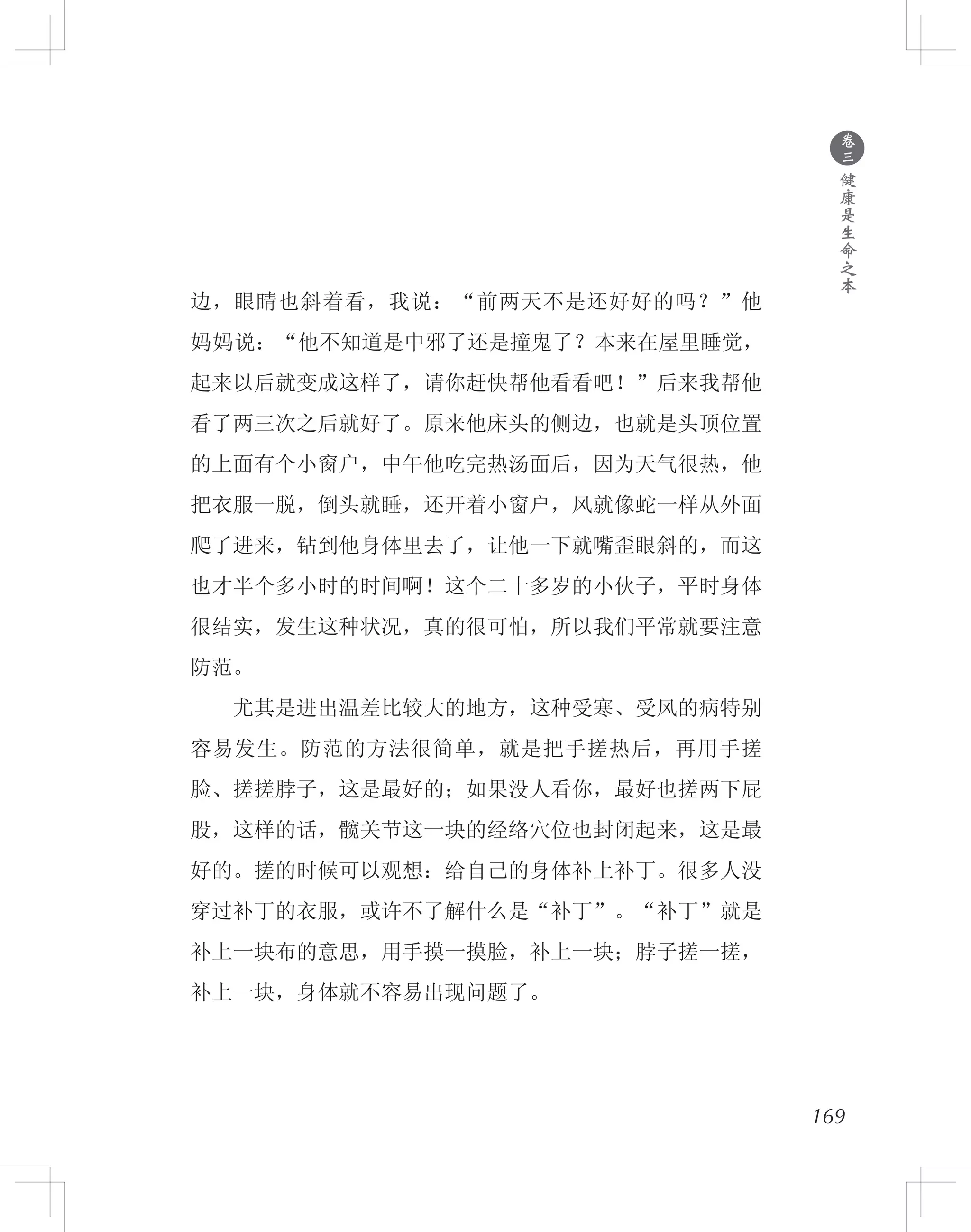 169
边，眼睛也斜着看，我说：“前两天不是还好好的吗？”他
妈妈说：“他不知道是中邪了还是撞鬼了？本来在屋里睡觉，
起来以后就变成这样了，请你赶快帮他看看吧！”后来我帮他
看了两三次之后就好了。原来他床头的侧边，也就是头顶位置
的上面有个小窗户，中午他吃完热汤面后，因为天气很热，他
把衣服一脱，倒头就睡，还开着小窗户，风就像蛇一样从外面
爬了进来，钻到他身体里去了，让他一下就嘴歪眼斜的，而这
也才半个多小时的时间啊！这个二十多岁的小伙子，平时身体
很结实，发生这种状况，真的很可怕，所以我们平常就要注意
防范。
　　尤其是进出温差比较大的地方，这种受寒、受风的病特别
容易发生。防范的方法很简单，就是把手搓热后，再用手搓
脸、搓搓脖子，这是最好的；如果没人看你，最好也搓两下屁
股，这样的话，髋关节这一块的经络穴位也封闭起来，这是最
好的。搓的时候可以观想：给自己的身体补上补丁。很多人没
穿过补丁的衣服，或许不了解什么是“补丁”。“补丁”就是
补上一块布的意思，用手摸一摸脸，补上一块；脖子搓一搓，
补上一块，身体就不容易出现问题了。
●
卷
三
健
康
是
生
命
之
本
 