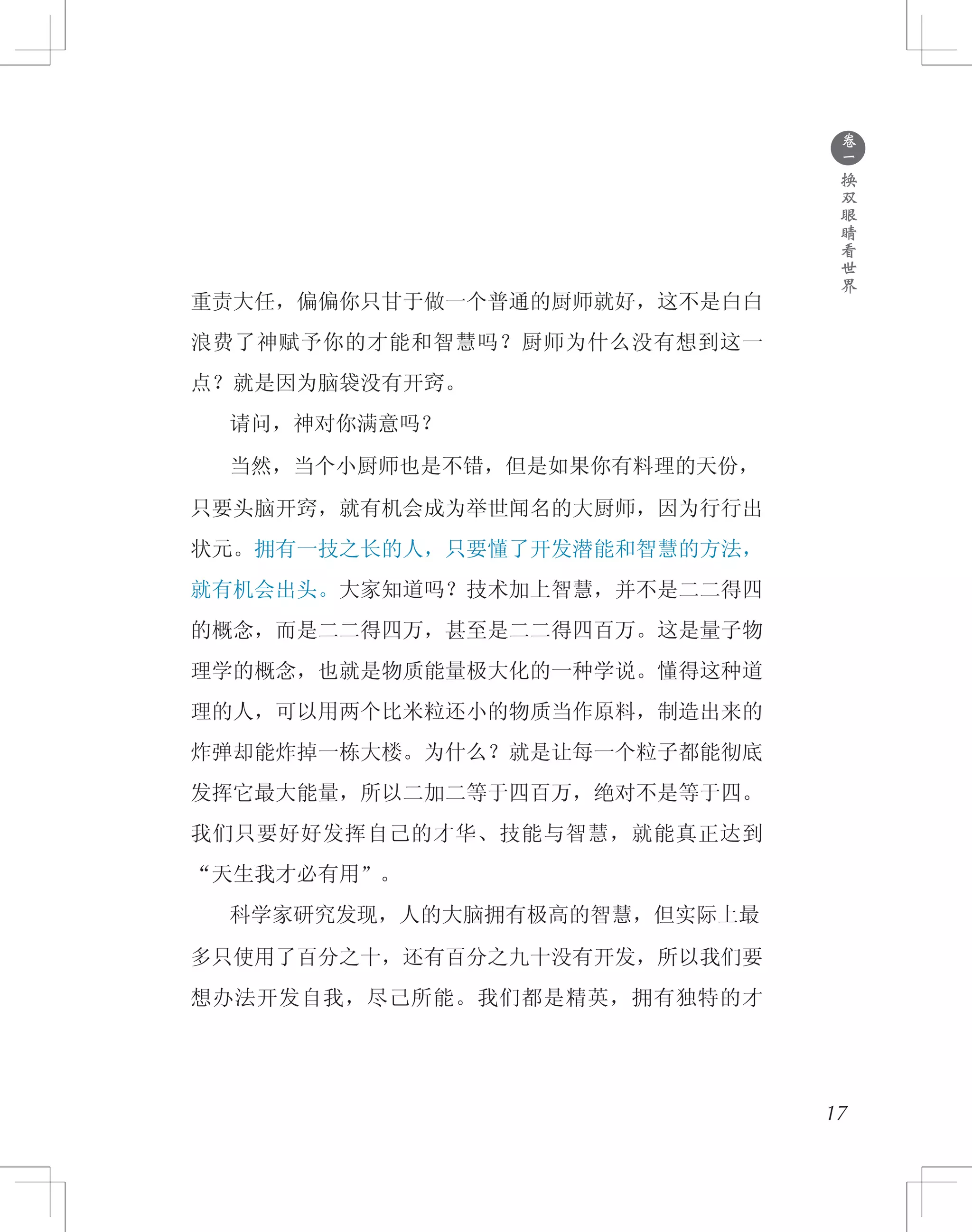 ●
卷
一
换
双
眼
睛
看
世
界
重责大任，偏偏你只甘于做一个普通的厨师就好，这不是白白
浪费了神赋予你的才能和智慧吗？厨师为什么没有想到这一
点？就是因为脑袋没有开窍。
　　请问，神对你满意吗？
　　当然，当个小厨师也是不错，但是如果你有料理的天份，
只要头脑开窍，就有机会成为举世闻名的大厨师，因为行行出
状元。拥有一技之长的人，只要懂了开发潜能和智慧的方法，
就有机会出头。大家知道吗？技术加上智慧，并不是二二得四
的概念，而是二二得四万，甚至是二二得四百万。这是量子物
理学的概念，也就是物质能量极大化的一种学说。懂得这种道
理的人，可以用两个比米粒还小的物质当作原料，制造出来的
炸弹却能炸掉一栋大楼。为什么？就是让每一个粒子都能彻底
发挥它最大能量，所以二加二等于四百万，绝对不是等于四。
我们只要好好发挥自己的才华、技能与智慧，就能真正达到
“天生我才必有用”。
　　科学家研究发现，人的大脑拥有极高的智慧，但实际上最
多只使用了百分之十，还有百分之九十没有开发，所以我们要
想办法开发自我，尽己所能。我们都是精英，拥有独特的才
17
 