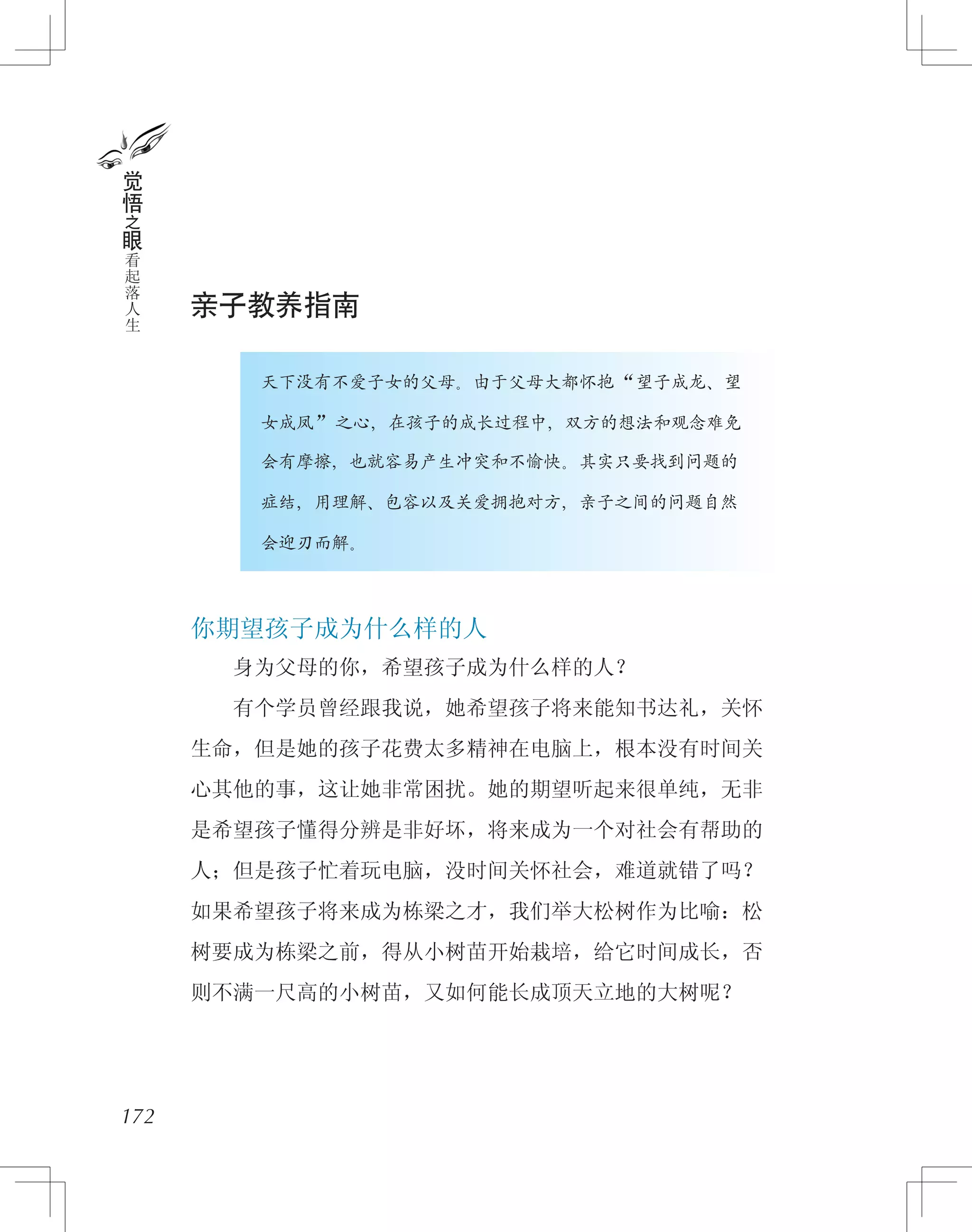 亲子教养指南
　　　　天下没有不爱子女的父母。由于父母大都怀抱“望子成龙、望
　　　　女成凤”之心，在孩子的成长过程中，双方的想法和观念难免
　　　　会有摩擦，也就容易产生冲突和不愉快。其实只要找到问题的
　　　　症结，用理解、包容以及关爱拥抱对方，亲子之间的问题自然
　　　　会迎刃而解。
你期望孩子成为什么样的人
　　身为父母的你，希望孩子成为什么样的人？
　　有个学员曾经跟我说，她希望孩子将来能知书达礼，关怀
生命，但是她的孩子花费太多精神在电脑上，根本没有时间关
心其他的事，这让她非常困扰。她的期望听起来很单纯，无非
是希望孩子懂得分辨是非好坏，将来成为一个对社会有帮助的
人；但是孩子忙着玩电脑，没时间关怀社会，难道就错了吗？
如果希望孩子将来成为栋梁之才，我们举大松树作为比喻：松
树要成为栋梁之前，得从小树苗开始栽培，给它时间成长，否
则不满一尺高的小树苗，又如何能长成顶天立地的大树呢？
172
觉
悟
之
眼
看
起
落
人
生
 