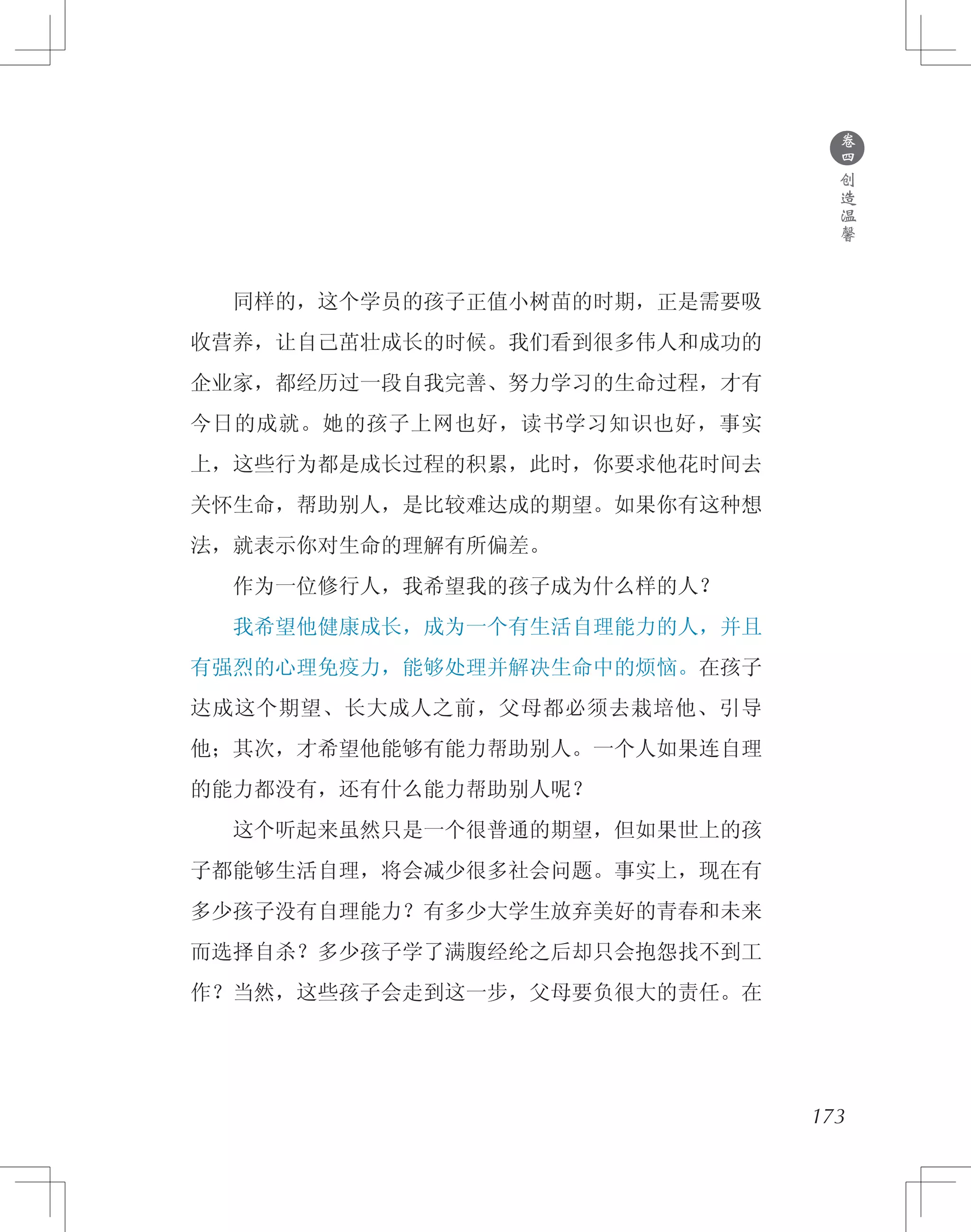 173
　　同样的，这个学员的孩子正值小树苗的时期，正是需要吸
收营养，让自己茁壮成长的时候。我们看到很多伟人和成功的
企业家，都经历过一段自我完善、努力学习的生命过程，才有
今日的成就。她的孩子上网也好，读书学习知识也好，事实
上，这些行为都是成长过程的积累，此时，你要求他花时间去
关怀生命，帮助别人，是比较难达成的期望。如果你有这种想
法，就表示你对生命的理解有所偏差。
　　作为一位修行人，我希望我的孩子成为什么样的人？
　　我希望他健康成长，成为一个有生活自理能力的人，并且
有强烈的心理免疫力，能够处理并解决生命中的烦恼。在孩子
达成这个期望、长大成人之前，父母都必须去栽培他、引导
他；其次，才希望他能够有能力帮助别人。一个人如果连自理
的能力都没有，还有什么能力帮助别人呢？
　　这个听起来虽然只是一个很普通的期望，但如果世上的孩
子都能够生活自理，将会减少很多社会问题。事实上，现在有
多少孩子没有自理能力？有多少大学生放弃美好的青春和未来
而选择自杀？多少孩子学了满腹经纶之后却只会抱怨找不到工
作？当然，这些孩子会走到这一步，父母要负很大的责任。在
●
卷
四
创
造
温
馨
 