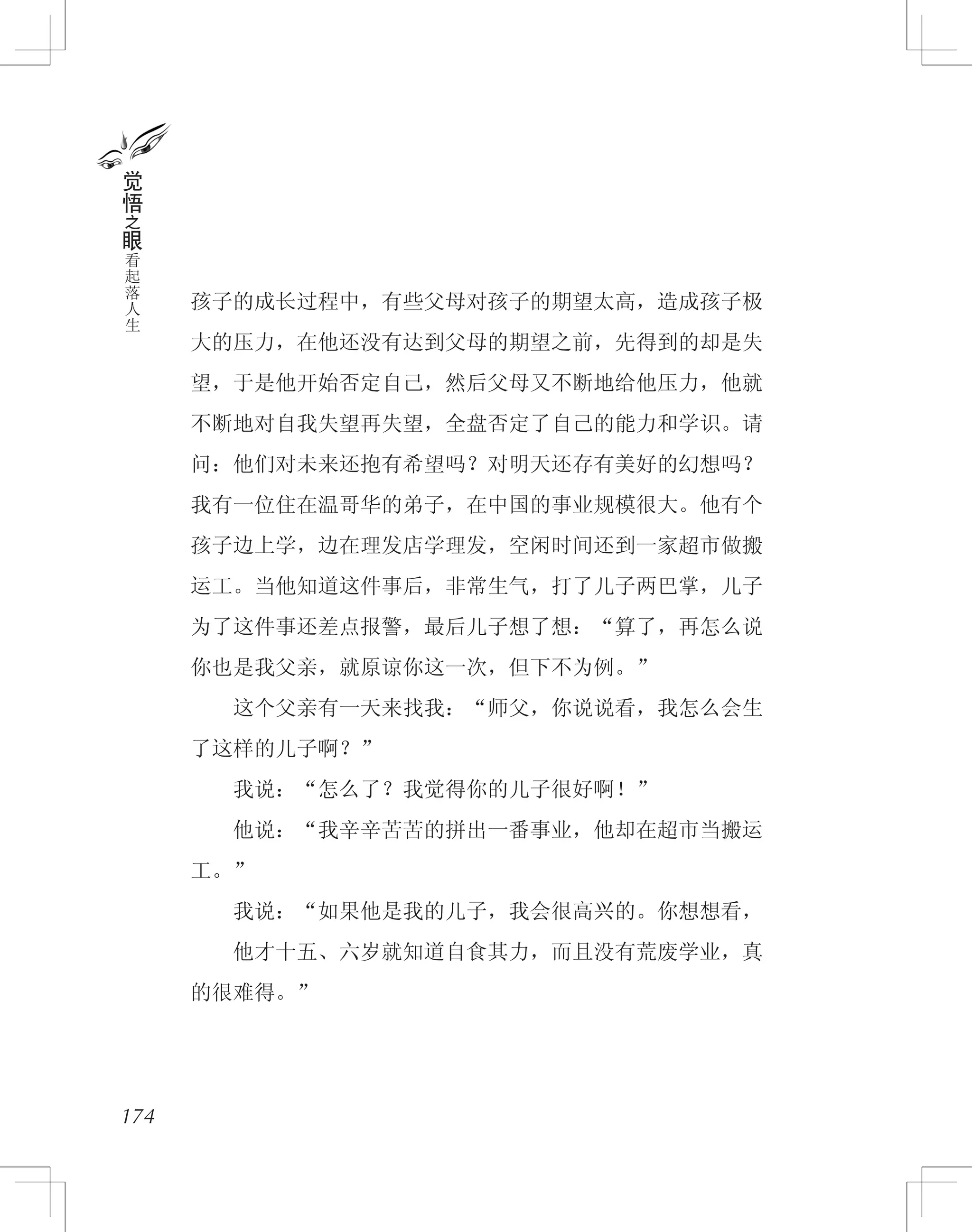 孩子的成长过程中，有些父母对孩子的期望太高，造成孩子极
大的压力，在他还没有达到父母的期望之前，先得到的却是失
望，于是他开始否定自己，然后父母又不断地给他压力，他就
不断地对自我失望再失望，全盘否定了自己的能力和学识。请
问：他们对未来还抱有希望吗？对明天还存有美好的幻想吗？
我有一位住在温哥华的弟子，在中国的事业规模很大。他有个
孩子边上学，边在理发店学理发，空闲时间还到一家超市做搬
运工。当他知道这件事后，非常生气，打了儿子两巴掌，儿子
为了这件事还差点报警，最后儿子想了想：“算了，再怎么说
你也是我父亲，就原谅你这一次，但下不为例。”
　　这个父亲有一天来找我：“师父，你说说看，我怎么会生
了这样的儿子啊？”
　　我说：“怎么了？我觉得你的儿子很好啊！”
　　他说：“我辛辛苦苦的拼出一番事业，他却在超市当搬运
工。”
　　我说：“如果他是我的儿子，我会很高兴的。你想想看，
　　他才十五、六岁就知道自食其力，而且没有荒废学业，真
的很难得。”
174
觉
悟
之
眼
看
起
落
人
生
 