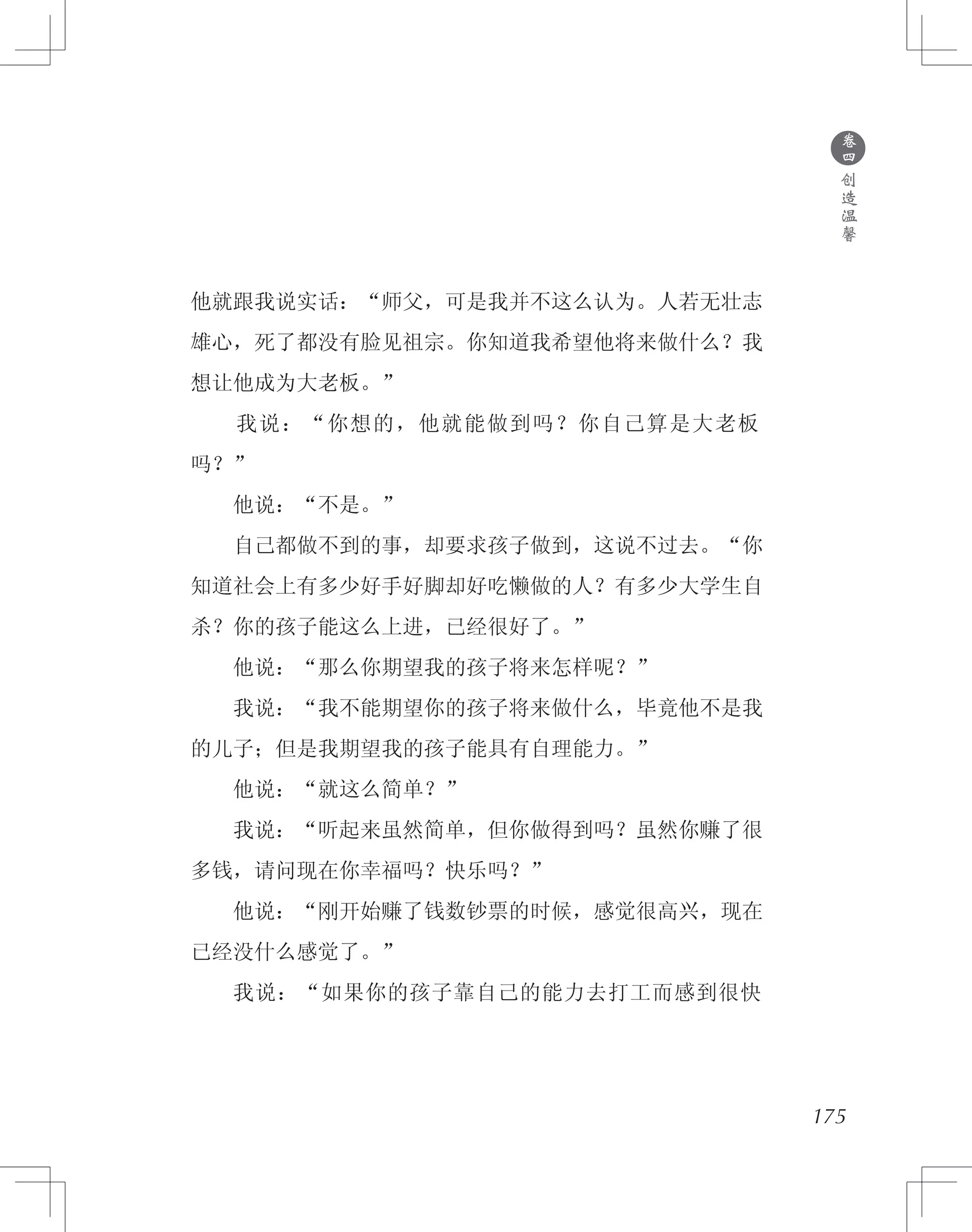 175
他就跟我说实话：“师父，可是我并不这么认为。人若无壮志
雄心，死了都没有脸见祖宗。你知道我希望他将来做什么？我
想让他成为大老板。”
　　我说：“你想的，他就能做到吗？你自己算是大老板
吗？”
　　他说：“不是。”
　　自己都做不到的事，却要求孩子做到，这说不过去。“你
知道社会上有多少好手好脚却好吃懒做的人？有多少大学生自
杀？你的孩子能这么上进，已经很好了。”
　　他说：“那么你期望我的孩子将来怎样呢？”
　　我说：“我不能期望你的孩子将来做什么，毕竟他不是我
的儿子；但是我期望我的孩子能具有自理能力。”
　　他说：“就这么简单？”
　　我说：“听起来虽然简单，但你做得到吗？虽然你赚了很
多钱，请问现在你幸福吗？快乐吗？”
　　他说：“刚开始赚了钱数钞票的时候，感觉很高兴，现在
已经没什么感觉了。”
　　我说：“如果你的孩子靠自己的能力去打工而感到很快
●
卷
四
创
造
温
馨
 