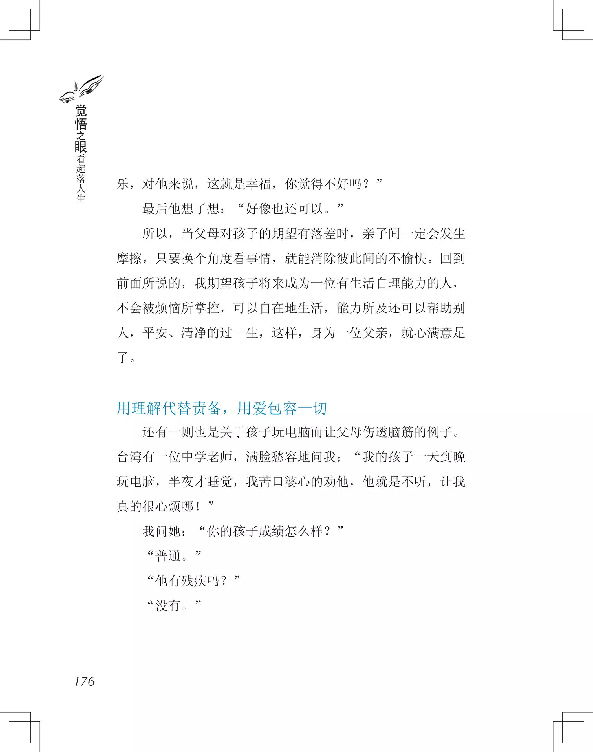 乐，对他来说，这就是幸福，你觉得不好吗？”
　　最后他想了想：“好像也还可以。”
　　所以，当父母对孩子的期望有落差时，亲子间一定会发生
摩擦，只要换个角度看事情，就能消除彼此间的不愉快。回到
前面所说的，我期望孩子将来成为一位有生活自理能力的人，
不会被烦恼所掌控，可以自在地生活，能力所及还可以帮助别
人，平安、清净的过一生，这样，身为一位父亲，就心满意足
了。
用理解代替责备，用爱包容一切
　　还有一则也是关于孩子玩电脑而让父母伤透脑筋的例子。
台湾有一位中学老师，满脸愁容地问我：“我的孩子一天到晚
玩电脑，半夜才睡觉，我苦口婆心的劝他，他就是不听，让我
真的很心烦哪！”
　　我问她：“你的孩子成绩怎么样？”
　　“普通。”
　　“他有残疾吗？”
　　“没有。”
176
觉
悟
之
眼
看
起
落
人
生
 