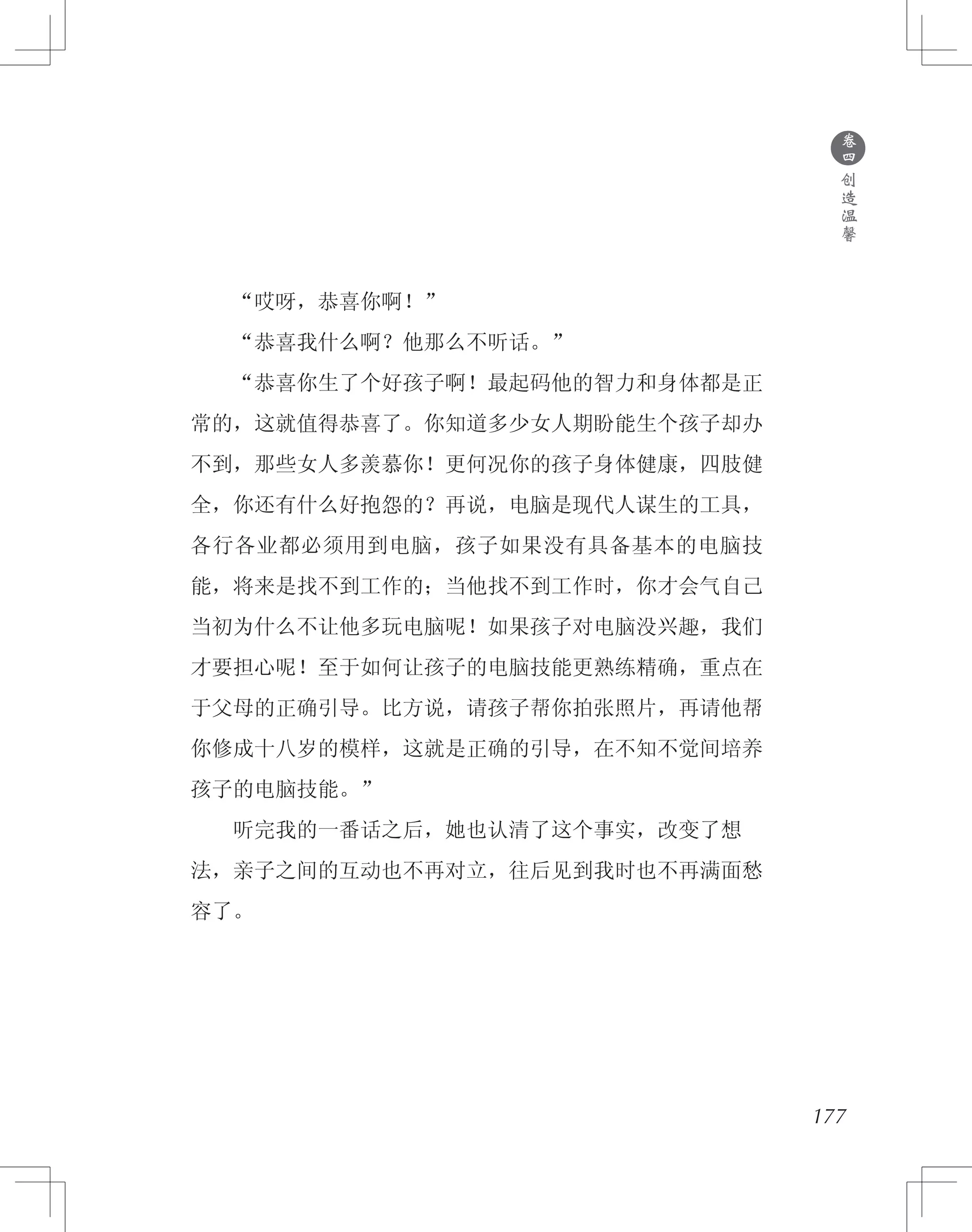 177
　　“哎呀，恭喜你啊！”
　　“恭喜我什么啊？他那么不听话。”
　　“恭喜你生了个好孩子啊！最起码他的智力和身体都是正
常的，这就值得恭喜了。你知道多少女人期盼能生个孩子却办
不到，那些女人多羡慕你！更何况你的孩子身体健康，四肢健
全，你还有什么好抱怨的？再说，电脑是现代人谋生的工具，
各行各业都必须用到电脑，孩子如果没有具备基本的电脑技
能，将来是找不到工作的；当他找不到工作时，你才会气自己
当初为什么不让他多玩电脑呢！如果孩子对电脑没兴趣，我们
才要担心呢！至于如何让孩子的电脑技能更熟练精确，重点在
于父母的正确引导。比方说，请孩子帮你拍张照片，再请他帮
你修成十八岁的模样，这就是正确的引导，在不知不觉间培养
孩子的电脑技能。”
　　听完我的一番话之后，她也认清了这个事实，改变了想
法，亲子之间的互动也不再对立，往后见到我时也不再满面愁
容了。
●
卷
四
创
造
温
馨
 