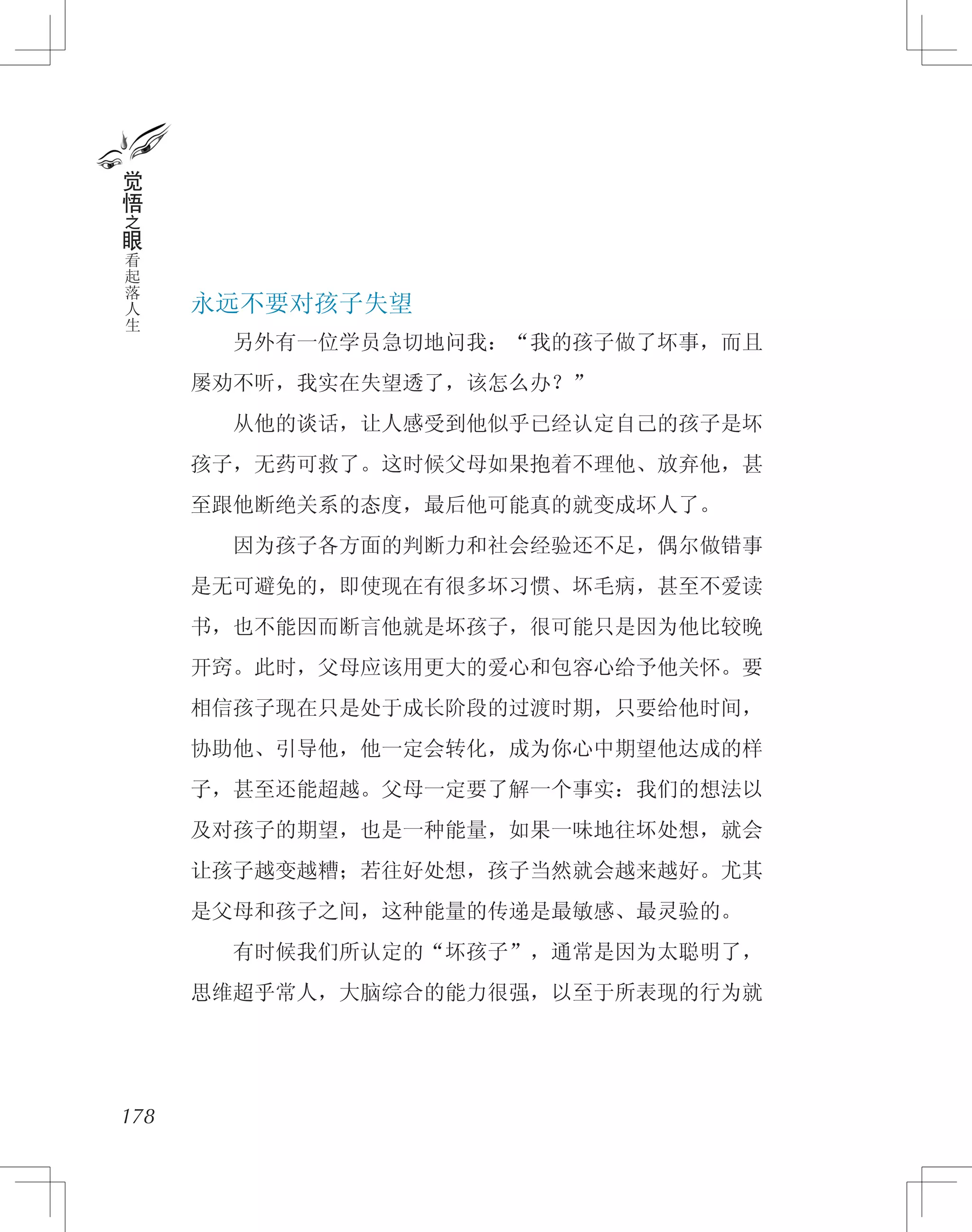 永远不要对孩子失望
　　另外有一位学员急切地问我：“我的孩子做了坏事，而且
屡劝不听，我实在失望透了，该怎么办？”
　　从他的谈话，让人感受到他似乎已经认定自己的孩子是坏
孩子，无药可救了。这时候父母如果抱着不理他、放弃他，甚
至跟他断绝关系的态度，最后他可能真的就变成坏人了。
　　因为孩子各方面的判断力和社会经验还不足，偶尔做错事
是无可避免的，即使现在有很多坏习惯、坏毛病，甚至不爱读
书，也不能因而断言他就是坏孩子，很可能只是因为他比较晚
开窍。此时，父母应该用更大的爱心和包容心给予他关怀。要
相信孩子现在只是处于成长阶段的过渡时期，只要给他时间，
协助他、引导他，他一定会转化，成为你心中期望他达成的样
子，甚至还能超越。父母一定要了解一个事实：我们的想法以
及对孩子的期望，也是一种能量，如果一味地往坏处想，就会
让孩子越变越糟；若往好处想，孩子当然就会越来越好。尤其
是父母和孩子之间，这种能量的传递是最敏感、最灵验的。
　　有时候我们所认定的“坏孩子”，通常是因为太聪明了，
思维超乎常人，大脑综合的能力很强，以至于所表现的行为就
178
觉
悟
之
眼
看
起
落
人
生
 