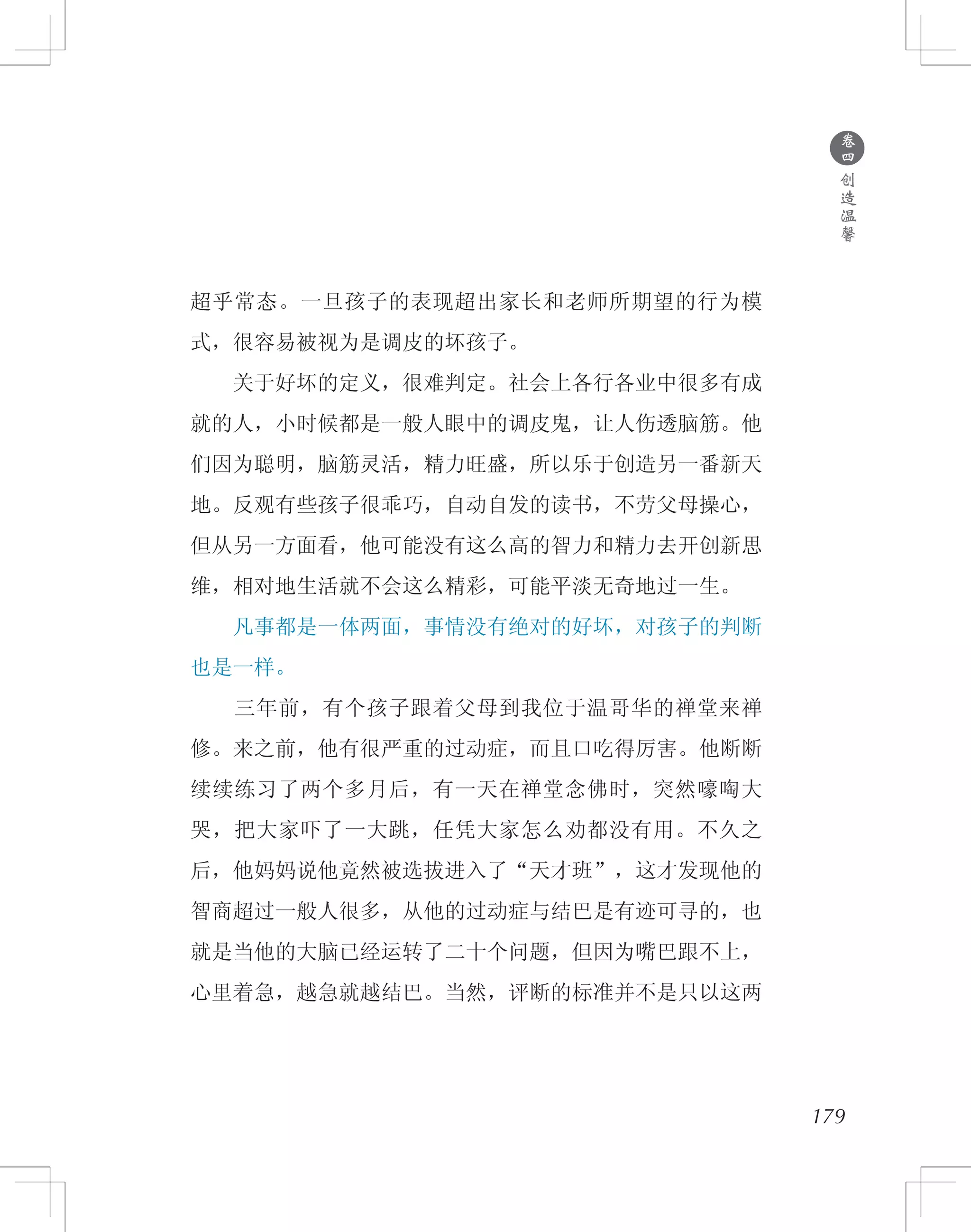 179
超乎常态。一旦孩子的表现超出家长和老师所期望的行为模
式，很容易被视为是调皮的坏孩子。
　　关于好坏的定义，很难判定。社会上各行各业中很多有成
就的人，小时候都是一般人眼中的调皮鬼，让人伤透脑筋。他
们因为聪明，脑筋灵活，精力旺盛，所以乐于创造另一番新天
地。反观有些孩子很乖巧，自动自发的读书，不劳父母操心，
但从另一方面看，他可能没有这么高的智力和精力去开创新思
维，相对地生活就不会这么精彩，可能平淡无奇地过一生。
　　凡事都是一体两面，事情没有绝对的好坏，对孩子的判断
也是一样。
　　三年前，有个孩子跟着父母到我位于温哥华的禅堂来禅
修。来之前，他有很严重的过动症，而且口吃得厉害。他断断
续续练习了两个多月后，有一天在禅堂念佛时，突然嚎啕大
哭，把大家吓了一大跳，任凭大家怎么劝都没有用。不久之
后，他妈妈说他竟然被选拔进入了“天才班”，这才发现他的
智商超过一般人很多，从他的过动症与结巴是有迹可寻的，也
就是当他的大脑已经运转了二十个问题，但因为嘴巴跟不上，
心里着急，越急就越结巴。当然，评断的标准并不是只以这两
●
卷
四
创
造
温
馨
 
