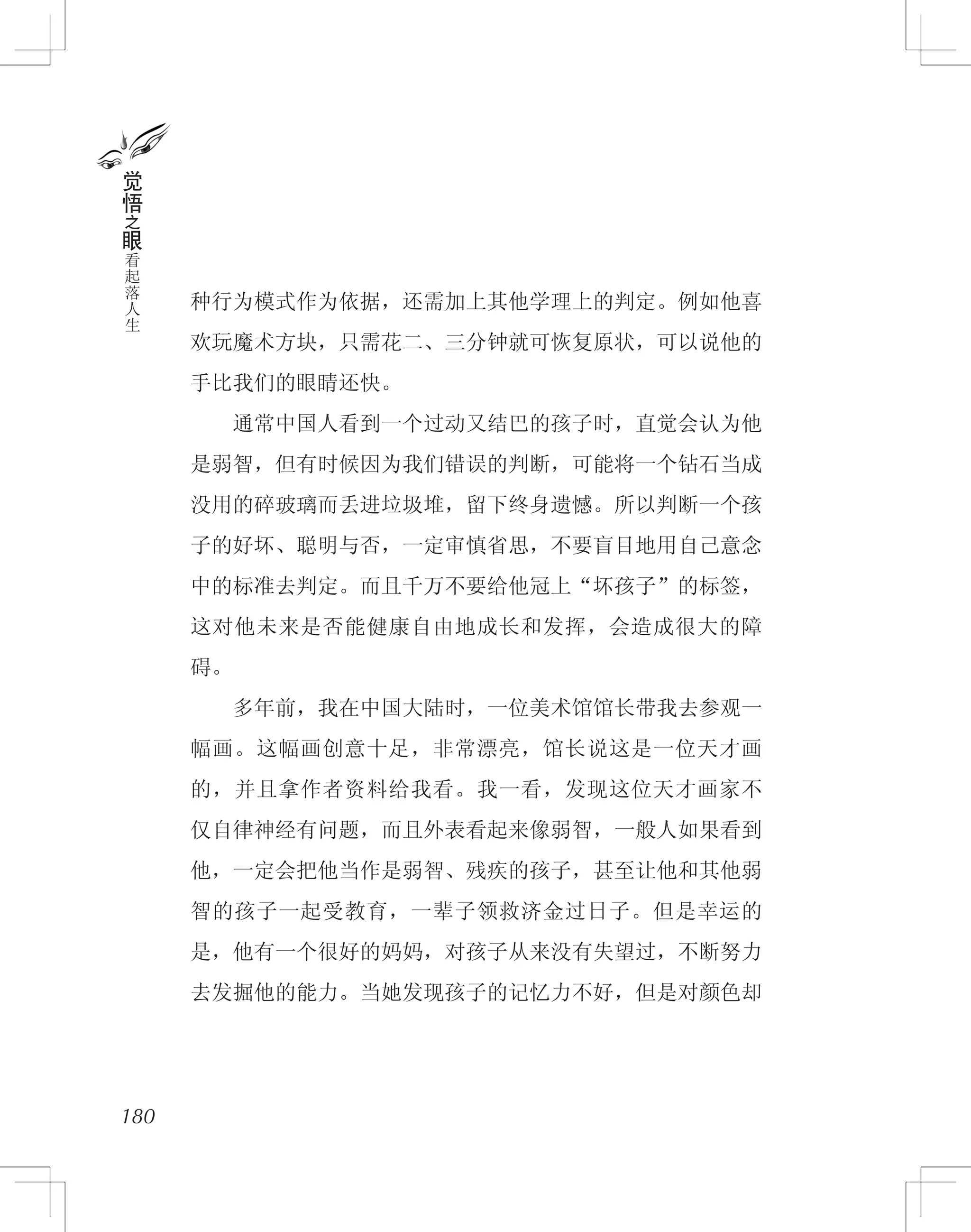 种行为模式作为依据，还需加上其他学理上的判定。例如他喜
欢玩魔术方块，只需花二、三分钟就可恢复原状，可以说他的
手比我们的眼睛还快。
　　通常中国人看到一个过动又结巴的孩子时，直觉会认为他
是弱智，但有时候因为我们错误的判断，可能将一个钻石当成
没用的碎玻璃而丢进垃圾堆，留下终身遗憾。所以判断一个孩
子的好坏、聪明与否，一定审慎省思，不要盲目地用自己意念
中的标准去判定。而且千万不要给他冠上“坏孩子”的标签，
这对他未来是否能健康自由地成长和发挥，会造成很大的障
碍。
　　多年前，我在中国大陆时，一位美术馆馆长带我去参观一
幅画。这幅画创意十足，非常漂亮，馆长说这是一位天才画
的，并且拿作者资料给我看。我一看，发现这位天才画家不
仅自律神经有问题，而且外表看起来像弱智，一般人如果看到
他，一定会把他当作是弱智、残疾的孩子，甚至让他和其他弱
智的孩子一起受教育，一辈子领救济金过日子。但是幸运的
是，他有一个很好的妈妈，对孩子从来没有失望过，不断努力
去发掘他的能力。当她发现孩子的记忆力不好，但是对颜色却
180
觉
悟
之
眼
看
起
落
人
生
 