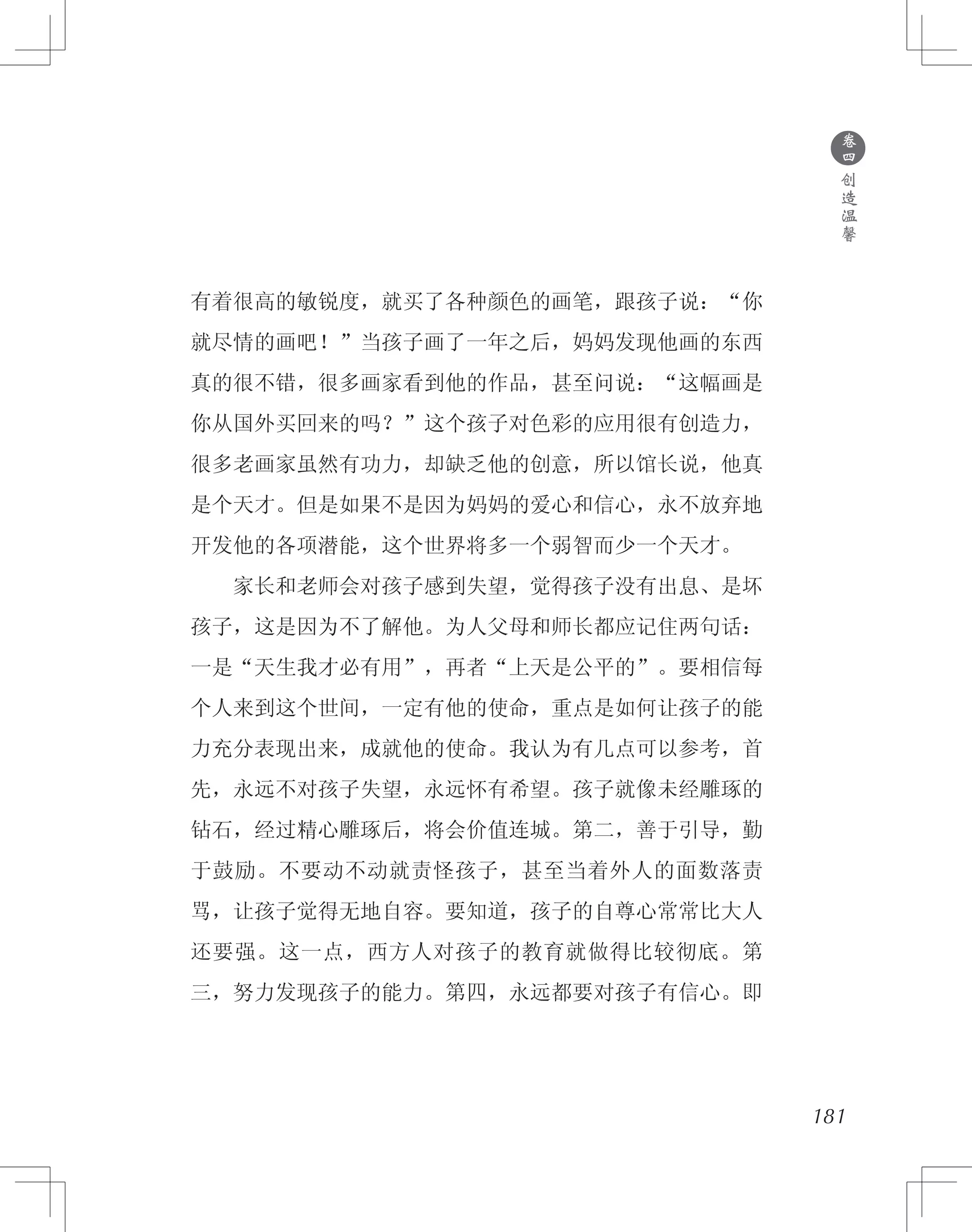 181
有着很高的敏锐度，就买了各种颜色的画笔，跟孩子说：“你
就尽情的画吧！”当孩子画了一年之后，妈妈发现他画的东西
真的很不错，很多画家看到他的作品，甚至问说：“这幅画是
你从国外买回来的吗？”这个孩子对色彩的应用很有创造力，
很多老画家虽然有功力，却缺乏他的创意，所以馆长说，他真
是个天才。但是如果不是因为妈妈的爱心和信心，永不放弃地
开发他的各项潜能，这个世界将多一个弱智而少一个天才。 　
　　家长和老师会对孩子感到失望，觉得孩子没有出息、是坏
孩子，这是因为不了解他。为人父母和师长都应记住两句话：
一是“天生我才必有用”，再者“上天是公平的”。要相信每
个人来到这个世间，一定有他的使命，重点是如何让孩子的能
力充分表现出来，成就他的使命。我认为有几点可以参考，首
先，永远不对孩子失望，永远怀有希望。孩子就像未经雕琢的
钻石，经过精心雕琢后，将会价值连城。第二，善于引导，勤
于鼓励。不要动不动就责怪孩子，甚至当着外人的面数落责
骂，让孩子觉得无地自容。要知道，孩子的自尊心常常比大人
还要强。这一点，西方人对孩子的教育就做得比较彻底。第
三，努力发现孩子的能力。第四，永远都要对孩子有信心。即
●
卷
四
创
造
温
馨
 