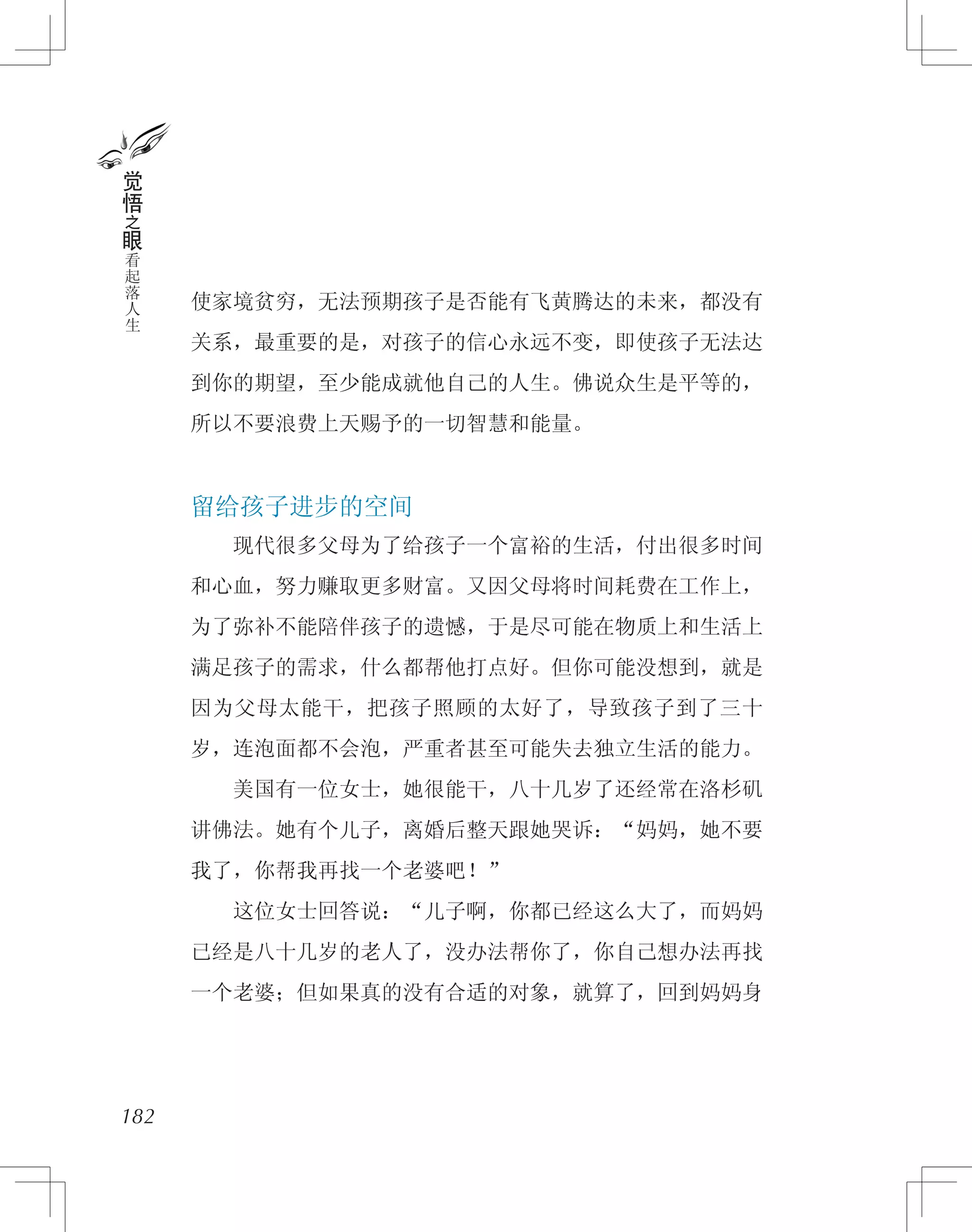 使家境贫穷，无法预期孩子是否能有飞黄腾达的未来，都没有
关系，最重要的是，对孩子的信心永远不变，即使孩子无法达
到你的期望，至少能成就他自己的人生。佛说众生是平等的，
所以不要浪费上天赐予的一切智慧和能量。
留给孩子进步的空间
　　现代很多父母为了给孩子一个富裕的生活，付出很多时间
和心血，努力赚取更多财富。又因父母将时间耗费在工作上，
为了弥补不能陪伴孩子的遗憾，于是尽可能在物质上和生活上
满足孩子的需求，什么都帮他打点好。但你可能没想到，就是
因为父母太能干，把孩子照顾的太好了，导致孩子到了三十
岁，连泡面都不会泡，严重者甚至可能失去独立生活的能力。
　　美国有一位女士，她很能干，八十几岁了还经常在洛杉矶
讲佛法。她有个儿子，离婚后整天跟她哭诉：“妈妈，她不要
我了，你帮我再找一个老婆吧！”
　　这位女士回答说：“儿子啊，你都已经这么大了，而妈妈
已经是八十几岁的老人了，没办法帮你了，你自己想办法再找
一个老婆；但如果真的没有合适的对象，就算了，回到妈妈身
182
觉
悟
之
眼
看
起
落
人
生
 