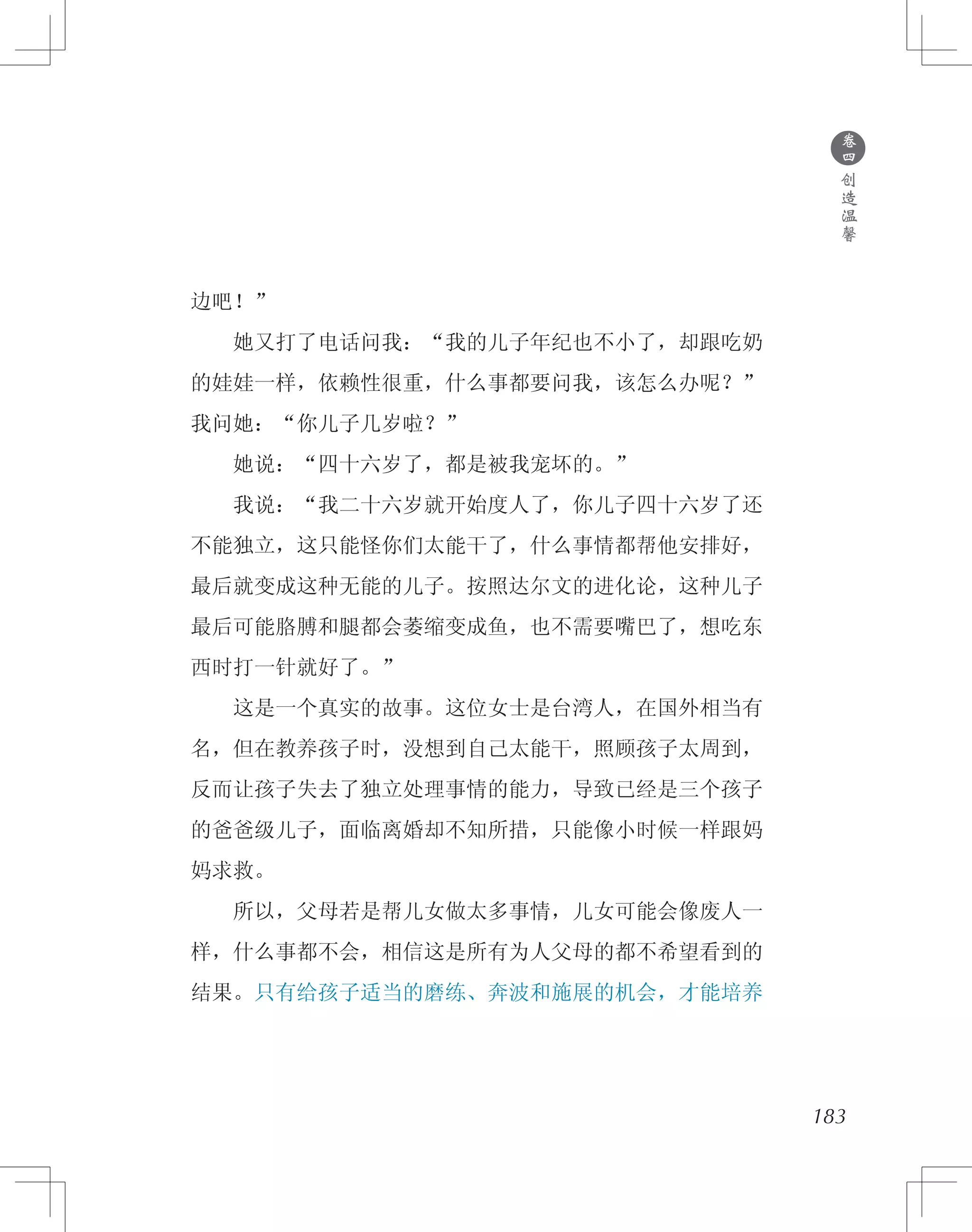 183
边吧！”
　　她又打了电话问我：“我的儿子年纪也不小了，却跟吃奶
的娃娃一样，依赖性很重，什么事都要问我，该怎么办呢？”
我问她：“你儿子几岁啦？”
　　她说：“四十六岁了，都是被我宠坏的。”
　　我说：“我二十六岁就开始度人了，你儿子四十六岁了还
不能独立，这只能怪你们太能干了，什么事情都帮他安排好，
最后就变成这种无能的儿子。按照达尔文的进化论，这种儿子
最后可能胳膊和腿都会萎缩变成鱼，也不需要嘴巴了，想吃东
西时打一针就好了。”
　　这是一个真实的故事。这位女士是台湾人，在国外相当有
名，但在教养孩子时，没想到自己太能干，照顾孩子太周到，
反而让孩子失去了独立处理事情的能力，导致已经是三个孩子
的爸爸级儿子，面临离婚却不知所措，只能像小时候一样跟妈
妈求救。
　　所以，父母若是帮儿女做太多事情，儿女可能会像废人一
样，什么事都不会，相信这是所有为人父母的都不希望看到的
结果。只有给孩子适当的磨练、奔波和施展的机会，才能培养
●
卷
四
创
造
温
馨
 