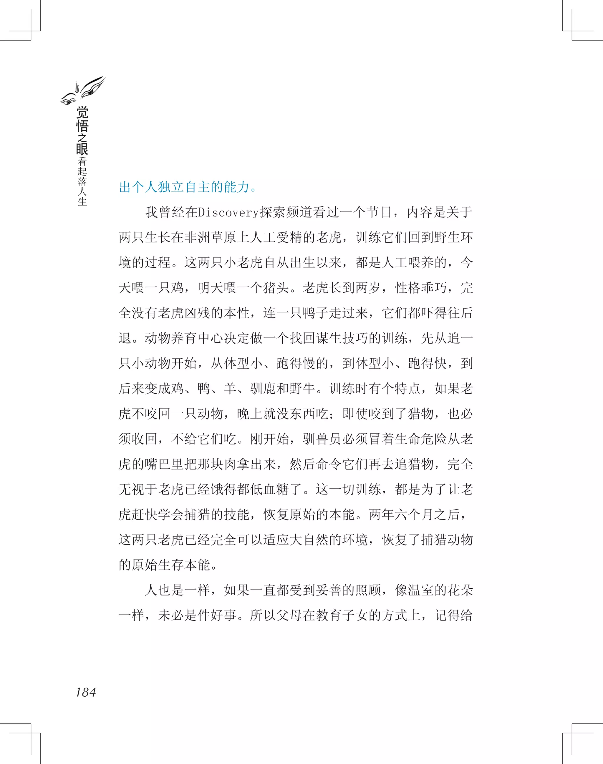 出个人独立自主的能力。
　　我曾经在Discovery探索频道看过一个节目，内容是关于
两只生长在非洲草原上人工受精的老虎，训练它们回到野生环
境的过程。这两只小老虎自从出生以来，都是人工喂养的，今
天喂一只鸡，明天喂一个猪头。老虎长到两岁，性格乖巧，完
全没有老虎凶残的本性，连一只鸭子走过来，它们都吓得往后
退。动物养育中心决定做一个找回谋生技巧的训练，先从追一
只小动物开始，从体型小、跑得慢的，到体型小、跑得快，到
后来变成鸡、鸭、羊、驯鹿和野牛。训练时有个特点，如果老
虎不咬回一只动物，晚上就没东西吃；即使咬到了猎物，也必
须收回，不给它们吃。刚开始，驯兽员必须冒着生命危险从老
虎的嘴巴里把那块肉拿出来，然后命令它们再去追猎物，完全
无视于老虎已经饿得都低血糖了。这一切训练，都是为了让老
虎赶快学会捕猎的技能，恢复原始的本能。两年六个月之后，
这两只老虎已经完全可以适应大自然的环境，恢复了捕猎动物
的原始生存本能。
　　人也是一样，如果一直都受到妥善的照顾，像温室的花朵
一样，未必是件好事。所以父母在教育子女的方式上，记得给
184
觉
悟
之
眼
看
起
落
人
生
 