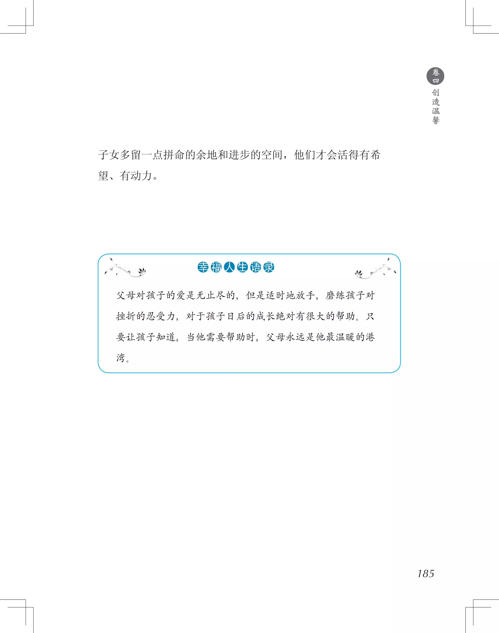 185
子女多留一点拼命的余地和进步的空间，他们才会活得有希
望、有动力。
●
卷
四
创
造
温
馨
　 父母对孩子的爱是无止尽的，但是适时地放手，磨练孩子对
　 挫折的忍受力，对于孩子日后的成长绝对有很大的帮助。只
　 要让孩子知道，当他需要帮助时，父母永远是他最温暖的港
　 湾。
●●●●●●幸 福 人 生 语 录
 