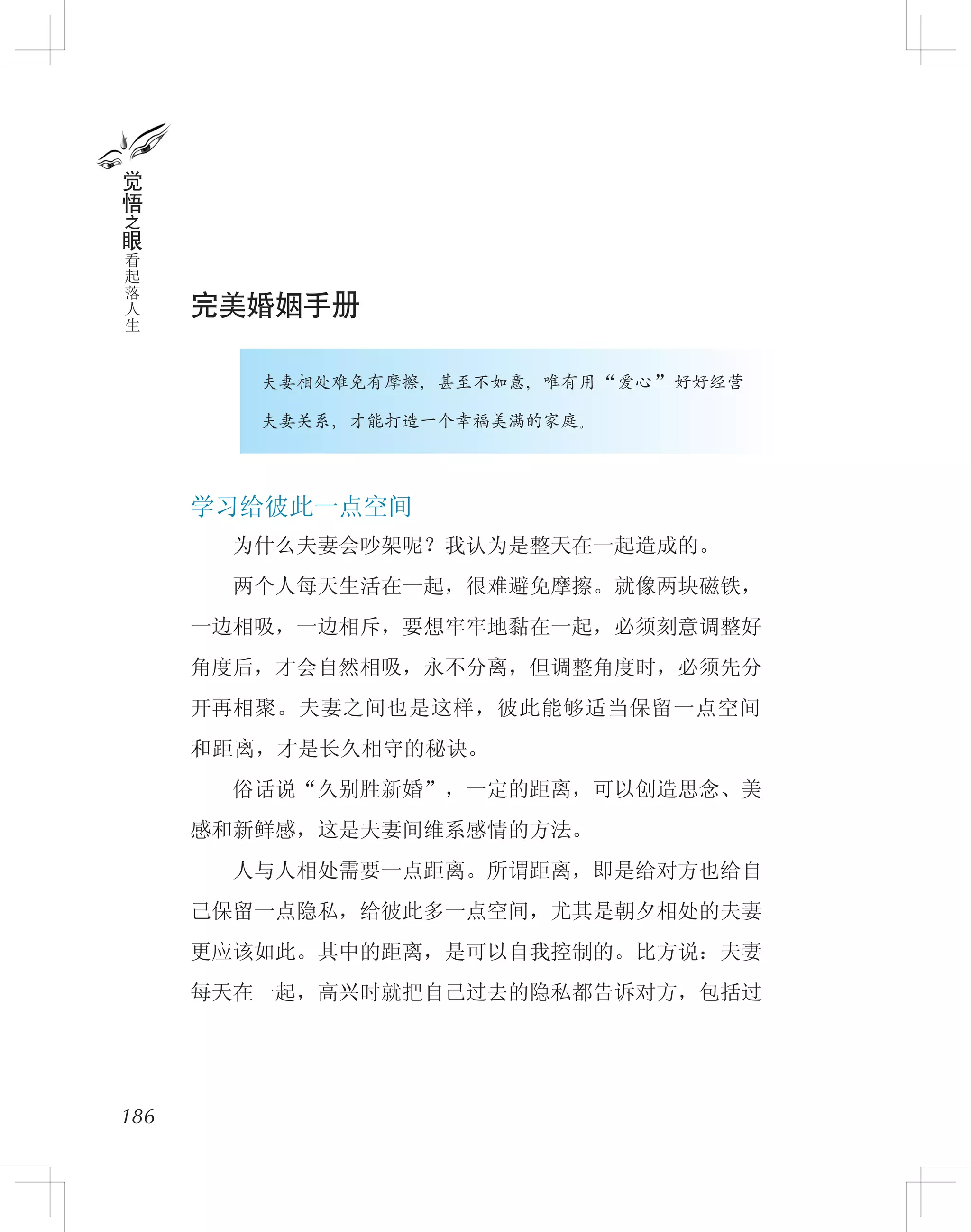 完美婚姻手册
　　　　夫妻相处难免有摩擦，甚至不如意，唯有用“爱心”好好经营
　　　　夫妻关系，才能打造一个幸福美满的家庭。
学习给彼此一点空间
　　为什么夫妻会吵架呢？我认为是整天在一起造成的。
　　两个人每天生活在一起，很难避免摩擦。就像两块磁铁，
一边相吸，一边相斥，要想牢牢地黏在一起，必须刻意调整好
角度后，才会自然相吸，永不分离，但调整角度时，必须先分
开再相聚。夫妻之间也是这样，彼此能够适当保留一点空间
和距离，才是长久相守的秘诀。
　　俗话说“久别胜新婚”，一定的距离，可以创造思念、美
感和新鲜感，这是夫妻间维系感情的方法。
　　人与人相处需要一点距离。所谓距离，即是给对方也给自
己保留一点隐私，给彼此多一点空间，尤其是朝夕相处的夫妻
更应该如此。其中的距离，是可以自我控制的。比方说：夫妻
每天在一起，高兴时就把自己过去的隐私都告诉对方，包括过
186
觉
悟
之
眼
看
起
落
人
生
 