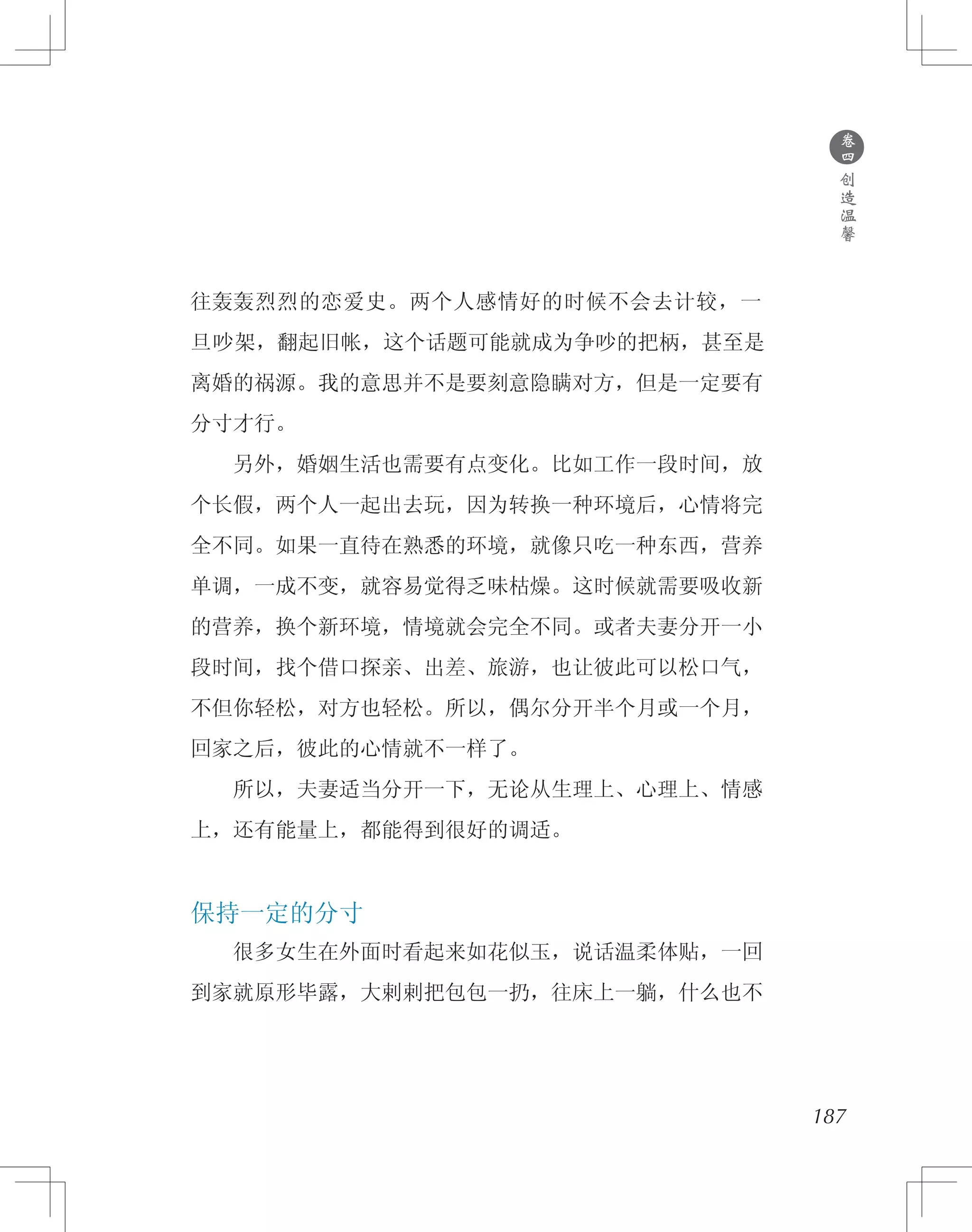 ●
卷
四
创
造
温
馨
187
往轰轰烈烈的恋爱史。两个人感情好的时候不会去计较，一
旦吵架，翻起旧帐，这个话题可能就成为争吵的把柄，甚至是
离婚的祸源。我的意思并不是要刻意隐瞒对方，但是一定要有
分寸才行。
　　另外，婚姻生活也需要有点变化。比如工作一段时间，放
个长假，两个人一起出去玩，因为转换一种环境后，心情将完
全不同。如果一直待在熟悉的环境，就像只吃一种东西，营养
单调，一成不变，就容易觉得乏味枯燥。这时候就需要吸收新
的营养，换个新环境，情境就会完全不同。或者夫妻分开一小
段时间，找个借口探亲、出差、旅游，也让彼此可以松口气，
不但你轻松，对方也轻松。所以，偶尔分开半个月或一个月，
回家之后，彼此的心情就不一样了。
　　所以，夫妻适当分开一下，无论从生理上、心理上、情感
上，还有能量上，都能得到很好的调适。
保持一定的分寸
　　很多女生在外面时看起来如花似玉，说话温柔体贴，一回
到家就原形毕露，大剌剌把包包一扔，往床上一躺，什么也不
 