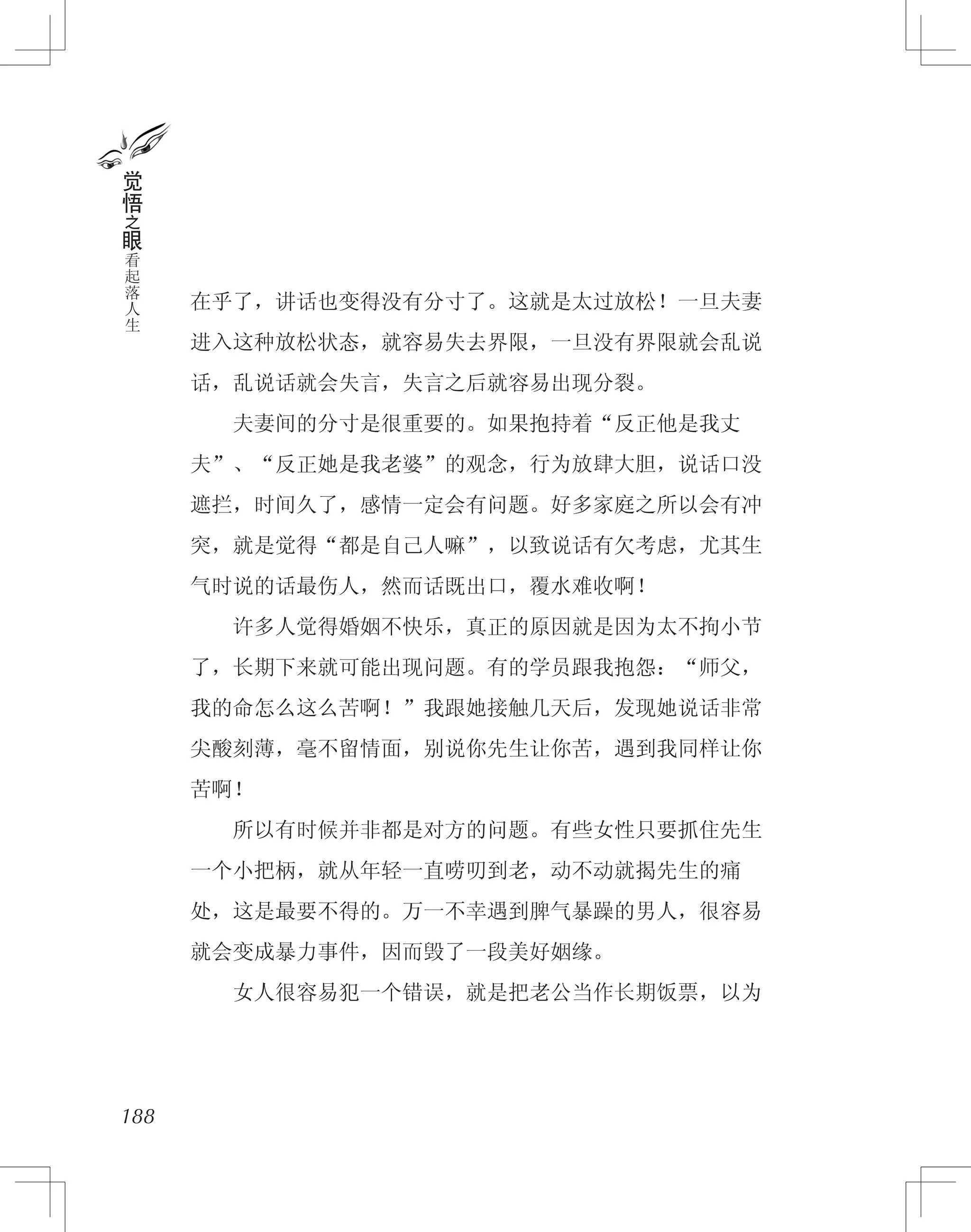 在乎了，讲话也变得没有分寸了。这就是太过放松！一旦夫妻
进入这种放松状态，就容易失去界限，一旦没有界限就会乱说
话，乱说话就会失言，失言之后就容易出现分裂。
　　夫妻间的分寸是很重要的。如果抱持着“反正他是我丈
夫”、“反正她是我老婆”的观念，行为放肆大胆，说话口没
遮拦，时间久了，感情一定会有问题。好多家庭之所以会有冲
突，就是觉得“都是自己人嘛”，以致说话有欠考虑，尤其生
气时说的话最伤人，然而话既出口，覆水难收啊！
　　许多人觉得婚姻不快乐，真正的原因就是因为太不拘小节
了，长期下来就可能出现问题。有的学员跟我抱怨：“师父，
我的命怎么这么苦啊！”我跟她接触几天后，发现她说话非常
尖酸刻薄，毫不留情面，别说你先生让你苦，遇到我同样让你
苦啊！
　　所以有时候并非都是对方的问题。有些女性只要抓住先生
一个小把柄，就从年轻一直唠叨到老，动不动就揭先生的痛
处，这是最要不得的。万一不幸遇到脾气暴躁的男人，很容易
就会变成暴力事件，因而毁了一段美好姻缘。
　　女人很容易犯一个错误，就是把老公当作长期饭票，以为
188
觉
悟
之
眼
看
起
落
人
生
 