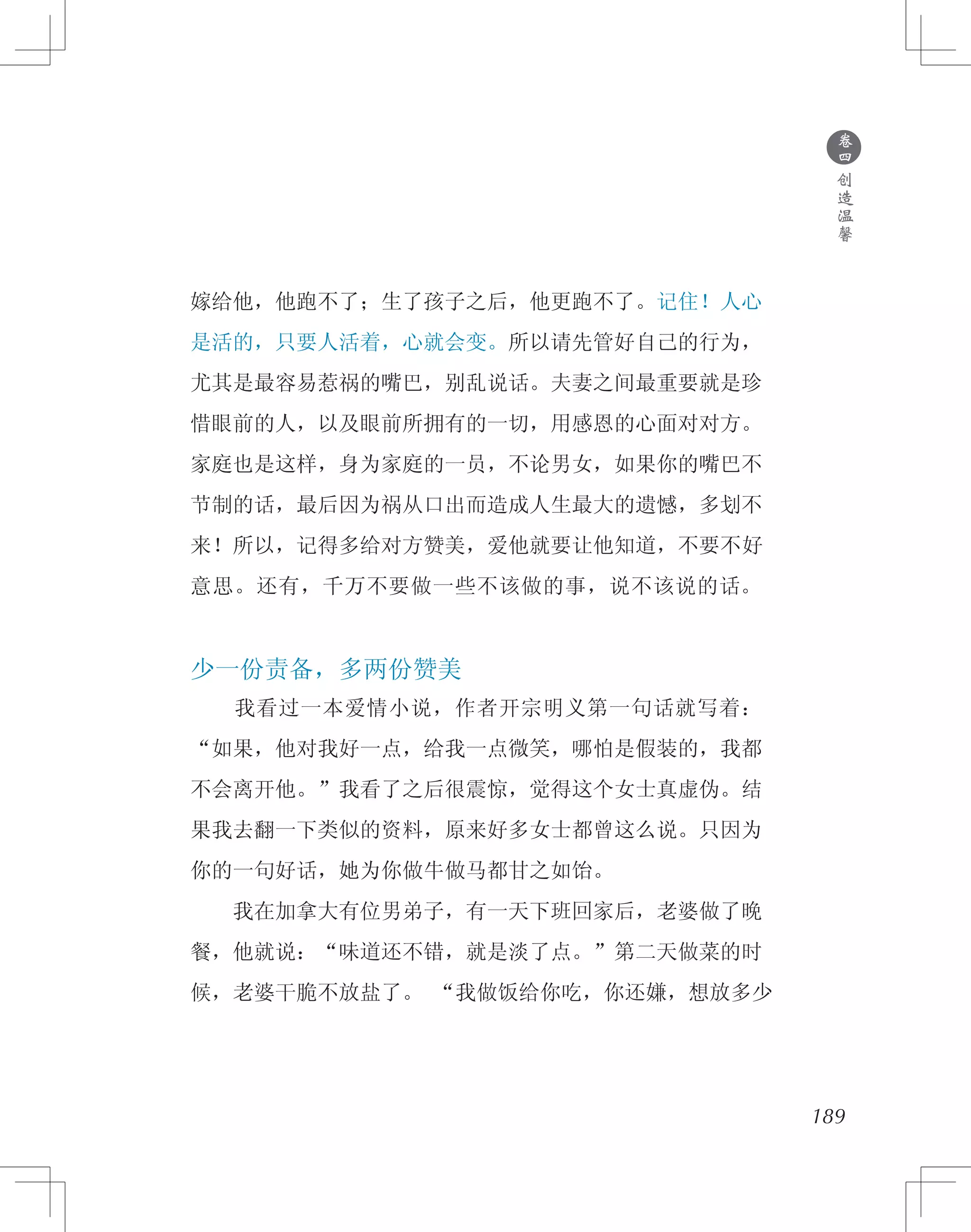 189
嫁给他，他跑不了；生了孩子之后，他更跑不了。记住！人心
是活的，只要人活着，心就会变。所以请先管好自己的行为，
尤其是最容易惹祸的嘴巴，别乱说话。夫妻之间最重要就是珍
惜眼前的人，以及眼前所拥有的一切，用感恩的心面对对方。
家庭也是这样，身为家庭的一员，不论男女，如果你的嘴巴不
节制的话，最后因为祸从口出而造成人生最大的遗憾，多划不
来！所以，记得多给对方赞美，爱他就要让他知道，不要不好
意思。还有，千万不要做一些不该做的事，说不该说的话。
少一份责备，多两份赞美
　　我看过一本爱情小说，作者开宗明义第一句话就写着：
“如果，他对我好一点，给我一点微笑，哪怕是假装的，我都
不会离开他。”我看了之后很震惊，觉得这个女士真虚伪。结
果我去翻一下类似的资料，原来好多女士都曾这么说。只因为
你的一句好话，她为你做牛做马都甘之如饴。
　　我在加拿大有位男弟子，有一天下班回家后，老婆做了晚
餐，他就说：“味道还不错，就是淡了点。”第二天做菜的时
候，老婆干脆不放盐了。 “我做饭给你吃，你还嫌，想放多少
●
卷
四
创
造
温
馨
 