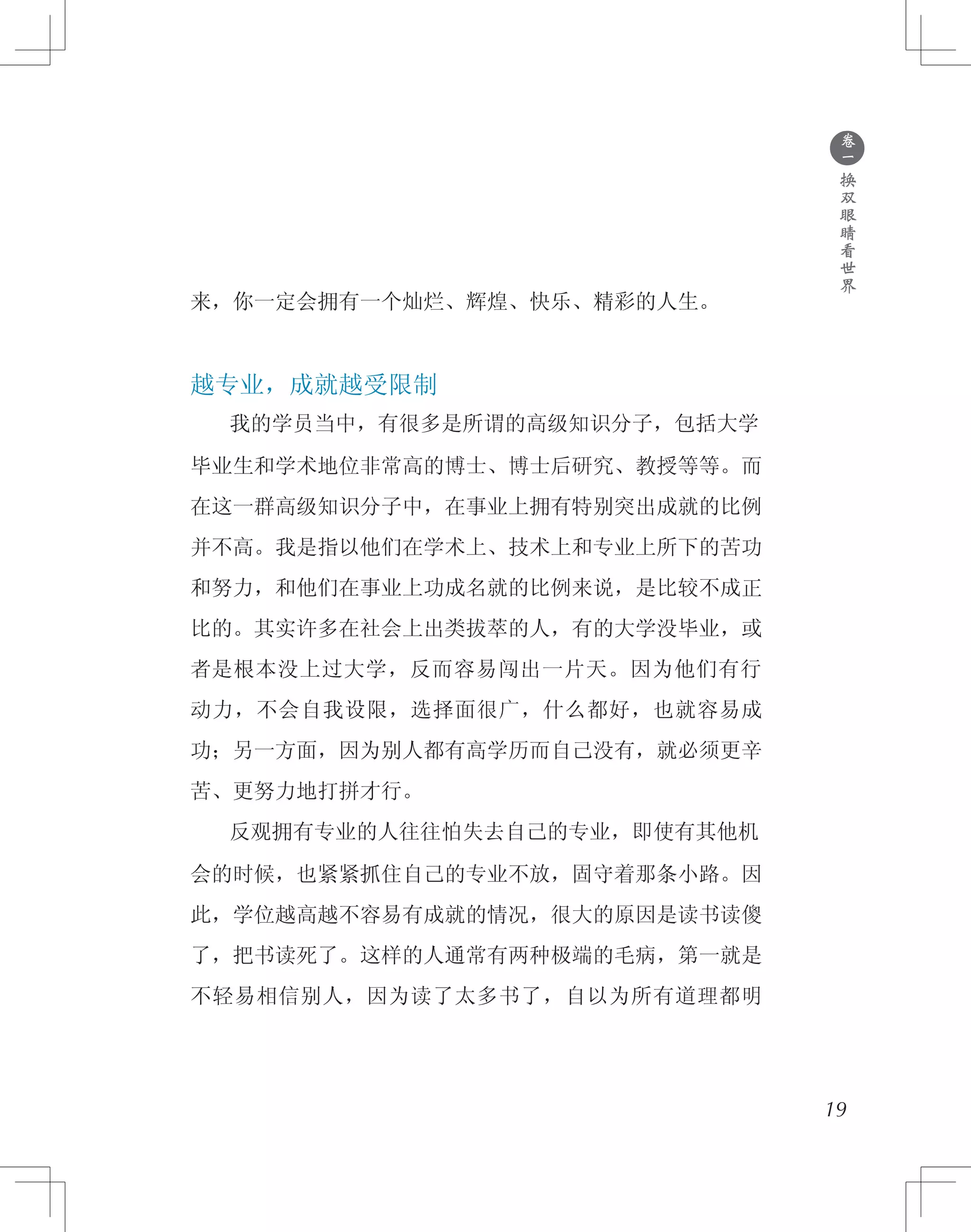 ●
卷
一
换
双
眼
睛
看
世
界
来，你一定会拥有一个灿烂、辉煌、快乐、精彩的人生。
越专业，成就越受限制
　　我的学员当中，有很多是所谓的高级知识分子，包括大学
毕业生和学术地位非常高的博士、博士后研究、教授等等。而
在这一群高级知识分子中，在事业上拥有特别突出成就的比例
并不高。我是指以他们在学术上、技术上和专业上所下的苦功
和努力，和他们在事业上功成名就的比例来说，是比较不成正
比的。其实许多在社会上出类拔萃的人，有的大学没毕业，或
者是根本没上过大学，反而容易闯出一片天。因为他们有行
动力，不会自我设限，选择面很广，什么都好，也就容易成
功；另一方面，因为别人都有高学历而自己没有，就必须更辛
苦、更努力地打拼才行。
　　反观拥有专业的人往往怕失去自己的专业，即使有其他机
会的时候，也紧紧抓住自己的专业不放，固守着那条小路。因
此，学位越高越不容易有成就的情况，很大的原因是读书读傻
了，把书读死了。这样的人通常有两种极端的毛病，第一就是
不轻易相信别人，因为读了太多书了，自以为所有道理都明
19
 
