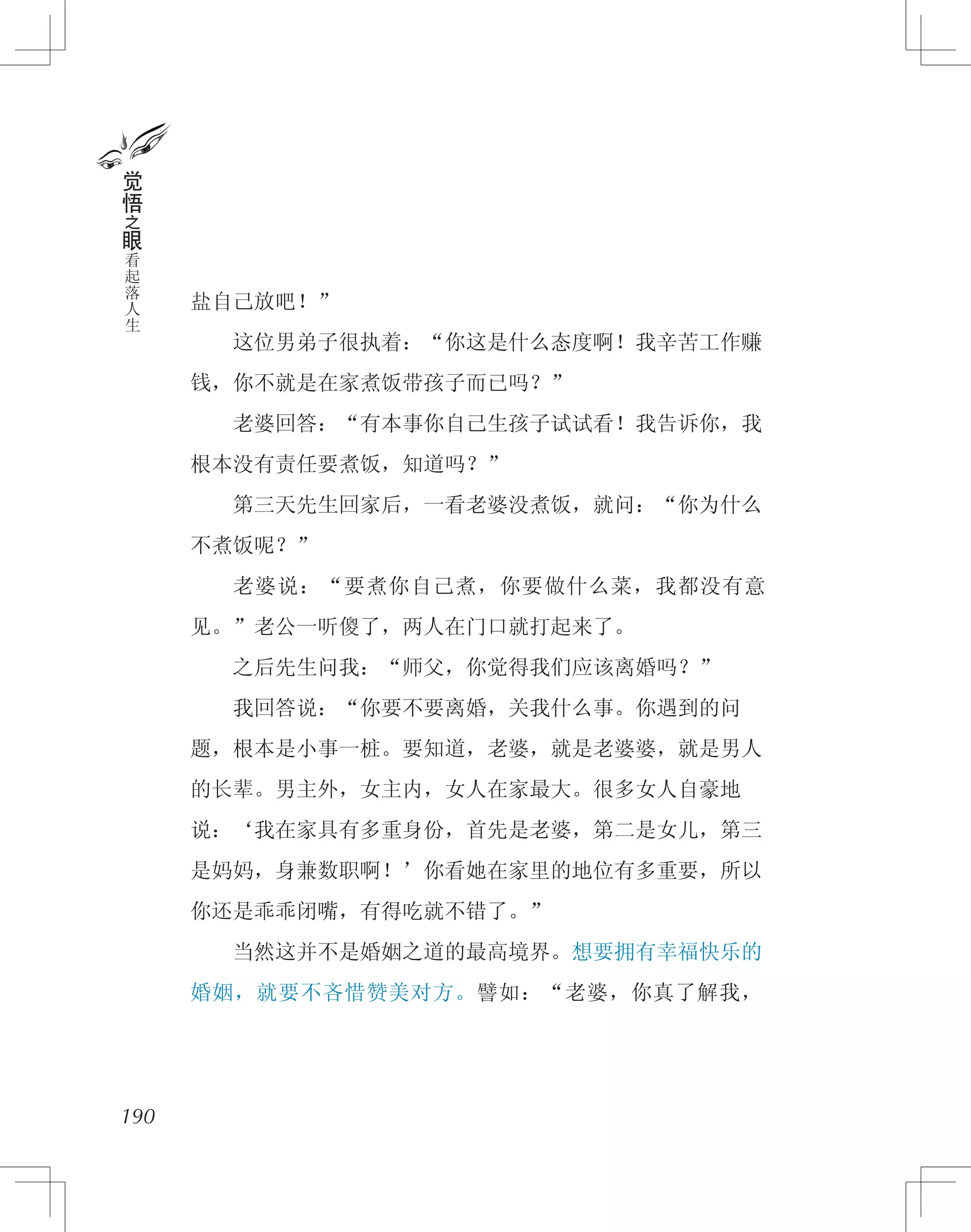盐自己放吧！”
　　这位男弟子很执着：“你这是什么态度啊！我辛苦工作赚
钱，你不就是在家煮饭带孩子而已吗？”
　　老婆回答：“有本事你自己生孩子试试看！我告诉你，我
根本没有责任要煮饭，知道吗？”
　　第三天先生回家后，一看老婆没煮饭，就问：“你为什么
不煮饭呢？”
　　老婆说：“要煮你自己煮，你要做什么菜，我都没有意
见。”老公一听傻了，两人在门口就打起来了。
　　之后先生问我：“师父，你觉得我们应该离婚吗？”
　　我回答说：“你要不要离婚，关我什么事。你遇到的问
题，根本是小事一桩。要知道，老婆，就是老婆婆，就是男人
的长辈。男主外，女主内，女人在家最大。很多女人自豪地
说：‘我在家具有多重身份，首先是老婆，第二是女儿，第三
是妈妈，身兼数职啊！’你看她在家里的地位有多重要，所以
你还是乖乖闭嘴，有得吃就不错了。”
　　当然这并不是婚姻之道的最高境界。想要拥有幸福快乐的
婚姻，就要不吝惜赞美对方。譬如：“老婆，你真了解我，
190
觉
悟
之
眼
看
起
落
人
生
 