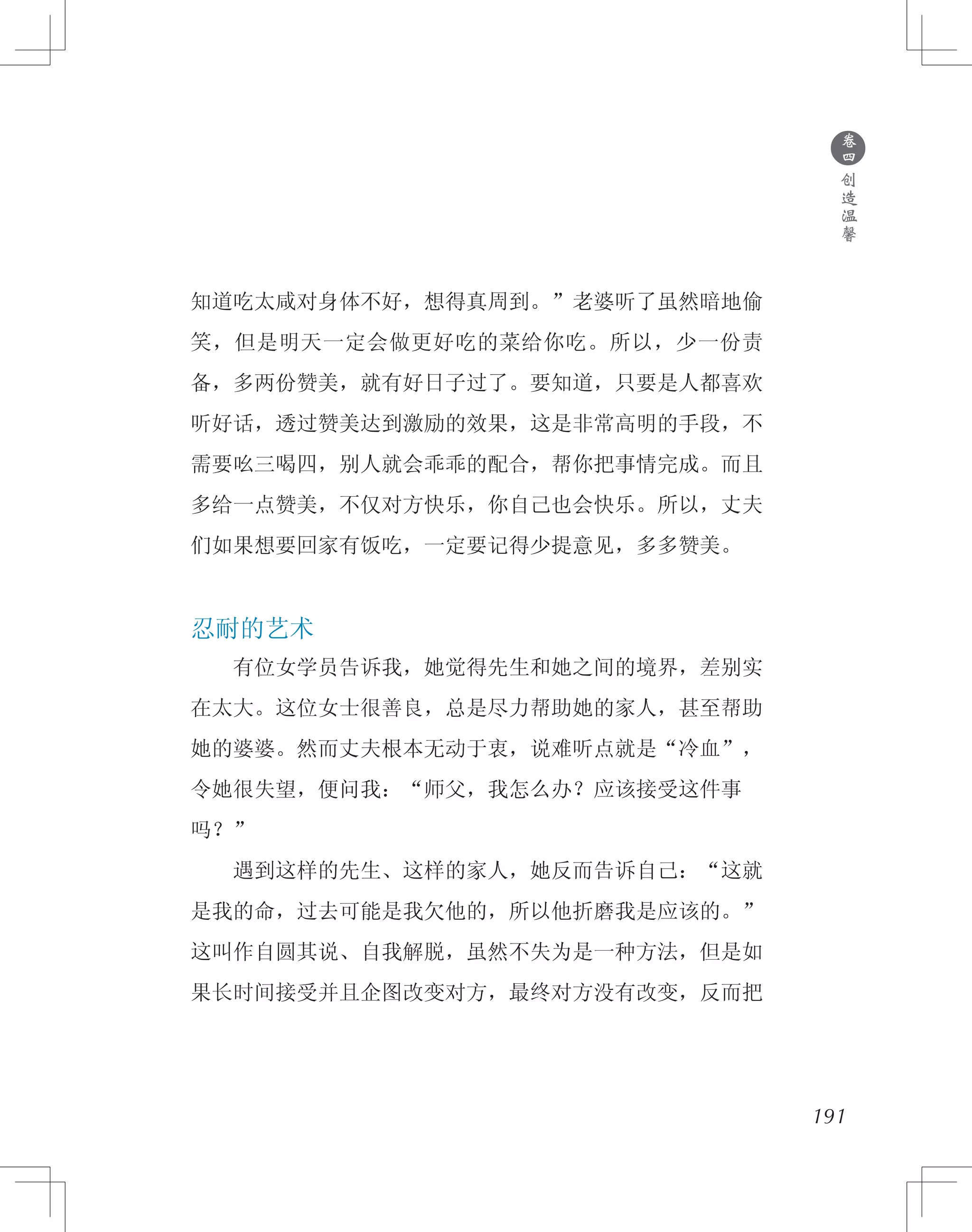 191
知道吃太咸对身体不好，想得真周到。”老婆听了虽然暗地偷
笑，但是明天一定会做更好吃的菜给你吃。所以，少一份责
备，多两份赞美，就有好日子过了。要知道，只要是人都喜欢
听好话，透过赞美达到激励的效果，这是非常高明的手段，不
需要吆三喝四，别人就会乖乖的配合，帮你把事情完成。而且
多给一点赞美，不仅对方快乐，你自己也会快乐。所以，丈夫
们如果想要回家有饭吃，一定要记得少提意见，多多赞美。
忍耐的艺术
　　有位女学员告诉我，她觉得先生和她之间的境界，差别实
在太大。这位女士很善良，总是尽力帮助她的家人，甚至帮助
她的婆婆。然而丈夫根本无动于衷，说难听点就是“冷血”，
令她很失望，便问我：“师父，我怎么办？应该接受这件事
吗？”
　　遇到这样的先生、这样的家人，她反而告诉自己：“这就
是我的命，过去可能是我欠他的，所以他折磨我是应该的。”
这叫作自圆其说、自我解脱，虽然不失为是一种方法，但是如
果长时间接受并且企图改变对方，最终对方没有改变，反而把
●
卷
四
创
造
温
馨
 