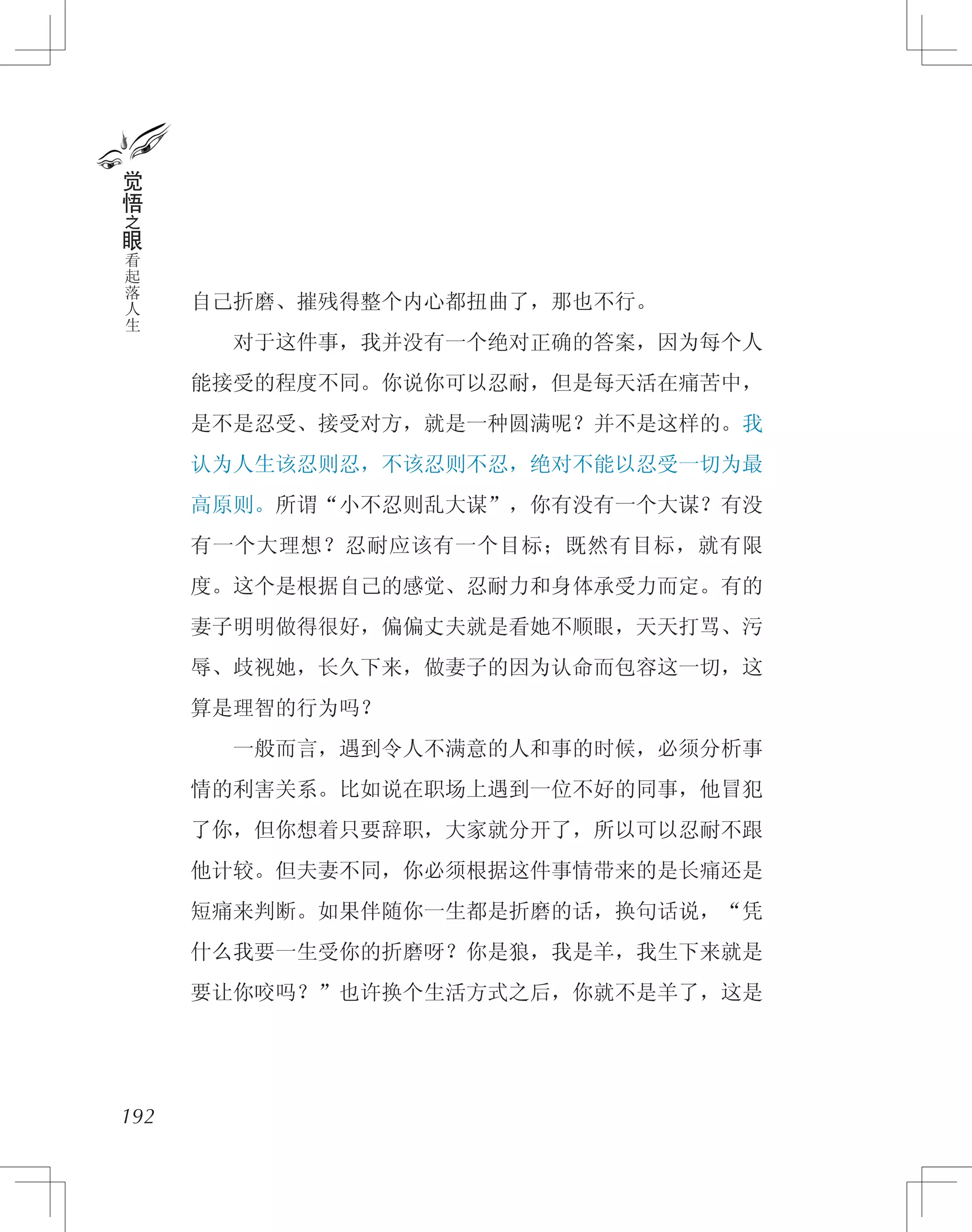 自己折磨、摧残得整个内心都扭曲了，那也不行。
　　对于这件事，我并没有一个绝对正确的答案，因为每个人
能接受的程度不同。你说你可以忍耐，但是每天活在痛苦中，
是不是忍受、接受对方，就是一种圆满呢？并不是这样的。我
认为人生该忍则忍，不该忍则不忍，绝对不能以忍受一切为最
高原则。所谓“小不忍则乱大谋”，你有没有一个大谋？有没
有一个大理想？忍耐应该有一个目标；既然有目标，就有限
度。这个是根据自己的感觉、忍耐力和身体承受力而定。有的
妻子明明做得很好，偏偏丈夫就是看她不顺眼，天天打骂、污
辱、歧视她，长久下来，做妻子的因为认命而包容这一切，这
算是理智的行为吗？
　　一般而言，遇到令人不满意的人和事的时候，必须分析事
情的利害关系。比如说在职场上遇到一位不好的同事，他冒犯
了你，但你想着只要辞职，大家就分开了，所以可以忍耐不跟
他计较。但夫妻不同，你必须根据这件事情带来的是长痛还是
短痛来判断。如果伴随你一生都是折磨的话，换句话说，“凭
什么我要一生受你的折磨呀？你是狼，我是羊，我生下来就是
要让你咬吗？”也许换个生活方式之后，你就不是羊了，这是
192
觉
悟
之
眼
看
起
落
人
生
 