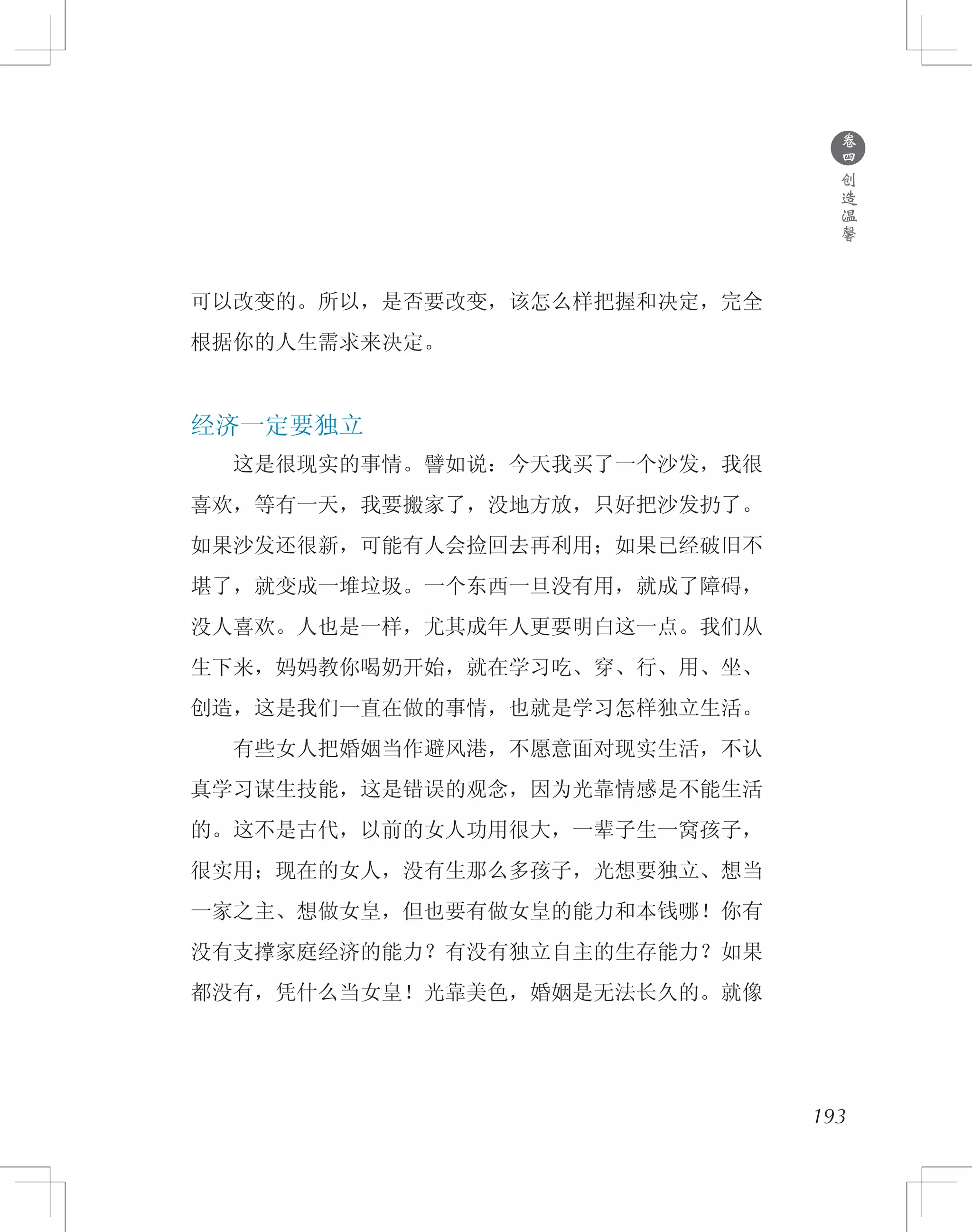 193
可以改变的。所以，是否要改变，该怎么样把握和决定，完全
根据你的人生需求来决定。
经济一定要独立
　　这是很现实的事情。譬如说：今天我买了一个沙发，我很
喜欢，等有一天，我要搬家了，没地方放，只好把沙发扔了。
如果沙发还很新，可能有人会捡回去再利用；如果已经破旧不
堪了，就变成一堆垃圾。一个东西一旦没有用，就成了障碍，
没人喜欢。人也是一样，尤其成年人更要明白这一点。我们从
生下来，妈妈教你喝奶开始，就在学习吃、穿、行、用、坐、
创造，这是我们一直在做的事情，也就是学习怎样独立生活。
　　有些女人把婚姻当作避风港，不愿意面对现实生活，不认
真学习谋生技能，这是错误的观念，因为光靠情感是不能生活
的。这不是古代，以前的女人功用很大，一辈子生一窝孩子，
很实用；现在的女人，没有生那么多孩子，光想要独立、想当
一家之主、想做女皇，但也要有做女皇的能力和本钱哪！你有
没有支撑家庭经济的能力？有没有独立自主的生存能力？如果
都没有，凭什么当女皇！光靠美色，婚姻是无法长久的。就像
●
卷
四
创
造
温
馨
 