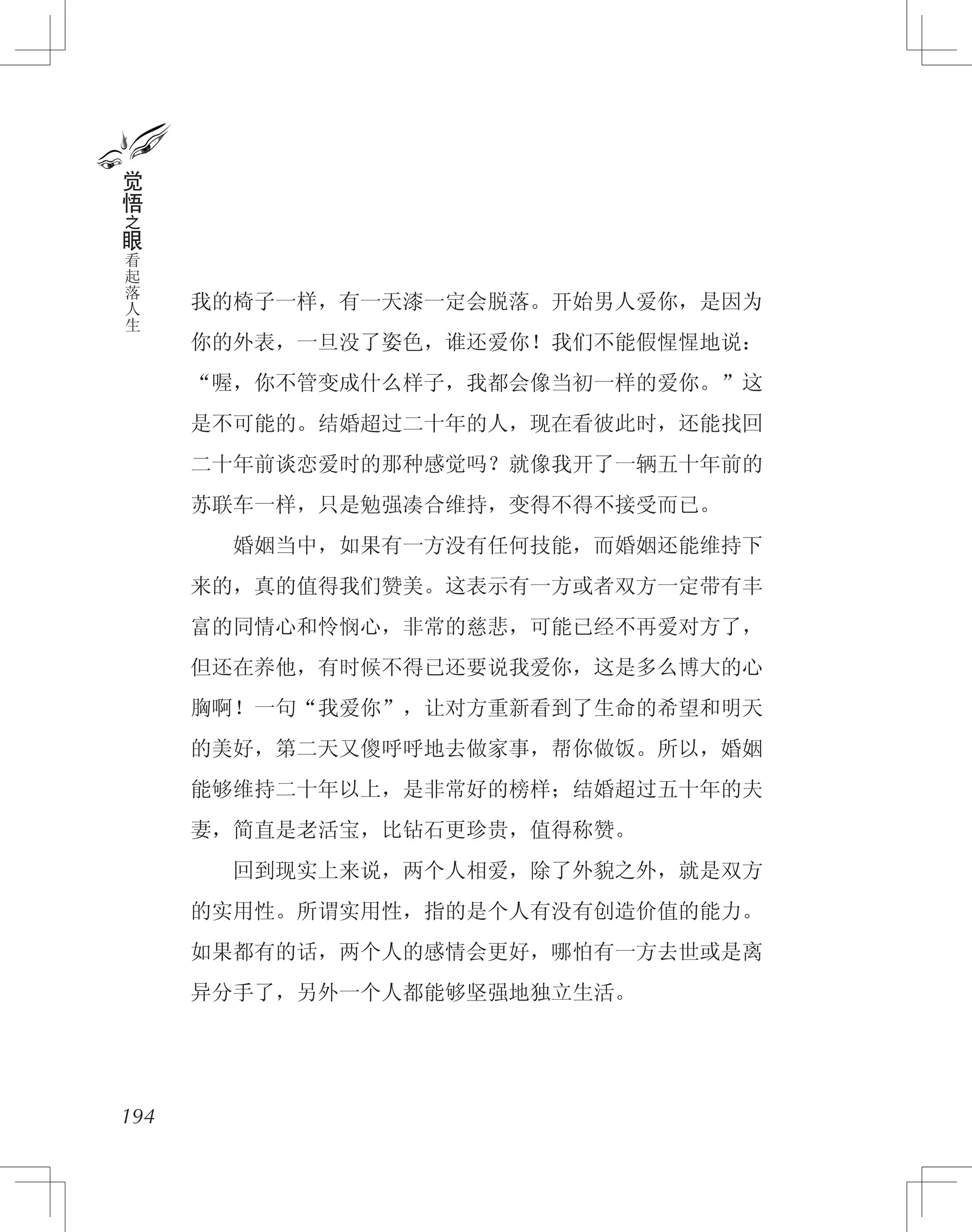 我的椅子一样，有一天漆一定会脱落。开始男人爱你，是因为
你的外表，一旦没了姿色，谁还爱你！我们不能假惺惺地说：
“喔，你不管变成什么样子，我都会像当初一样的爱你。”这
是不可能的。结婚超过二十年的人，现在看彼此时，还能找回
二十年前谈恋爱时的那种感觉吗？就像我开了一辆五十年前的
苏联车一样，只是勉强凑合维持，变得不得不接受而已。
　　婚姻当中，如果有一方没有任何技能，而婚姻还能维持下
来的，真的值得我们赞美。这表示有一方或者双方一定带有丰
富的同情心和怜悯心，非常的慈悲，可能已经不再爱对方了，
但还在养他，有时候不得已还要说我爱你，这是多么博大的心
胸啊！一句“我爱你”，让对方重新看到了生命的希望和明天
的美好，第二天又傻呼呼地去做家事，帮你做饭。所以，婚姻
能够维持二十年以上，是非常好的榜样；结婚超过五十年的夫
妻，简直是老活宝，比钻石更珍贵，值得称赞。
　　回到现实上来说，两个人相爱，除了外貌之外，就是双方
的实用性。所谓实用性，指的是个人有没有创造价值的能力。
如果都有的话，两个人的感情会更好，哪怕有一方去世或是离
异分手了，另外一个人都能够坚强地独立生活。
194
觉
悟
之
眼
看
起
落
人
生
 