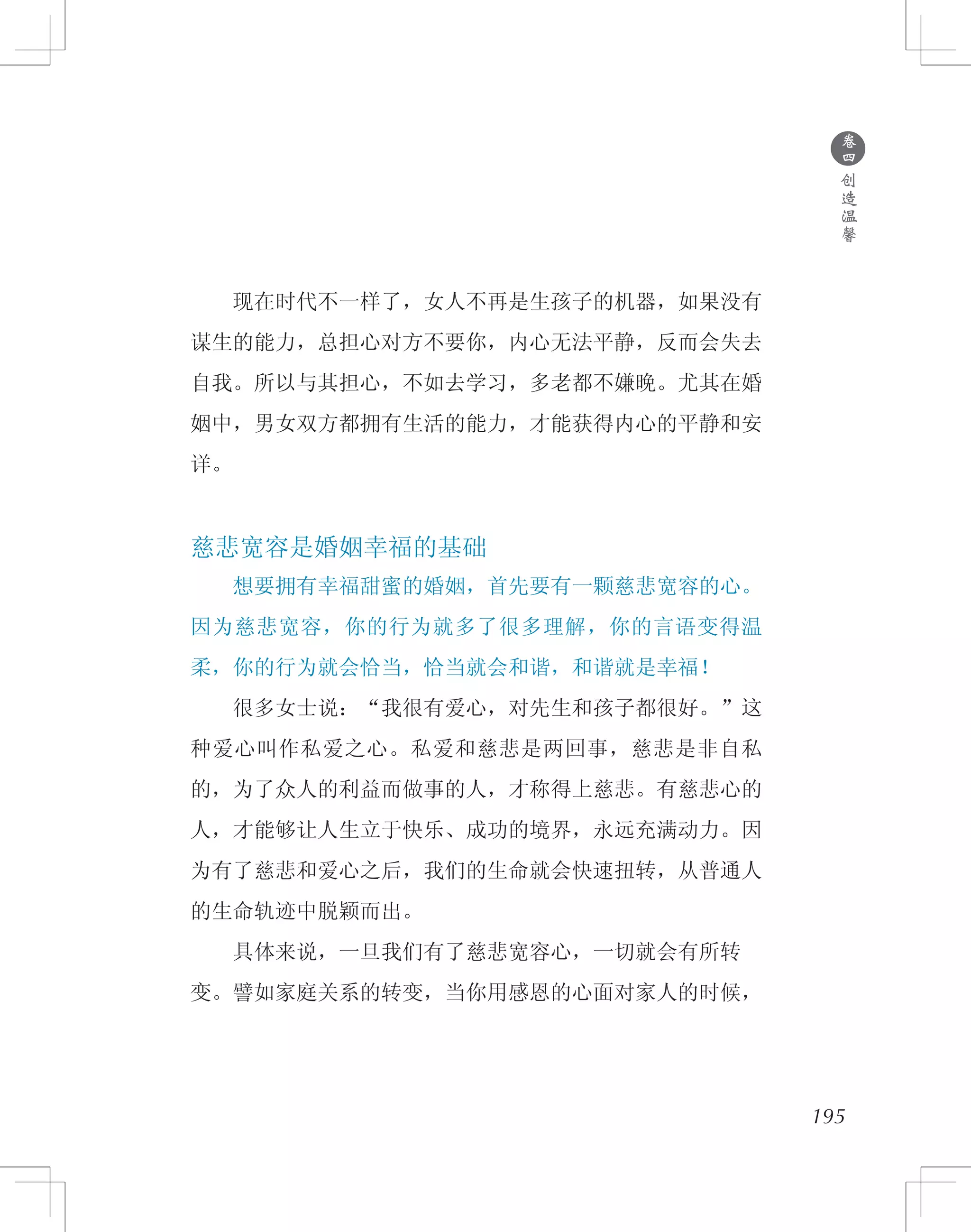 195
　　现在时代不一样了，女人不再是生孩子的机器，如果没有
谋生的能力，总担心对方不要你，内心无法平静，反而会失去
自我。所以与其担心，不如去学习，多老都不嫌晚。尤其在婚
姻中，男女双方都拥有生活的能力，才能获得内心的平静和安
详。
慈悲宽容是婚姻幸福的基础
　　想要拥有幸福甜蜜的婚姻，首先要有一颗慈悲宽容的心。
因为慈悲宽容，你的行为就多了很多理解，你的言语变得温
柔，你的行为就会恰当，恰当就会和谐，和谐就是幸福！
　　很多女士说：“我很有爱心，对先生和孩子都很好。”这
种爱心叫作私爱之心。私爱和慈悲是两回事，慈悲是非自私
的，为了众人的利益而做事的人，才称得上慈悲。有慈悲心的
人，才能够让人生立于快乐、成功的境界，永远充满动力。因
为有了慈悲和爱心之后，我们的生命就会快速扭转，从普通人
的生命轨迹中脱颖而出。
　　具体来说，一旦我们有了慈悲宽容心，一切就会有所转
变。譬如家庭关系的转变，当你用感恩的心面对家人的时候，
●
卷
四
创
造
温
馨
 