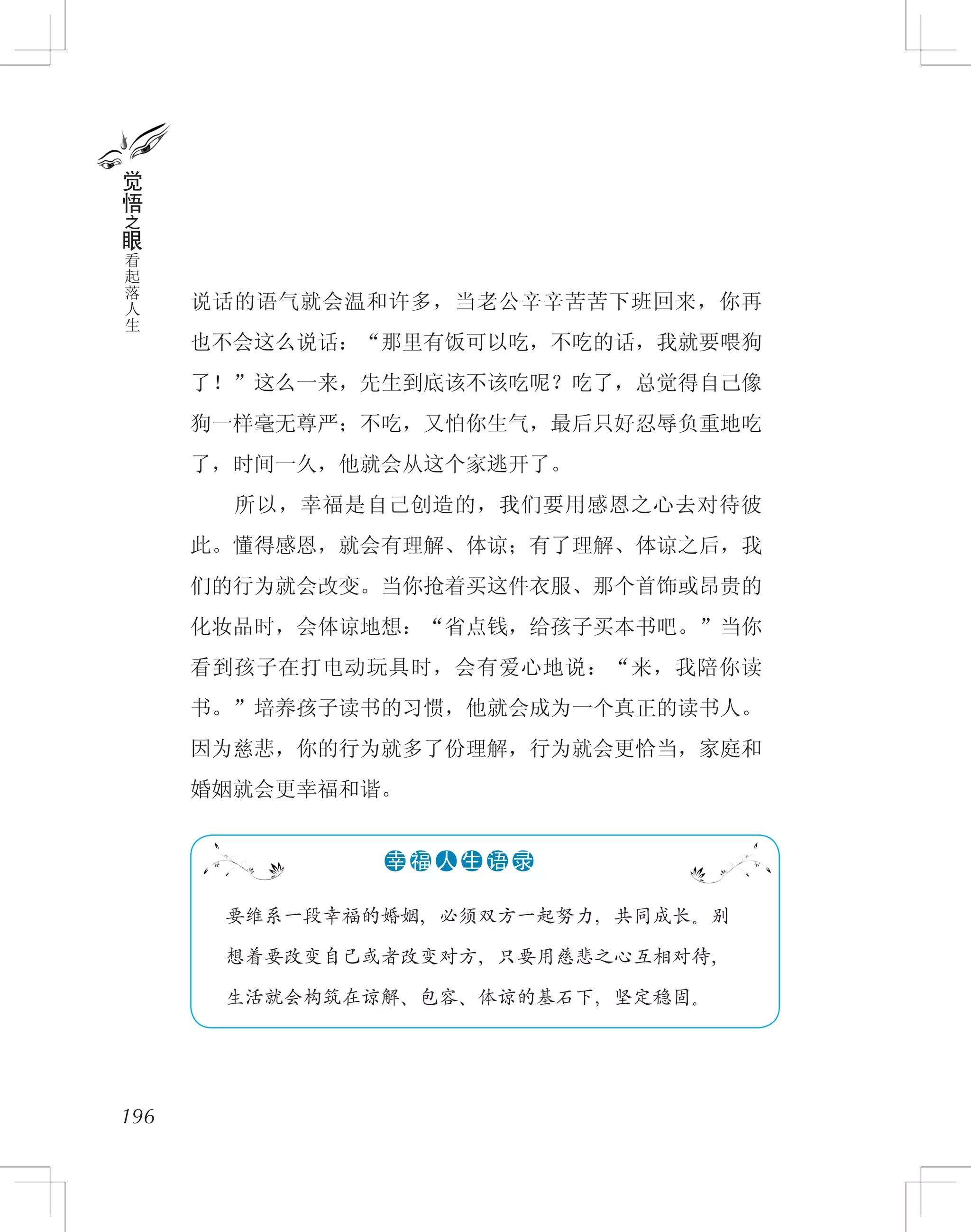 说话的语气就会温和许多，当老公辛辛苦苦下班回来，你再
也不会这么说话：“那里有饭可以吃，不吃的话，我就要喂狗
了！”这么一来，先生到底该不该吃呢？吃了，总觉得自己像
狗一样毫无尊严；不吃，又怕你生气，最后只好忍辱负重地吃
了，时间一久，他就会从这个家逃开了。
　　所以，幸福是自己创造的，我们要用感恩之心去对待彼
此。懂得感恩，就会有理解、体谅；有了理解、体谅之后，我
们的行为就会改变。当你抢着买这件衣服、那个首饰或昂贵的
化妆品时，会体谅地想：“省点钱，给孩子买本书吧。”当你
看到孩子在打电动玩具时，会有爱心地说：“来，我陪你读
书。”培养孩子读书的习惯，他就会成为一个真正的读书人。
因为慈悲，你的行为就多了份理解，行为就会更恰当，家庭和
婚姻就会更幸福和谐。
196
觉
悟
之
眼
看
起
落
人
生
　 要维系一段幸福的婚姻，必须双方一起努力，共同成长。别
　 想着要改变自己或者改变对方，只要用慈悲之心互相对待，
　 生活就会构筑在谅解、包容、体谅的基石下，坚定稳固。
●●●●●●幸 福 人 生 语 录
 