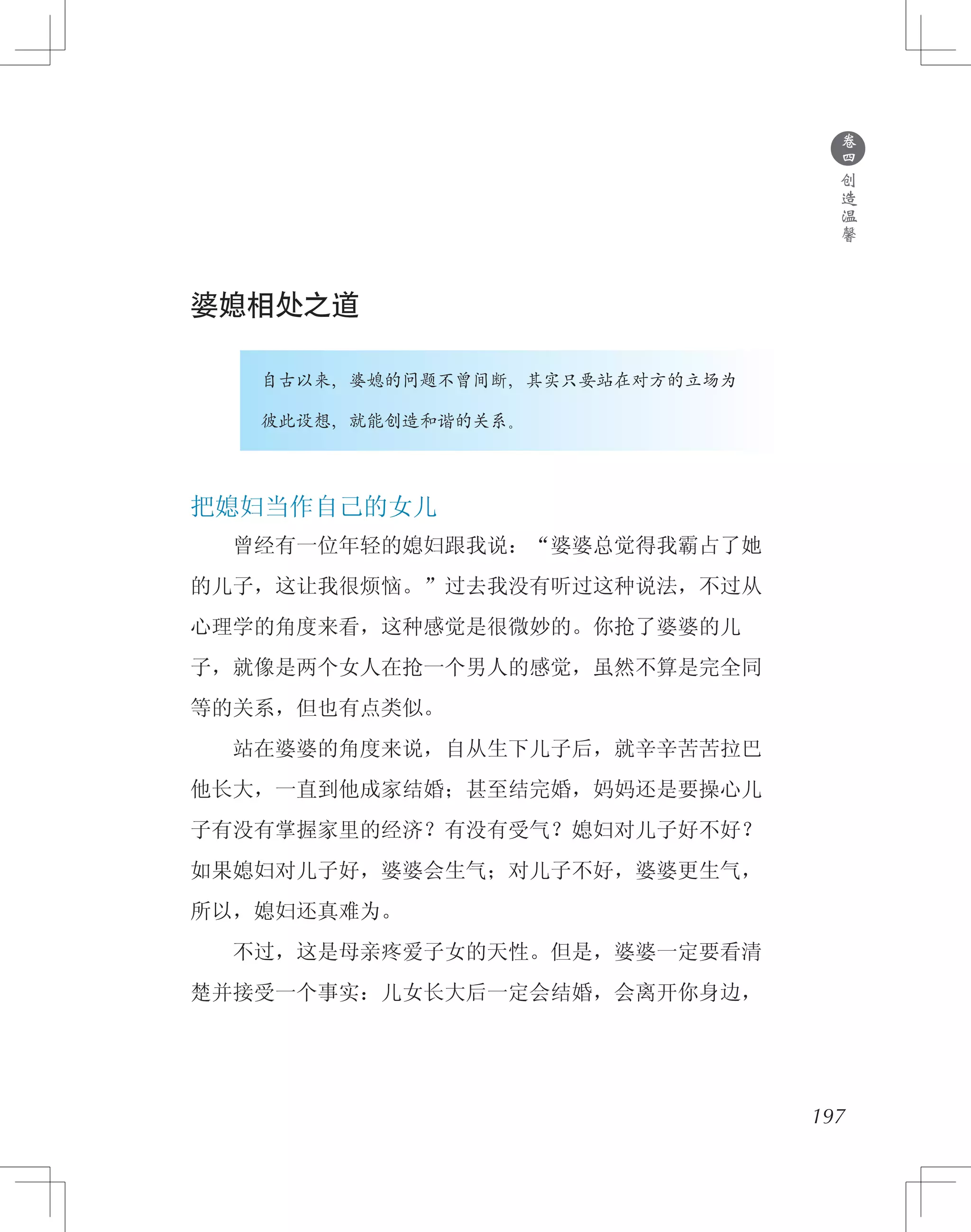 197
婆媳相处之道
　　　　自古以来，婆媳的问题不曾间断，其实只要站在对方的立场为
　　　　彼此设想，就能创造和谐的关系。
把媳妇当作自己的女儿
　　曾经有一位年轻的媳妇跟我说：“婆婆总觉得我霸占了她
的儿子，这让我很烦恼。”过去我没有听过这种说法，不过从
心理学的角度来看，这种感觉是很微妙的。你抢了婆婆的儿
子，就像是两个女人在抢一个男人的感觉，虽然不算是完全同
等的关系，但也有点类似。
　　站在婆婆的角度来说，自从生下儿子后，就辛辛苦苦拉巴
他长大，一直到他成家结婚；甚至结完婚，妈妈还是要操心儿
子有没有掌握家里的经济？有没有受气？媳妇对儿子好不好？
如果媳妇对儿子好，婆婆会生气；对儿子不好，婆婆更生气，
所以，媳妇还真难为。
　　不过，这是母亲疼爱子女的天性。但是，婆婆一定要看清
楚并接受一个事实：儿女长大后一定会结婚，会离开你身边，
●
卷
四
创
造
温
馨
 