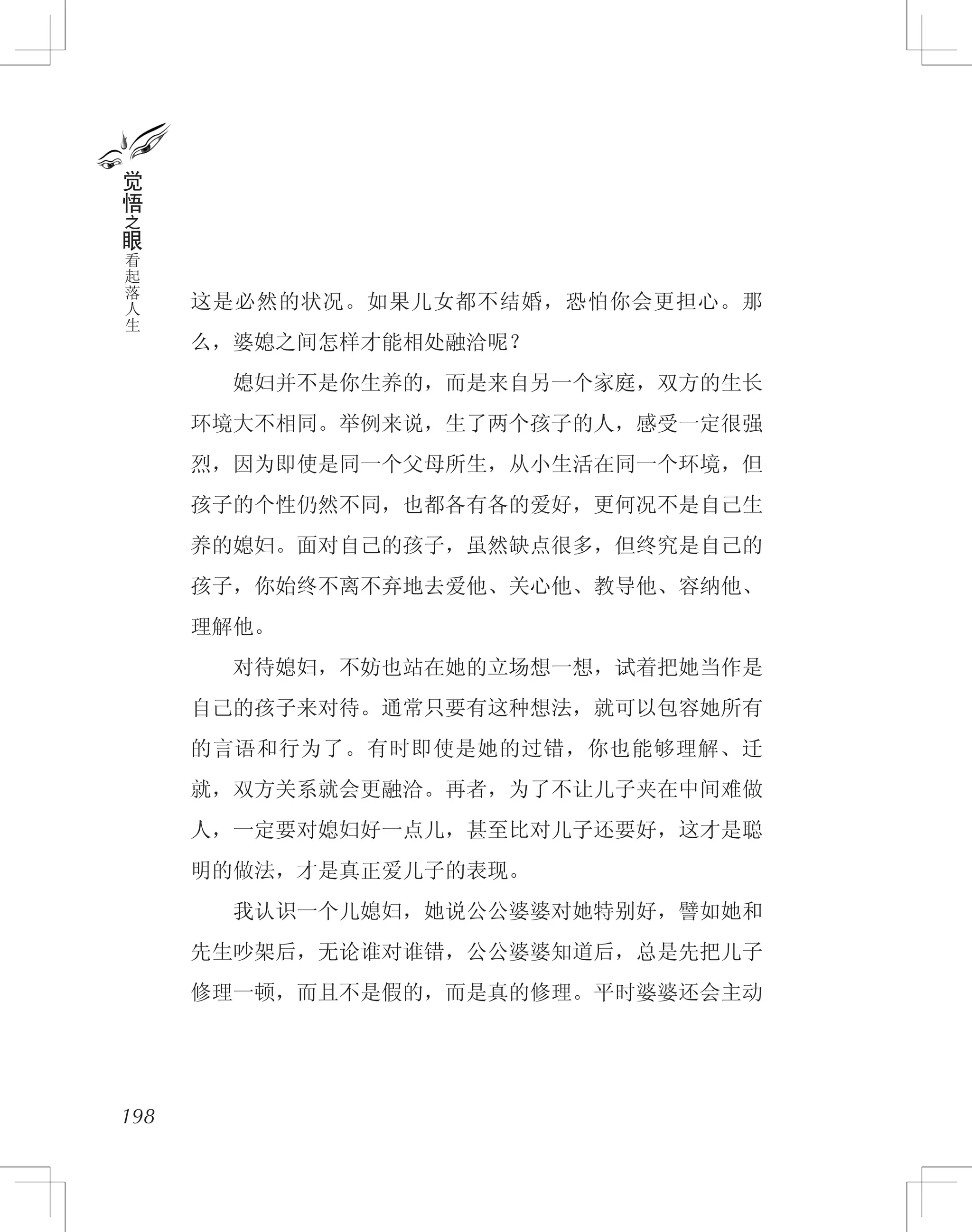 这是必然的状况。如果儿女都不结婚，恐怕你会更担心。那
么，婆媳之间怎样才能相处融洽呢？
　　媳妇并不是你生养的，而是来自另一个家庭，双方的生长
环境大不相同。举例来说，生了两个孩子的人，感受一定很强
烈，因为即使是同一个父母所生，从小生活在同一个环境，但
孩子的个性仍然不同，也都各有各的爱好，更何况不是自己生
养的媳妇。面对自己的孩子，虽然缺点很多，但终究是自己的
孩子，你始终不离不弃地去爱他、关心他、教导他、容纳他、
理解他。
　　对待媳妇，不妨也站在她的立场想一想，试着把她当作是
自己的孩子来对待。通常只要有这种想法，就可以包容她所有
的言语和行为了。有时即使是她的过错，你也能够理解、迁
就，双方关系就会更融洽。再者，为了不让儿子夹在中间难做
人，一定要对媳妇好一点儿，甚至比对儿子还要好，这才是聪
明的做法，才是真正爱儿子的表现。
　　我认识一个儿媳妇，她说公公婆婆对她特别好，譬如她和
先生吵架后，无论谁对谁错，公公婆婆知道后，总是先把儿子
修理一顿，而且不是假的，而是真的修理。平时婆婆还会主动
198
觉
悟
之
眼
看
起
落
人
生
 