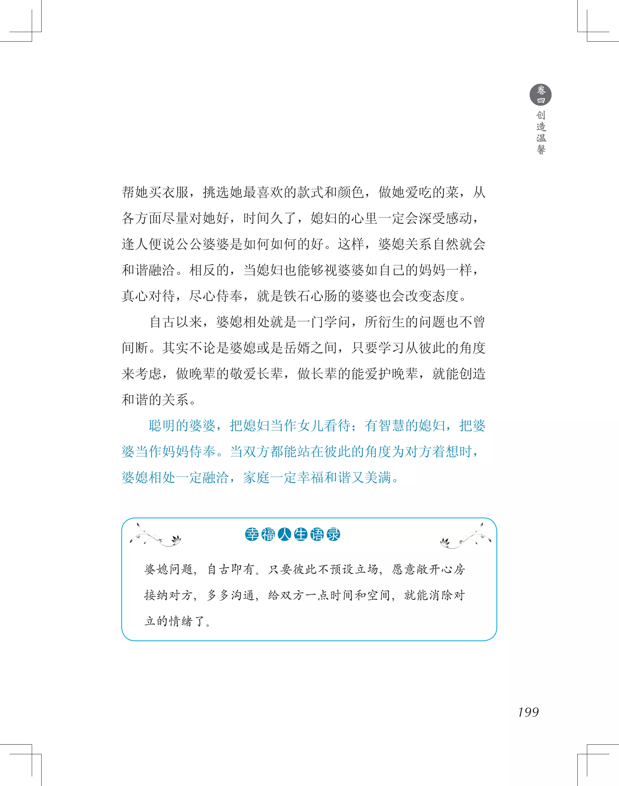 199
帮她买衣服，挑选她最喜欢的款式和颜色，做她爱吃的菜，从
各方面尽量对她好，时间久了，媳妇的心里一定会深受感动，
逢人便说公公婆婆是如何如何的好。这样，婆媳关系自然就会
和谐融洽。相反的，当媳妇也能够视婆婆如自己的妈妈一样，
真心对待，尽心侍奉，就是铁石心肠的婆婆也会改变态度。
　　自古以来，婆媳相处就是一门学问，所衍生的问题也不曾
间断。其实不论是婆媳或是岳婿之间，只要学习从彼此的角度
来考虑，做晚辈的敬爱长辈，做长辈的能爱护晚辈，就能创造
和谐的关系。
　　聪明的婆婆，把媳妇当作女儿看待；有智慧的媳妇，把婆
婆当作妈妈侍奉。当双方都能站在彼此的角度为对方着想时，
婆媳相处一定融洽，家庭一定幸福和谐又美满。
●
卷
四
创
造
温
馨
　 婆媳问题，自古即有。只要彼此不预设立场，愿意敞开心房
　 接纳对方，多多沟通，给双方一点时间和空间，就能消除对
　 立的情绪了。
●●●●●●幸 福 人 生 语 录
 